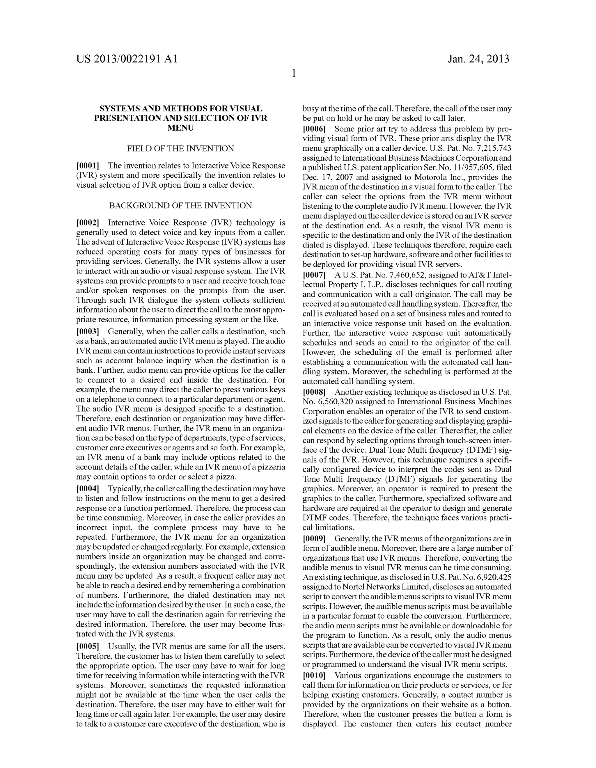 US 2013/0022191 AI 
SYSTEMS AND METHODS FOR VISUAL 
PRESENTATION AND SELECTION OF IVR 
MENU 
FIELD OF THE INVENTION 
[0001] The invention relates to Interactive Voice Response 
(IVR) system and more specifically the invention relates to 
visual selection of IVR option from a caller device. 
BACKGROUND OF THE INVENTION 
[0002] Interactive Voice Response (IVR) technology is 
generally used to detect voice and key inputs from a caller. 
The advent oflnteractive Voice Response (IVR) systems has 
reduced operating costs for many types of businesses for 
providing services. Generally, the IVR systems allow a user 
to interact with an audio or visual response system. The IVR 
systems can provide prompts to a user and receive touch tone 
and/or spoken responses on the prompts from the user. 
Through such IVR dialogue the system collects sufficient 
information about the user to direct the call to the most appro­priate 
resource, information processing system or the like. 
[0003] Generally, when the caller calls a destination, such 
as a bank, an automated audio IVR menu is played. The audio 
IVR menu can contain instructions to provide instant services 
such as account balance inquiry when the destination is a 
bank. Further, audio menu can provide options for the caller 
to connect to a desired end inside the destination. For 
example, the menu may direct the caller to press various keys 
on a telephone to connect to a particular department or agent. 
The audio IVR menu is designed specific to a destination. 
Therefore, each destination or organization may have differ­ent 
audio IVR menus. Further, the IVR menu in an organiza­tion 
can be based on the type of departments, type of services, 
customer care executives or agents and so forth. For example, 
an IVR menu of a bank may include options related to the 
account details of the caller, while an IVR menu of a pizzeria 
may contain options to order or select a pizza. 
[0004] Typically, the caller calling the destination may have 
to listen and follow instructions on the menu to get a desired 
response or a function performed. Therefore, the process can 
be time consuming. Moreover, in case the caller provides an 
incorrect input, the complete process may have to be 
repeated. Furthermore, the IVR menu for an organization 
may be updated or changed regularly. For example, extension 
numbers inside an organization may be changed and corre­spondingly, 
the extension numbers associated with the IVR 
menu may be updated. As a result, a frequent caller may not 
be able to reach a desired end by remembering a combination 
of numbers. Furthermore, the dialed destination may not 
include the information desired by the user. In such a case, the 
user may have to call the destination again for retrieving the 
desired information. Therefore, the user may become frus­trated 
with the IVR systems. 
[0005] Usually, the IVR menus are same for all the users. 
Therefore, the customer has to listen them carefully to select 
the appropriate option. The user may have to wait for long 
time for receiving information while interacting with the IVR 
systems. Moreover, sometimes the requested information 
might not be available at the time when the user calls the 
destination. Therefore, the user may have to either wait for 
long time or call again later. For example, the user may desire 
to talk to a customer care executive of the destination, who is 
1 
Jan. 24, 2013 
busy at the time of the call. Therefore, the call of the user may 
be put on hold or he may be asked to call later. 
[0006] Some prior art try to address this problem by pro­viding 
visual form of IVR. These prior arts display the IVR 
menu graphically on a caller device. U.S. Pat. No. 7,215,743 
assigned to International Business Machines Corporation and 
a published U.S. patent application Ser. No. 11/957,605, filed 
Dec. 17, 2007 and assigned to Motorola Inc., provides the 
IVR menu of the destination in a visual form to the caller. The 
caller can select the options from the IVR menu without 
listening to the complete audio IVR menu. However, the IVR 
menu displayed on the caller device is stored on an IVR server 
at the destination end. As a result, the visual IVR menu is 
specific to the destination and only the IVR of the destination 
dialed is displayed. These techniques therefore, require each 
destination to set-up hardware, software and other facilities to 
be deployed for providing visual IVR servers. 
[0007] A U.S. Pat. No. 7,460,652, assigned to AT&T Intel­lectual 
Property I, L.P., discloses techniques for call routing 
and communication with a call originator. The call may be 
received at an automated call handling system. Thereafter, the 
call is evaluated based on a set of business rules and routed to 
an interactive voice response unit based on the evaluation. 
Further, the interactive voice response unit automatically 
schedules and sends an email to the originator of the call. 
However, the scheduling of the email is performed after 
establishing a communication with the automated call han­dling 
system. Moreover, the scheduling is performed at the 
automated call handling system. 
[0008] Another existing technique as disclosed in U.S. Pat. 
No. 6,560,320 assigned to International Business Machines 
Corporation enables an operator of the IVR to send custom­ized 
signals to the caller for generating and displaying graphi­cal 
elements on the device of the caller. Thereafter, the caller 
can respond by selecting options through touch-screen inter­face 
of the device. Dual Tone Multi frequency (DTMF) sig­nals 
of the IVR. However, this technique requires a specifi­cally 
configured device to interpret the codes sent as Dual 
Tone Multi frequency (DTMF) signals for generating the 
graphics. Moreover, an operator is required to present the 
graphics to the caller. Furthermore, specialized software and 
hardware are required at the operator to design and generate 
DTMF codes. Therefore, the technique faces various practi­callimitations. 
[0009] Generally, the IVR menus of the organizations are in 
form of audible menu. Moreover, there are a large number of 
organizations that use IVR menus. Therefore, converting the 
audible menus to visual IVR menus can be time consuming. 
An existing technique, as disclosed in U.S. Pat. No. 6,920,425 
assigned to Norte! Networks Limited, discloses an automated 
script to convert the audible menus scripts to visual IVR menu 
scripts. However, the audible menus scripts must be available 
in a particular format to enable the conversion. Furthermore, 
the audio menu scripts must be available or downloadable for 
the program to function. As a result, only the audio menus 
scripts that are available can be converted to visual IVR menu 
scripts. Furthermore, the device of the caller must be designed 
or programmed to understand the visual IVR menu scripts. 
[0010] Various organizations encourage the customers to 
call them for information on their products or services, or for 
helping existing customers. Generally, a contact number is 
provided by the organizations on their website as a button. 
Therefore, when the customer presses the button a form is 
displayed. The customer then enters his contact number 
 