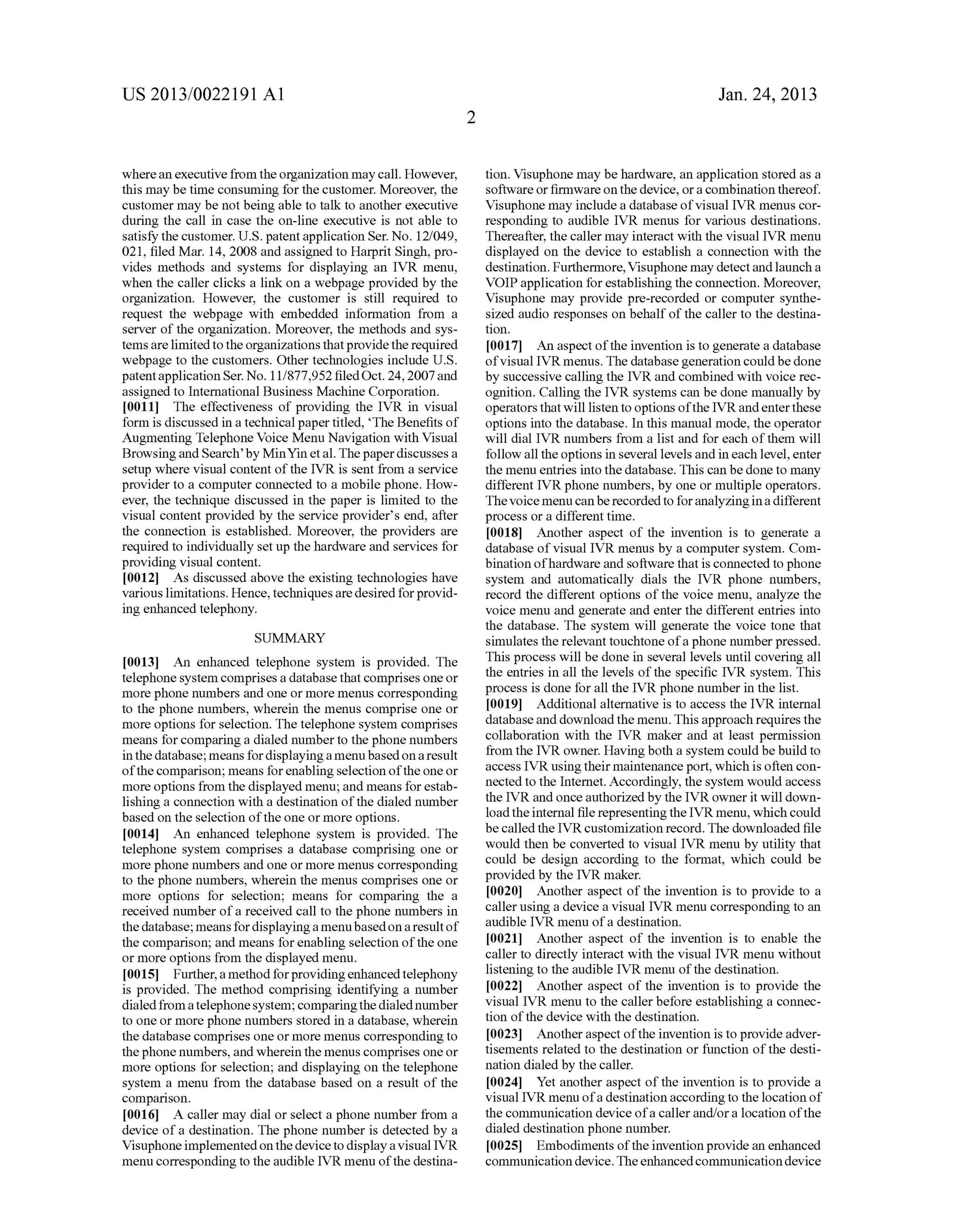 US 2013/0022191 AI 
where an executive from the organization may call. However, 
this may be time consuming for the customer. Moreover, the 
customer may be not being able to talk to another executive 
during the call in case the on-line executive is not able to 
satisfY the customer. U.S. patent application Ser. No. 12/049, 
021, filed Mar. 14, 2008 and assigned to Harprit Singh, pro­vides 
methods and systems for displaying an IVR menu, 
when the caller clicks a link on a webpage provided by the 
organization. However, the customer is still required to 
request the webpage with embedded information from a 
server of the organization. Moreover, the methods and sys­tems 
are limited to the organizations that provide the required 
webpage to the customers. Other technologies include U.S. 
patent application Ser. No. 11/877,952 filed Oct. 24, 2007 and 
assigned to International Business Machine Corporation. 
[0011] The effectiveness of providing the IVR in visual 
form is discussed in a technical paper titled, 'The Benefits of 
Augmenting Telephone Voice Menu Navigation with Visual 
Browsing and Search' by Min Yin eta!. The paper discusses a 
setup where visual content of the IVR is sent from a service 
provider to a computer connected to a mobile phone. How­ever, 
the technique discussed in the paper is limited to the 
visual content provided by the service provider's end, after 
the connection is established. Moreover, the providers are 
required to individually set up the hardware and services for 
providing visual content. 
[0012] As discussed above the existing technologies have 
various limitations. Hence, techniques are desired for provid­ing 
enhanced telephony. 
SUMMARY 
[0013] An enhanced telephone system is provided. The 
telephone system comprises a database that comprises one or 
more phone numbers and one or more menus corresponding 
to the phone numbers, wherein the menus comprise one or 
more options for selection. The telephone system comprises 
means for comparing a dialed number to the phone numbers 
in the database; means for displaying a menu based on a result 
of the comparison; means for enabling selection of the one or 
more options from the displayed menu; and means for estab­lishing 
a connection with a destination of the dialed number 
based on the selection of the one or more options. 
[0014] An enhanced telephone system is provided. The 
telephone system comprises a database comprising one or 
more phone numbers and one or more menus corresponding 
to the phone numbers, wherein the menus comprises one or 
more options for selection; means for comparing the a 
received number of a received call to the phone numbers in 
the database; means for displaying a menu based on a result of 
the comparison; and means for enabling selection of the one 
or more options from the displayed menu. 
[0015] Further, a method for providing enhanced telephony 
is provided. The method comprising identifying a number 
dialed from a telephone system; comparing the dialed number 
to one or more phone numbers stored in a database, wherein 
the database comprises one or more menus corresponding to 
the phone numbers, and wherein the menus comprises one or 
more options for selection; and displaying on the telephone 
system a menu from the database based on a result of the 
comparison. 
[0016] A caller may dial or select a phone number from a 
device of a destination. The phone number is detected by a 
Visuphone implemented on the device to display a visual IVR 
menu corresponding to the audible IVR menu of the destina- 
2 
Jan. 24, 2013 
tion. Visuphone may be hardware, an application stored as a 
software or firmware on the device, or a combination thereof. 
Visuphone may include a database of visual IVR menus cor­responding 
to audible IVR menus for various destinations. 
Thereafter, the caller may interact with the visual IVR menu 
displayed on the device to establish a connection with the 
destination. Furthermore, Visuphone may detect and launch a 
VOIP application for establishing the connection. Moreover, 
Visuphone may provide pre-recorded or computer synthe­sized 
audio responses on behalf of the caller to the destina­tion. 
[0017] An aspect of the invention is to generate a database 
of visual IVR menus. The database generation could be done 
by successive calling the IVR and combined with voice rec­ognition. 
Calling the IVR systems can be done manually by 
operators that will listen to options of the IVR and enter these 
options into the database. In this manual mode, the operator 
will dial IVR numbers from a list and for each of them will 
follow all the options in several levels and in each level, enter 
the menu entries into the database. This can be done to many 
different IVR phone numbers, by one or multiple operators. 
The voice menu can be recorded to for analyzing in a different 
process or a different time. 
[0018] Another aspect of the invention is to generate a 
database of visual IVR menus by a computer system. Com­bination 
of hardware and software that is connected to phone 
system and automatically dials the IVR phone numbers, 
record the different options of the voice menu, analyze the 
voice menu and generate and enter the different entries into 
the database. The system will generate the voice tone that 
simulates the relevant touchtone of a phone number pressed. 
This process will be done in several levels until covering all 
the entries in all the levels of the specific IVR system. This 
process is done for all the IVR phone number in the list. 
[0019] Additional alternative is to access the IVR internal 
database and download the menu. This approach requires the 
collaboration with the IVR maker and at least permission 
from the IVR owner. Having both a system could be build to 
access IVR using their maintenance port, which is often con­nected 
to the Internet. Accordingly, the system would access 
the IVR and once authorized by the IVR owner it will down­load 
the internal file representing the IVR menu, which could 
be called the IVR customization record. The downloaded file 
would then be converted to visual IVR menu by utility that 
could be design according to the format, which could be 
provided by the IVR maker. 
[0020] Another aspect of the invention is to provide to a 
caller using a device a visual IVR menu corresponding to an 
audible IVR menu of a destination. 
[0021] Another aspect of the invention is to enable the 
caller to directly interact with the visual IVR menu without 
listening to the audible IVR menu of the destination. 
[0022] Another aspect of the invention is to provide the 
visual IVR menu to the caller before establishing a connec­tion 
of the device with the destination. 
[0023] Another aspect of the invention is to provide adver­tisements 
related to the destination or function of the desti­nation 
dialed by the caller. 
[0024] Yet another aspect of the invention is to provide a 
visual IVR menu of a destination according to the location of 
the communication device of a caller and/or a location of the 
dialed destination phone number. 
[0025] Embodiments of the invention provide an enhanced 
communication device. The enhanced communication device 
 