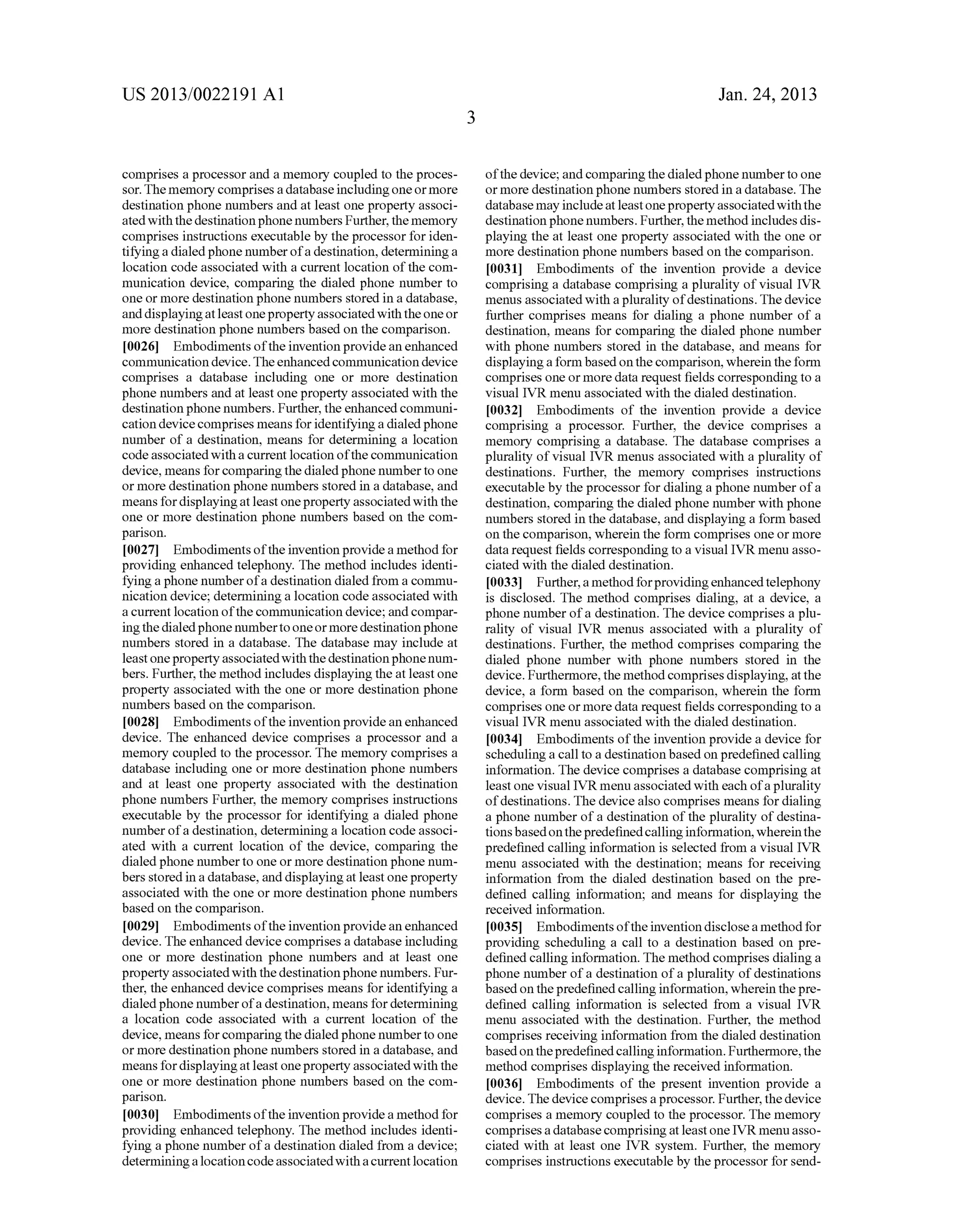 US 2013/0022191 AI 
comprises a processor and a memory coupled to the proces­sor. 
The memory comprises a database including one or more 
destination phone numbers and at least one property associ­ated 
with the destination phone numbers Further, the memory 
comprises instructions executable by the processor for iden­tifYing 
a dialed phone number of a destination, determining a 
location code associated with a current location of the com­munication 
device, comparing the dialed phone number to 
one or more destination phone numbers stored in a database, 
and displaying at least one property associated with the one or 
more destination phone numbers based on the comparison. 
[0026] Embodiments of the invention provide an enhanced 
communication device. The enhanced communication device 
comprises a database including one or more destination 
phone numbers and at least one property associated with the 
destination phone numbers. Further, the enhanced communi­cation 
device comprises means for identifying a dialed phone 
number of a destination, means for determining a location 
code associated with a current location of the communication 
device, means for comparing the dialed phone number to one 
or more destination phone numbers stored in a database, and 
means for displaying at least one property associated with the 
one or more destination phone numbers based on the com­parison. 
[0027] Embodiments of the invention provide a method for 
providing enhanced telephony. The method includes identi­fying 
a phone number of a destination dialed from a commu­nication 
device; determining a location code associated with 
a current location of the communication device; and compar­ing 
the dialed phone number to one or more destination phone 
numbers stored in a database. The database may include at 
least one property associated with the destination phone num­bers. 
Further, the method includes displaying the at least one 
property associated with the one or more destination phone 
numbers based on the comparison. 
[0028] Embodiments of the invention provide an enhanced 
device. The enhanced device comprises a processor and a 
memory coupled to the processor. The memory comprises a 
database including one or more destination phone numbers 
and at least one property associated with the destination 
phone numbers Further, the memory comprises instructions 
executable by the processor for identifying a dialed phone 
number of a destination, determining a location code associ­ated 
with a current location of the device, comparing the 
dialed phone number to one or more destination phone num­bers 
stored in a database, and displaying at least one property 
associated with the one or more destination phone numbers 
based on the comparison. 
[0029] Embodiments of the invention provide an enhanced 
device. The enhanced device comprises a database including 
one or more destination phone numbers and at least one 
property associated with the destination phone numbers. Fur­ther, 
the enhanced device comprises means for identifying a 
dialed phone number of a destination, means for determining 
a location code associated with a current location of the 
device, means for comparing the dialed phone number to one 
or more destination phone numbers stored in a database, and 
means for displaying at least one property associated with the 
one or more destination phone numbers based on the com­parison. 
[0030] Embodiments of the invention provide a method for 
providing enhanced telephony. The method includes identi­fying 
a phone number of a destination dialed from a device; 
determining a location code associated with a current location 
3 
Jan. 24, 2013 
of the device; and comparing the dialed phone number to one 
or more destination phone numbers stored in a database. The 
database may include at least one property associated with the 
destination phone numbers. Further, the method includes dis­playing 
the at least one property associated with the one or 
more destination phone numbers based on the comparison. 
[0031] Embodiments of the invention provide a device 
comprising a database comprising a plurality of visual IVR 
menus associated with a plurality of destinations. The device 
further comprises means for dialing a phone number of a 
destination, means for comparing the dialed phone number 
with phone numbers stored in the database, and means for 
displaying a form based on the comparison, wherein the form 
comprises one or more data request fields corresponding to a 
visual IVR menu associated with the dialed destination. 
[0032] Embodiments of the invention provide a device 
comprising a processor. Further, the device comprises a 
memory comprising a database. The database comprises a 
plurality of visual IVR menus associated with a plurality of 
destinations. Further, the memory comprises instructions 
executable by the processor for dialing a phone number of a 
destination, comparing the dialed phone number with phone 
numbers stored in the database, and displaying a form based 
on the comparison, wherein the form comprises one or more 
data request fields corresponding to a visual IVR menu asso­ciated 
with the dialed destination. 
[0033] Further, a method for providing enhanced telephony 
is disclosed. The method comprises dialing, at a device, a 
phone number of a destination. The device comprises a plu­rality 
of visual IVR menus associated with a plurality of 
destinations. Further, the method comprises comparing the 
dialed phone number with phone numbers stored in the 
device. Furthermore, the method comprises displaying, at the 
device, a form based on the comparison, wherein the form 
comprises one or more data request fields corresponding to a 
visual IVR menu associated with the dialed destination. 
[0034] Embodiments of the invention provide a device for 
scheduling a call to a destination based on predefined calling 
information. The device comprises a database comprising at 
least one visual IVR menu associated with each of a plurality 
of destinations. The device also comprises means for dialing 
a phone number of a destination of the plurality of destina­tions 
based on the predefined calling information, wherein the 
predefined calling information is selected from a visual IVR 
menu associated with the destination; means for receiving 
information from the dialed destination based on the pre­defined 
calling information; and means for displaying the 
received information. 
[0035] Embodiments of the invention disclose a method for 
providing scheduling a call to a destination based on pre­defined 
calling information. The method comprises dialing a 
phone number of a destination of a plurality of destinations 
based on the predefined calling information, wherein the pre­defined 
calling information is selected from a visual IVR 
menu associated with the destination. Further, the method 
comprises receiving information from the dialed destination 
based on the predefined calling information. Furthermore, the 
method comprises displaying the received information. 
[0036] Embodiments of the present invention provide a 
device. The device comprises a processor. Further, the device 
comprises a memory coupled to the processor. The memory 
comprises a database comprising at least one IVR menu asso­ciated 
with at least one IVR system. Further, the memory 
comprises instructions executable by the processor for send- 
 