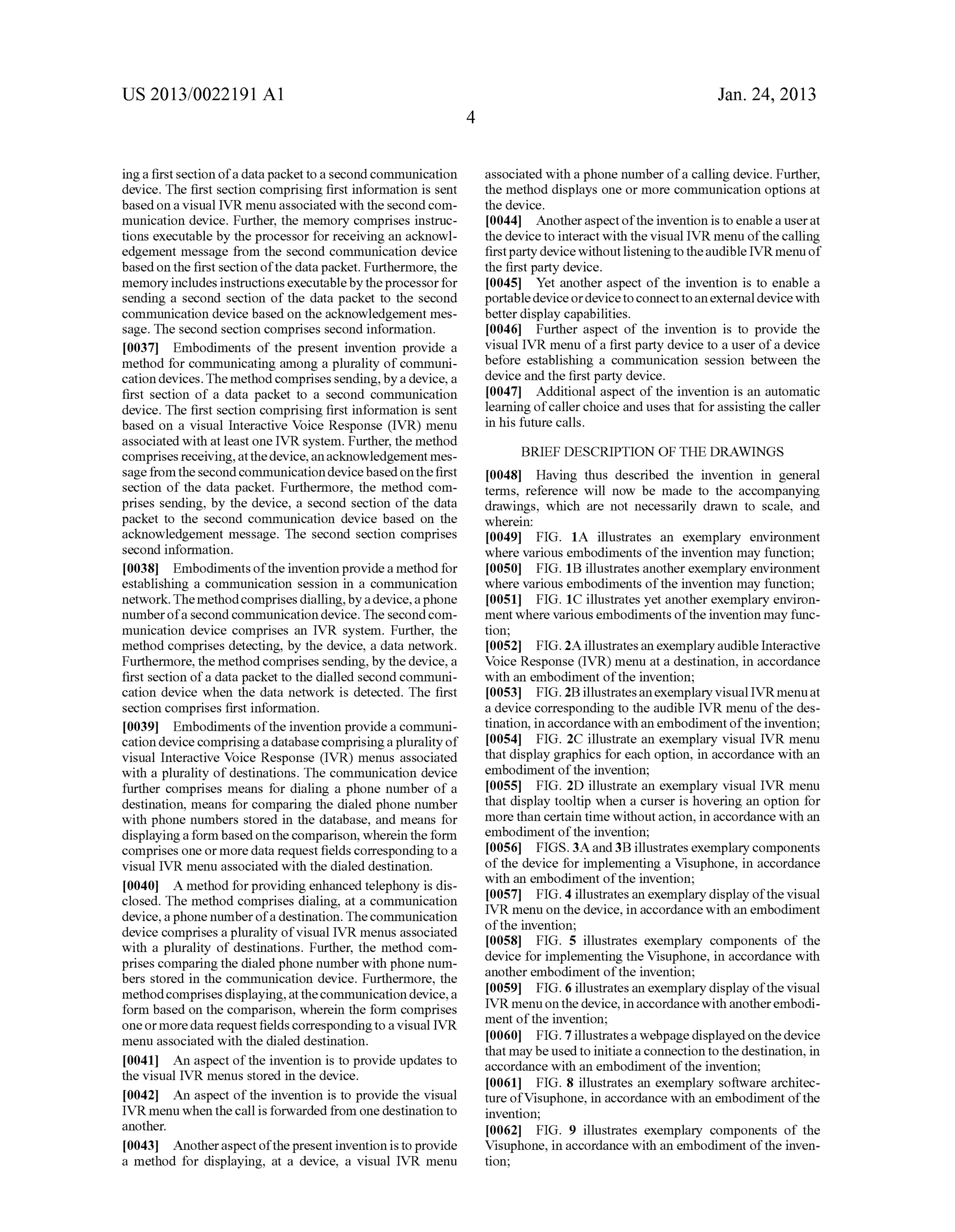 US 2013/0022191 AI 
ing a first section of a data packet to a second connnunication 
device. The first section comprising first information is sent 
based on a visual IVR menu associated with the second com­munication 
device. Further, the memory comprises instruc­tions 
executable by the processor for receiving an acknowl­edgement 
message from the second connnunication device 
based on the first section of the data packet. Furthermore, the 
memory includes instructions executable by the processor for 
sending a second section of the data packet to the second 
communication device based on the acknowledgement mes­sage. 
The second section comprises second information. 
[0037] Embodiments of the present invention provide a 
method for connnunicating among a plurality of connnuni­cation 
devices. The method comprises sending, by a device, a 
first section of a data packet to a second connnunication 
device. The first section comprising first information is sent 
based on a visual Interactive Voice Response (IVR) menu 
associated with at least one IVR system. Further, the method 
comprises receiving, at the device, an acknowledgement mes­sage 
from the second connnunication device based on the first 
section of the data packet. Furthermore, the method com­prises 
sending, by the device, a second section of the data 
packet to the second connnunication device based on the 
acknowledgement message. The second section comprises 
second information. 
[0038] Embodiments of the invention provide a method for 
establishing a connnunication session in a connnunication 
network. The method comprises dialling, by a device, a phone 
number of a second connnunication device. The second com­munication 
device comprises an IVR system. Further, the 
method comprises detecting, by the device, a data network. 
Furthermore, the method comprises sending, by the device, a 
first section of a data packet to the dialled second connnuni­cation 
device when the data network is detected. The first 
section comprises first information. 
[0039] Embodiments of the invention provide a connnuni­cation 
device comprising a database comprising a plurality of 
visual Interactive Voice Response (IVR) menus associated 
with a plurality of destinations. The communication device 
further comprises means for dialing a phone number of a 
destination, means for comparing the dialed phone number 
with phone numbers stored in the database, and means for 
displaying a form based on the comparison, wherein the form 
comprises one or more data request fields corresponding to a 
visual IVR menu associated with the dialed destination. 
[0040] A method for providing enhanced telephony is dis­closed. 
The method comprises dialing, at a connnunication 
device, a phone number of a destination. The connnunication 
device comprises a plurality of visual IVR menus associated 
with a plurality of destinations. Further, the method com­prises 
comparing the dialed phone number with phone num­bers 
stored in the connnunication device. Furthermore, the 
method comprises displaying, at the connnunication device, a 
form based on the comparison, wherein the form comprises 
one or more data request fields corresponding to a visual IVR 
menu associated with the dialed destination. 
[0041] An aspect of the invention is to provide updates to 
the visual IVR menus stored in the device. 
[0042] An aspect of the invention is to provide the visual 
IVR menu when the call is forwarded from one destination to 
another. 
[0043] Another aspect of the present invention is to provide 
a method for displaying, at a device, a visual IVR menu 
4 
Jan. 24, 2013 
associated with a phone number of a calling device. Further, 
the method displays one or more connnunication options at 
the device. 
[0044] Another aspect of the invention is to enable a user at 
the device to interact with the visual IVR menu of the calling 
first party device without listening to the audible IVR menu of 
the first party device. 
[0045] Yet another aspect of the invention is to enable a 
portable device or device to connect to an external device with 
better display capabilities. 
[0046] Further aspect of the invention is to provide the 
visual IVR menu of a first party device to a user of a device 
before establishing a connnunication session between the 
device and the first party device. 
[0047] Additional aspect of the invention is an automatic 
learning of caller choice and uses that for assisting the caller 
in his future calls. 
BRIEF DESCRIPTION OF THE DRAWINGS 
[0048] Having thus described the invention in general 
terms, reference will now be made to the accompanying 
drawings, which are not necessarily drawn to scale, and 
wherein: 
[0049] FIG. 1A illustrates an exemplary enviroument 
where various embodiments of the invention may function; 
[0050] FIG. 1B illustrates another exemplary enviroument 
where various embodiments of the invention may function; 
[0051] FIG. 1C illustrates yet another exemplary environ­ment 
where various embodiments of the invention may func­tion; 
[0052] FIG. 2A illustrates an exemplary audible Interactive 
Voice Response (IVR) menu at a destination, in accordance 
with an embodiment of the invention; 
[0053] FIG. 2B illustrates an exemplary visual IVRmenu at 
a device corresponding to the audible IVR menu of the des­tination, 
in accordance with an embodiment of the invention; 
[0054] FIG. 2C illustrate an exemplary visual IVR menu 
that display graphics for each option, in accordance with an 
embodiment of the invention; 
[0055] FIG. 2D illustrate an exemplary visual IVR menu 
that display tooltip when a curser is hovering an option for 
more than certain time without action, in accordance with an 
embodiment of the invention; 
[0056] FIGS. 3A and 3B illustrates exemplary components 
of the device for implementing a Visuphone, in accordance 
with an embodiment of the invention; 
[0057] FIG. 4 illustrates an exemplary display of the visual 
IVR menu on the device, in accordance with an embodiment 
of the invention; 
[0058] FIG. 5 illustrates exemplary components of the 
device for implementing the Visuphone, in accordance with 
another embodiment of the invention; 
[0059] FIG. 6 illustrates an exemplary display of the visual 
IVR menu on the device, in accordance with another embodi­ment 
of the invention; 
[0060] FIG. 7 illustrates a webpage displayed on the device 
that may be used to initiate a connection to the destination, in 
accordance with an embodiment of the invention; 
[0061] FIG. 8 illustrates an exemplary software architec­ture 
ofVisuphone, in accordance with an embodiment of the 
invention; 
[0062] FIG. 9 illustrates exemplary components of the 
Visuphone, in accordance with an embodiment of the inven­tion; 
 