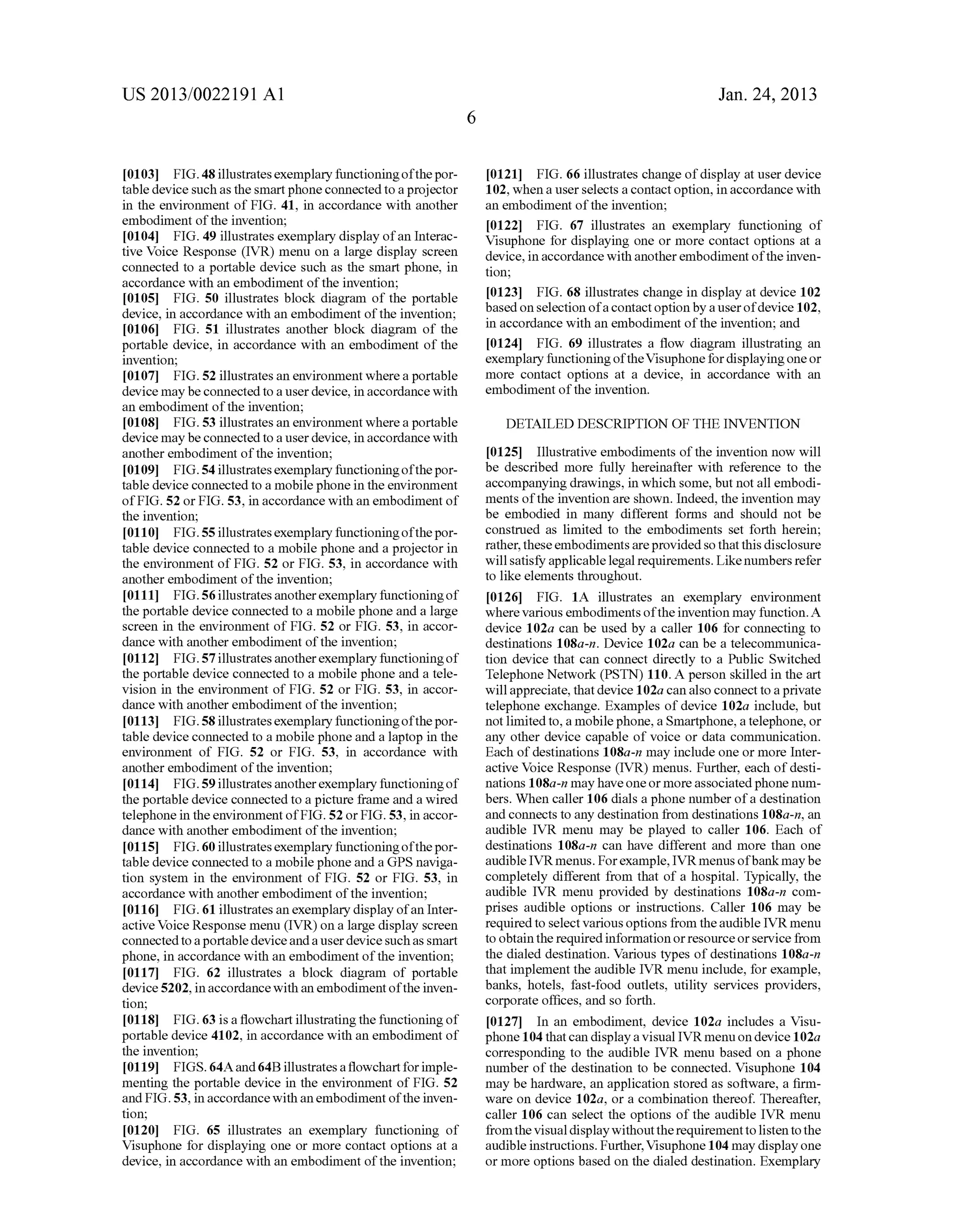 US 2013/0022191 AI 
[0103] FIG. 48 illustrates exemplary functioning of the por­table 
device such as the smart phone connected to a projector 
in the environment of FIG. 41, in accordance with another 
embodiment of the invention; 
[0104] FIG. 49 illustrates exemplary display of an Interac­tive 
Voice Response (IVR) menu on a large display screen 
connected to a portable device such as the smart phone, in 
accordance with an embodiment of the invention; 
[0105] FIG. 50 illustrates block diagram of the portable 
device, in accordance with an embodiment of the invention; 
[0106] FIG. 51 illustrates another block diagram of the 
portable device, in accordance with an embodiment of the 
invention; 
[0107] FIG. 52 illustrates an environment where a portable 
device may be connected to a user device, in accordance with 
an embodiment of the invention; 
[0108] FIG. 53 illustrates an environment where a portable 
device may be connected to a user device, in accordance with 
another embodiment of the invention; 
[0109] FIG. 54 illustrates exemplary functioning of the por­table 
device connected to a mobile phone in the environment 
of FIG. 52 or FIG. 53, in accordance with an embodiment of 
the invention; 
[0110] FIG. 55 illustrates exemplary functioning of the por­table 
device connected to a mobile phone and a projector in 
the environment of FIG. 52 or FIG. 53, in accordance with 
another embodiment of the invention; 
[ 0111] FIG. 56 illustrates another exemplary functioning of 
the portable device connected to a mobile phone and a large 
screen in the environment of FIG. 52 or FIG. 53, in accor­dance 
with another embodiment of the invention; 
[0112] FIG. 57 illustrates another exemplary functioning of 
the portable device connected to a mobile phone and a tele­vision 
in the environment of FIG. 52 or FIG. 53, in accor­dance 
with another embodiment of the invention; 
[0113] FIG. 58 illustrates exemplary functioning of the por­table 
device connected to a mobile phone and a laptop in the 
environment of FIG. 52 or FIG. 53, in accordance with 
another embodiment of the invention; 
[0114] FIG. 59 illustrates another exemplary functioning of 
the portable device connected to a picture frame and a wired 
telephone in the environment of FIG. 52 or FIG. 53, in accor­dance 
with another embodiment of the invention; 
[0115] FIG. 60 illustrates exemplary functioning of the por­table 
device connected to a mobile phone and a GPS naviga­tion 
system in the environment of FIG. 52 or FIG. 53, in 
accordance with another embodiment of the invention; 
[0116] FIG. 61 illustrates an exemplary display of an Inter­active 
Voice Response menu (IVR) on a large display screen 
connected to a portable device and a user device such as smart 
phone, in accordance with an embodiment of the invention; 
[0117] FIG. 62 illustrates a block diagram of portable 
device 5202, in accordance with an embodiment of the inven­tion; 
[0118] FIG. 63 is a flowchart illustrating the functioning of 
portable device 4102, in accordance with an embodiment of 
the invention; 
[0119] FIGS. 64A and 64B illustrates a flowchart for imple­menting 
the portable device in the environment of FIG. 52 
and FIG. 53, in accordance with an embodiment of the inven­tion; 
[0120] FIG. 65 illustrates an exemplary functioning of 
Visuphone for displaying one or more contact options at a 
device, in accordance with an embodiment of the invention; 
6 
Jan. 24, 2013 
[0121] FIG. 66 illustrates change of display at user device 
102, when a user selects a contact option, in accordance with 
an embodiment of the invention; 
[0122] FIG. 67 illustrates an exemplary functioning of 
Visuphone for displaying one or more contact options at a 
device, in accordance with another embodiment of the inven­tion; 
[0123] FIG. 68 illustrates change in display at device 102 
based on selection of a contact option by a user of device 102, 
in accordance with an embodiment of the invention; and 
[0124] FIG. 69 illustrates a flow diagram illustrating an 
exemplary functioning of the Visuphone for displaying one or 
more contact options at a device, in accordance with an 
embodiment of the invention. 
DETAILED DESCRIPTION OF THE INVENTION 
[0125] Illustrative embodiments of the invention now will 
be described more fully hereinafter with reference to the 
accompanying drawings, in which some, but not all embodi­ments 
of the invention are shown. Indeed, the invention may 
be embodied in many different forms and should not be 
construed as limited to the embodiments set forth herein; 
rather, these embodiments are provided so that this disclosure 
will satisfY applicable legal requirements. Like numbers refer 
to like elements throughout. 
[0126] FIG. lA illustrates an exemplary environment 
where various embodiments of the invention may function. A 
device 102a can be used by a caller 106 for connecting to 
destinations l08a-n. Device 102a can be a telecommunica­tion 
device that can connect directly to a Public Switched 
Telephone Network (PSTN) 110. A person skilled in the art 
will appreciate, that device 1 02a can also connect to a private 
telephone exchange. Examples of device 102a include, but 
not limited to, a mobile phone, a Smartphone, a telephone, or 
any other device capable of voice or data communication. 
Each of destinations l08a-n may include one or more Inter­active 
Voice Response (IVR) menus. Further, each of desti­nations 
l08a-n may have one or more associated phone num­bers. 
When caller 106 dials a phone number of a destination 
and connects to any destination from destinations l08a-n, an 
audible IVR menu may be played to caller 106. Each of 
destinations l08a-n can have different and more than one 
audible IVR menus. For example, IVR menus of bank may be 
completely different from that of a hospital. Typically, the 
audible IVR menu provided by destinations l08a-n com­prises 
audible options or instructions. Caller 106 may be 
required to select various options from the audible IVR menu 
to obtain the required information or resource or service from 
the dialed destination. Various types of destinations l08a-n 
that implement the audible IVR menu include, for example, 
banks, hotels, fast-food outlets, utility services providers, 
corporate offices, and so forth. 
[0127] In an embodiment, device 102a includes a Visu­phone 
104 that can display a visual IVR menu on device 1 02a 
corresponding to the audible IVR menu based on a phone 
number of the destination to be connected. Visuphone 104 
may be hardware, an application stored as software, a firm­ware 
on device 102a, or a combination thereof. Thereafter, 
caller 106 can select the options of the audible IVR menu 
from the visual display without the requirement to listen to the 
audible instructions. Further, Visuphone 104 may display one 
or more options based on the dialed destination. Exemplary 
 