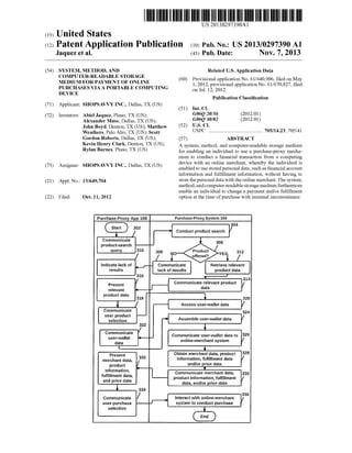 US 20130297390A1 
(19) United States 
(12) Patent Application Publication (10) Pub. No.: US 2013/0297390 A1 
Jaquez et al. (43) Pub. Date: NOV. 7, 2013 
(54) SYSTEM, METHOD, AND Related US. Application Data 
COMPUTER_READABLE STORAGE (60) Provisional application No. 61/ 640,906, ?led on May 
MEDIUM FOR PAYMENT OF ONLINE 1 2012 provisional application No. 61/670 827 ?led 
PURCHASES VIA A PORTABLE COMPUTING Oil Jul ’1 2 2012 ’ ’ 
DEVICE ' ’ ' 
Publication Classi?cation 
(71) Applicant: SHOPSAV V Y INC., Dallas, TX (US) 
(51) Int. Cl. 
(72) Inventors: Abiel Jaquez, Plano, TX (US); G06Q 20/36 (201201) 
Alexander Muse, Dallas, TX (US); G06Q 30/02 (201201) 
John Boyd, Denton, TX (US); Matthew (52) US Cl 
Weathers’ Palo Alto’ TX (Us); Scott USPC ........................................ .. 705/1423; 705/41 
Gordon Roberts, Dallas, TX (US); (57) ABSTRACT 
Kevin Henry Clark Demon’ TX (Us); A system, method, and computer-readable storage medium 
Rylan Barnes> Plano’ TX (Us) for enabling an individual to use a purchase-proxy mecha 
nism to conduct a ?nancial transaction from a computing 
device With an online merchant, Whereby the individual is 
enabled to use stored personal data, such as ?nancial account 
information and ful?llment information, Without having to 
(21) App1_ NO; 13/649,704 store the personal data With the online merchant. The system, 
method, and computer-readable storage medium furthermore 
enable an individual to change a payment and/or ful?llment 
(73) Assignee: SHOPSAV V Y INC., Dallas, TX (US) 
(22) Filed: Oct. 11, 2012 option at the time of purchase With minimal inconvenience. 
Purchase-Proxy App 108 Purchase-Proxy System 104 
304 
302 k / Conduct product search 
Communicate 
product-search 
uer 310 
“ y 7“ 1° 72 
Indicate lack of ‘__,-_ Communicate Retrieve relevant 
results lack of results product data 
316 '—’ 314 
Present / Communicatedrtilevant product / 
relevant I a a 
product data I 
318 _ 320 
1 / —[ Access user-wallet data V 
Communicate 324 
user product 
selection > Assemble user-wallet data 
322 ‘ 
Commumcate Communicate user-wallet data to 326 
user-wallet - d online-merchant system ata 
L_— 
Present 332 Obtain merchant data, product 328 
merchant data’ Information, fulfillment data 
product and/or price data 
. . I 
Information, . - ful?llment data‘ I Communicate merchant data, 330 
product information, ful?llment / 
and price data data, and/or price data 
1 334 
_ / _ _ 336 Communicate ’ Interact with onllne-merchant / 
user purchase system to conduct purchase selection f 1 
 