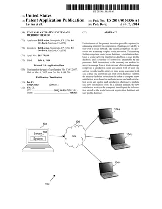 (19) United States
(12) Patent Application Publication (10) Pub. No.: US2014/0156556A1
Lavian et al.
US 2014.0156556A1
(43) Pub. Date: Jun. 5, 2014
(54)
(71)
(72)
(21)
(22)
(63)
(51)
(52)
TIME VARANTRATING SYSTEMAND
METHOD THEREOF
Applicants:Tal Lavian, Sunnyvale, CA (US); Zvi
Or-Bach, San Jose, CA (US)
Inventors: Tal Lavian, Sunnyvale, CA (US); Zvi
Or-Bach, San Jose, CA (US)
Appl. No.: 14/173,836
Filed: Feb. 6, 2014
Related U.S. Application Data
Continuation-in-part of application No. 13/412,647,
filed on Mar. 6, 2012, now Pat. No. 8,688,796.
Publication Classification
Int. C.
G06O 30/02 (2006.01)
U.S. C.
CPC .................................. G06O 30/0282 (2013.01)
USPC .......................................................... 705/347
106
102
2 RAar
4Ea
100
(57) ABSTRACT
Embodiments ofthe present invention provide a system for
enhancing reliability in computation ofratings providedby a
user over a social network. The system comprises ofa pro
cessorand a memory coupledto the processor. The memory
further comprises a rater score database, a satisfaction data
base, a social network registration database, a user profile
database, and a plurality of instruction executable by the
processor. Said instructions in the memory are enabled to
accepta messagefromatleastoneuserwherein said message
comprises a satisfaction score associated with at least one
service providerand to retrieve a rater score associated with
saidat least one user from said rater score database. Further,
the memory includes instructions in orderto compute a new
satisfaction score based on said rater score and said satisfac
tion score and update said satisfaction database to include
said new satisfaction score. In a similar manner, the new
satisfaction score can be computed based upon the informa
tion stored in the Social network registration database and
user profile database.
 