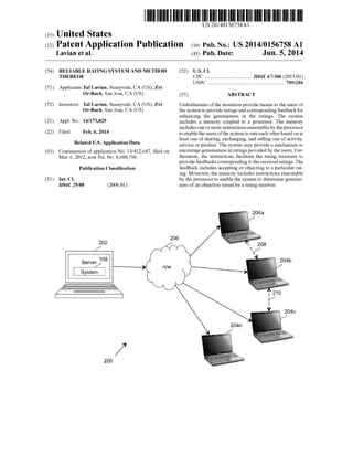 US 2014O156758A1
(19) United States
(12) Patent Application Publication (10) Pub. No.: US2014/0156758 A1
Lavian et al. (43) Pub. Date: Jun. 5, 2014
(54) RELIABLE RATINGSYSTEMAND METHOD (52) U.S. Cl.
THEREOF CPC .................................... H04L 67/306 (2013.01)
USPC .......................................................... 709/204
(71) Applicants:Tal Lavian, Sunnyvale, CA (US); Zvi
Or-Bach, San Jose, CA (US) (57) ABSTRACT
(72) Inventors: Tal Lavian, Sunnyvale, CA (US); Zvi Embodiments ofthe invention provide means to the users of
Or-Bach, San Jose, CA (US) the system toprovideratingsand correspondingfeedbackfor
enhancing the genuineness in the ratings. The system
(21) Appl. No.: 14/173,829 includes a memory coupled to a processor. The memory
includesone ormoreinstructionsexecutableby theprocessor
(22) Filed: Feb. 6, 2014 to enable theusersofthe systemto rateeach otherbasedonat
least one ofsharing, exchanging, and selling one ofactivity,
Related U.S. Application Data service orproduct. The system may provide a mechanism to
(63) Continuation ofapplication No. 13/412,647, filed on encouragegenuineness in ratings provided by the users. Fur
Mar. 6, 2012, now Pat. No. 8,688,796. thermore, the instructions facilitate the rating receivers to
providefeedbacks correspondingtothereceivedratings. The
Publication Classification feedback includes accepting or objecting to a particular rat
ing. Moreover, the memory includes instructions executable
(51) Int. Cl. by the processorto enable the system to determine genuine
H04L 29/08 (2006.01) ness ofan objection raised by a rating receiver.
2O6
200
 