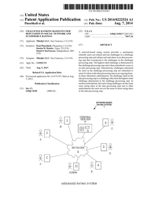 US 20140222524A1
(19) United States
(12) Patent Application Publication (10) Pub. N0.: US 2014/0222524 A1
Pluschkell et a]. (43) Pub. Date: Aug. 7, 2014
(54) CHALLENGE RANKING BASED ON USER (52) US. Cl.
REPUTATION IN SOCIAL NETWORK AND cpc ................................ .. G06Q 10/0637 (2013.01)
ECOMMERCE RATINGS USPC ....................................................... .. 705/7.36
(71) Applicant: Mindjet LLC, San Francisco, CA (US)
(72) Inventors: Paul Pluschkell, Pleasanton, CA (US); (57) ABSTRACT
Dustin W. Haisler, Elgin, TX (US);
$5161 Charboneau’ Independence’ MO A network-based rating system provides a mechanism
whereby users can submit and rate challenges in a challenge
(73) Assignee: Mindjet LLC’ San Francisco, CA (Us) processing step and submit and rank ideas in an idea process
ing step that correspond to the challenges in the challenge
(21) Appl, No.1 13/959,733 processing step. The highest rated challenge is determined in
the challenge processing step and is then submittedto users in
(22) Filedi Aug- 5, 2013 an idea processing step. Alternatively, challenges submitted
_ _ by users in the challenge processing step are submitted to
Related U‘s‘ Apphcatlon Data users for ideas in the idea processing step on an ongoing basis.
(60) provisional application No_ 61/679,747’ ?led on Aug In these alternative embodiments, the challenge rated in the
5, 2012~ idea processing step is a challenge other thanthe highest rated
challenge determined in the challenge processing step. In
Publication Classi?cation another embodiment, the users rating challenges are the same
users rating ideas in the idea processing step and in other
(51) Int. Cl. embodiments the users are not the same as those rating ideas
G06Q 10/06 (2006.01) in the idea processing step.
N ETWORK-BASED
RATING SYSTEM
1
IIIEEMTRAL
3 SERVER’—
wv.
IIU
 