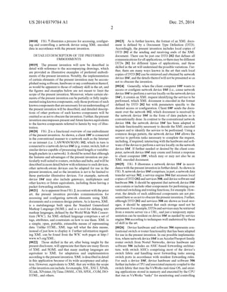 US 2014/0379.784 A1
0018 FIG. 7 illustrates a process for accessing, configur
ing and controlling a network device using XML encoded
data in accordance with the present invention.
DETAILED DESCRIPTION OF THE PREFERRED
EMBODIMENTS
0019. The present invention will now be described in
detail with reference to the accompanying drawings, which
are provided as illustrative examples of preferred embodi
ments ofthe present invention. Notably, the implementation
ofcertain elements ofthe present invention may be accom
plishedusingsoftware,hardwareoranycombination thereof,
as would beapparentto those ofordinary skill in the art, and
the figures and examples below are not meant to limit the
scope ofthe present invention. Moreover, where certain ele
mentsofthepresent invention canbepartially orfullyimple
mentedusingknowncomponents,onlythoseportionsofsuch
known componentsthatarenecessaryforanunderstandingof
thepresent invention will be described, and detailed descrip
tions of other portions of such known components will be
omittedsoas nottoobscuretheinvention.Further,thepresent
inventionencompassespresentandfuture known equivalents
to the known components referred to herein by way ofillus
tration.
0020 FIG. 2 is a functional overview ofone embodiment
ofthe presentinvention. As shown,a client 100' is connected
in the conventional manner to a network Such as the Internet
or an intranet (i.e. LAN/WAN/MAN) 102, which in turn is
connectedtoanetworkdevice 104"(e.g. router, Switch,hub or
similardevicecapableofprocessing fixed-lengthorvariable
length packets ina network). It shouldbe noted thatalthough
the features and advantages ofthe present invention are par
ticularly well suitedto routers,switchesandhubs,andwillbe
describedinmoredetailbelow withreferencetosuch devices,
other network-aware devices can be adapted for use in the
present invention, and so the invention is notto be limited to
these particular illustrative devices. For example, network
device 104" may also include gateways, multiplexers and
other known or future equivalents, including those having a
packet forwarding architecture.
0021. As isapparentfrom FIG.2, incontrastwiththeprior
art, the present invention provides communications for
accessing and configuring network elements using XML
documentsandacommon designpattern.As isknown, XML
is a metalanguage built upon the Standard Generalized
Markup Language (SGML), and is a tool for defining text
markup languages, defined by the World Wide Web Consor
tium (W3C). An XML-defined language comprises a set of
tags, attributes, and constraints on how to use them. XML is
a simple, open, portable, extensible means of representing
data. Unlike HTML, XML tags tell what the data means,
instead ofjust how to display it. Further information regard
ing XML can be found from the W3C web pages at http://
www.w3.org/XML.
0022. Those skilled in the art, after being taught by the
presentdisclosure, willappreciatethatthereare many flavors
of XML and SGML and that many markup languages are
equivalent to XML for adaptation and implementation
accordingto thepresentinvention. XMLisdescribedin detail
in this application because ofits wide acceptance and adop
tion. However, equivalents to XML thatare within the scope
oftheinventioncaninclude, forexample,XSL,XSLT,XPath,
XLink,XPointer,HyTime, DSSSL, CSS, SPDL, CGM, ISO
HTML, and others.
Dec. 25, 2014
0023. As is further known, the format ofan XML docu
ment is defined by a Document Type Definition (DTD).
Accordingly, the present invention includes local copies of
DTD 202 at the sending and receiving ends of the XML
document. There can be just one DTD 202 that defines all
communicationsforallapplications,ortheremaybedifferent
DTDs 202 for different types of applications, and those
skilled in the art will understand thepossible variations. Fur
ther, there are many ways known in the art that such local
copies ofDTD 202 canbe retrievedandobtainedby network
device 104", and the details thereofwill notbepresentedso as
not to obscure the invention.
0024 Generally, when the client computer 100' wants to
access or configure network device 104" (i.e., cause network
device104 to performaservicelocallyonthenetworkdevice
104"), itcreatesan XML request identifyingthe service to be
performed, which XML document is encoded in the format
defined by DTD 202 but with parameters specific to the
desired access or configuration. Client 100' sends the docu
ment over the network 102, which document is received by
the network device 104' in the form of data packets as is
conventionally done. In contrastto theconventional network
device 104, the network device 104" has been adapted to
include functionality necessary to decode the XMLencoded
request and to identify the service to be performed. Using a
common design pattern, the network device 104 allows the
service to perform tasks necessary to complete the request,
including, ifrequired, interactingwith thehardwareandsoft
wareofthedevicetoperforma servicelocally onthenetwork
device 104. Iffurther needed or desired by the client com
puter, networkdevice 104" may create and formata response
to client computer 100', which may or may not also be an
XML encoded document.
0025 FIG. 3 illustrates a network device 104' in accor
dancewiththepresentinventionin furtherdetail.As shownin
FIG.3, networkdevice 104"comprises,inpart,a networkdata
transfer service 302, a service engine304 thataccesses local
copiesofDTD202andservices308,anddevicesoftwareand
hardware306. Itshould be apparent that networkdevice 104
can contain orincludeothercomponents forperformingcon
ventionalSwitchingandroutingfunctions,forexample. How
ever, the details ofSuch additional components are not pre
sentedheresoas nottoobscurethepresentinvention. Further,
although DTD 202 and services 308 are shown as local stor
ages, it should be apparent that such storage need not be
permanent.Forexample,DTDsandservicesmaybe retrieved
from a remote server via a URL, andjusta temporary repre
sentation can be residenton device 104"as needed by service
engine304according totechniques well understoodbythose
ofskill in the art.
0026 Device hardware and software 306 represents con
ventional switchorrouterfunctionality thathas been adapted
foruse in thepresent invention. In onepossible implementa
tion, where networkdevice104 isanAccelar/Passportfamily
router switch from Nortel Networks, device hardware and
software 306 includes an ASIC-based forwarding architec
ture, with switch ASICs comprising most of the devices
Switch fabric and handling most forwarding tasks among
Switch ports in accordance with resident forwarding rules.
For such a device 104", device hardware and software 306
furtherincludesaCPUandassociated memorycoupledtothe
switch fabric that runs theVxWorks real-time OS, and exist
ing applications stored in memory and executed by the CPU
that run as VxWorks “tasks for monitoring and controlling
 