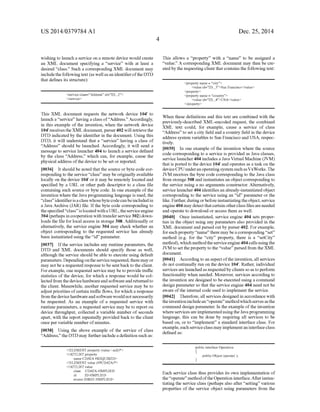 US 2014/0379.784 A1
wishing to launch a service on a remote device would create
an XML document specifying a “service' with at least a
desired “class. Such a corresponding XML document may
includethefollowingtext (as wellasan identifierofthe DTD
that defines its structure):
<service class=''Address' id=ID 2'>
<service>
This XML document requests the network device 104" to
launch a “service' having a class of“Address.” Accordingly,
in this example of the invention, when the network device
104 receives theXMLdocument,parser402 will retrievethe
DTD indicated by the identifier in the document. Using this
DTD, it will understand that a “service' having a class of
“Address' should be launched. Accordingly, it will send a
message to service launcher 404 to launch a service defined
by the class Address,” which can, for example, cause the
physical address ofthe device to be setor reported.
0036. It should be noted that the source orbyte code cor
respondingto the service “class' may be originally available
locally on the device 104" or it may be remotely locatedand
specified by a URL or other path descriptor to a class file
containing Such source or byte code. In one example ofthe
invention where the Javaprogramming language is used, the
“class'identifierisaclasswhosebytecodecanbeincludedin
a Java Archive (JAR) file. Ifthe byte code corresponding to
thespecified“class” islocated withaURL, theserviceengine
304(perhaps incooperation with transferservice302)down
loads the file for local access in storage 308. Additionally or
alternatively, the service engine 304 may check whether an
object corresponding to the requested service has already
been instantiated using the “id' parameter.
0037. Ifthe service includes any runtime parameters, the
DTD and XML documents should specify those as well,
although the service should be able to execute using default
parameters. Dependingontheservicerequested,there may or
may notbea requested response to be sentbackto the client.
Forexample, one requested service may be to provide traffic
statistics of the device, for which a response would be col
lected from the devicehardware and software and returned to
the client. Meanwhile, another requested service may be to
adjustpriorities ofcertain traffic flows, forwhich a response
from thedevicehardwareand softwarewould not necessarily
be requested. As an example of a requested service with
runtime parameters, a requested service may be to report on
device throughput, collected a variable number of seconds
apart, with the report repeatedly provided back to the client
once per variable number ofminutes.
0038. Using the above example of the service of class
“Address, the DTD may furtherincludea definition such as:
<!ELEMENT property (value | null)*>
<!ATTLIST property
name CDATA #REQUIRED>
<!ELEMENT value (#PCDATA)*>
<ATTLIST value
class CDATA HIMPLIED
id ID #IMPLIED
Source IDREF iMPLIED
Dec. 25, 2014
This allows a “property” with a “name to be assigned a
“value.” A corresponding XML document may then be cre
ated by the requesting clientthat contains the followingtext:
<property name = "city'>
<value id=ID 3'>San Francisco<value
<property>
<property name = "country's
<value id=ID 4'>USA<values
<property>
When these definitions and this text are combined with the
previously-described XML-encoded request, the combined
XML text could, for example, cause a service of class
“Address' to set a city field and a country field in the device
address system variables to San Francisco and USA, respec
tively.
0039. In one example of the invention where the source
code corresponding to a service is provided as Java classes,
service launcher404 includes a Java Virtual Machine (JVM)
that is ported to the device 104 and operates as a task on the
deviceCPU underanoperatingsystem such asVxWorks.The
JVM receives the byte code corresponding to the Java class
from storage308 and instantiates an object corresponding to
the service using a no arguments constructor. Alternatively,
service launcher404 identifies an already-instantiatedobject
corresponding to the service using an “id' parameter or the
like. Further, duringorbefore instantiatingtheobject, service
engine404may detectthatcertain otherclassfilesareneeded
and operate to download oraccess them as well.
0040. Once instantiated, service engine 404 sets proper
ties in the object using any parameters also provided in the
XML document and parsed out by parser402. For example,
foreach property“name there maybeacorresponding“set'
method (e.g. for the “city’ property, there is a “setCity’
method), which methodthe serviceengine404calls usingthe
JVM to set the property to the “value” parsed from theXML
document.
0041 According to an aspectoftheinvention, all services
do not continually run on the device 104". Rather, individual
services are launchedas requestedby clients soastoperform
functionality when needed. Moreover, services according to
the invention are designed to be executed using a command
design parameter so that the service engine 404 need not be
aware ofthe internal code used to implement the service.
0042. Therefore,all services designedin accordance with
theinventionincludean“operate' methodwhichservesasthe
command design parameter. In the example ofthe invention
whereservicesareimplementedusingtheJavaprogramming
language, this can be done by requiring all services to be
based on, or to “implement a standard interface class. For
example,each serviceclass mayimplementaninterfaceclass
defined as:
public interface Operation
public Object operate();
Each service class thus provides its own implementation of
the“operate' methodoftheOperation interface.Afterinstan
tiating the service class (perhaps also after “setting various
properties of the service object using parameters from the
 