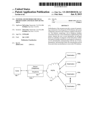(19) United States
US 20150010136A1
(12) Patent Application Publication (10) Pub. No.: US2015/0010136A1
Lavian et al. (43) Pub. Date: Jan. 8, 2015
(54) SYSTEMS AND METHODS FORVISUAL (52) U.S. Cl.
PRESENTATION AND SELECTION OF VR CPC ..................................... H04M 3/493 (2013.01)
MENU USPC ....................................................... 379/88.11
(71) Applicants:Tal Lavian, Sunnyvale, CA (US); Zvi (57) ABSTRACT
Or-Bach, San Jose, CA (US)
Embodiments ofthe invention provide a system for generat
(72) Inventors: Tal Lavian, Sunnyvale, CA (US); Zvi ingan InteractiveVoice Response(IVR) database, thesystem
Or-Bach, San Jose, CA (US) comprisingaprocessoranda memory coupledto the proces
sor. The memory comprising a list of telephone numbers
(21) Appl. No.: 13/934,248 associated with one or more destinations implementing IVR
menus, wherein the one or more destinations are groupedgroup
(22) Filed: Jul. 3, 2013 based on a plurality ofcategories ofthe IVR menus. Further
O O the memory includes instructions executable by said proces
Publication Classification sor for automatically communicating with the one of more
(51) Int. Cl destinations, and receiving at least one customization record
itouMsA93 (2006.01) from saidatleast one destinationto storeinthe IVRdatabase.
1083
Destination
108b.
Destination
Device
(Telephone)
Cater
108C
Destination
106 104.
O2a O
O
 