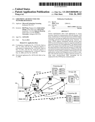 US 2015.0058490A1
(19) United States
(12) Patent Application Publication (10) Pub. No.: US2015/0058490 A1
Wang et al. (43) Pub. Date: Feb. 26, 20159
(54) GRID PROXY ARCHITECTURE FOR Publication Classification
NETWORK RESOURCES
(51) Int. Cl.
(71) Applicant: Microsoft Technology Licensing, H04L 12/24 (2006.01)
Redmond, WA (US) (52) U.S. Cl.
CPC .................................. H04L 41/0803 (2013.01)
(72) Inventors: PhilWang, Nepean (CA); Indermohan USPC .......................................................... 709/226
Monga,Acton, MA (US); Tal Lavian,
Sunnyvale, CA (US); Ramesh Durairaj, (57) ABSTRACT
Santa Clara, CA (US); Franco
Travostino, Arlington, MA (US) Various embodiments allow Grid applications to access
resources shared in communication network domains. Grid
ProXV Architecture for Network Resources (GPAN) bridges(21) Appl. No.: 14/532,990 y 9.
Grid services serving userapplications and networkservices
(22) Filed: Nov. 4, 2014 controlling network devices through proxy functions. At
times, GPAN employs distributed network service peers
Related U.S. Application Data (NSP) in networkdomains to discover, negotiate andallocate
(63) Continuation ofapplication No. 13/725,646, filed on network resources for Grid applications. An elected master
Dec. 21, 2012, now Pat. No s 898 274 which is a NSP is the unique Grid node that runs GPAN and represents
- . . . s . c. • Y-sy--- Y- s1 is the whole network to share network resources to Grids with
continuation ofapplication No. 13/295.283, filed on - 0
Nov. 14, 2011, now Pat. No. 8.341,257, which is a outGridinvolvement ofnetworkdevices. GPAN providesthe
. . . . s or . . . . . . . Grid Proxy service (GPS) to interface with Grid services andcontinuation ofapplication No. 11/018,997, filed onDec. 21, 2004, now Pat No. 8,078708 applications, and the Grid Delegation service (GDS) to inter
• 1- us s vs. vs V vs w  . face with network services to utilize network resources. In
(60) Provisional application No. 60/536,668, filed on Jan. Some cases, resource-based XML messaging can be
15, 2004. employed forthe GPAN proxy communication.
Computing 102
120
100
GridManagement t
<''1. Computing 104 :
- - - - - - - || GRs E.Grid info RMS E
RDs ar
 