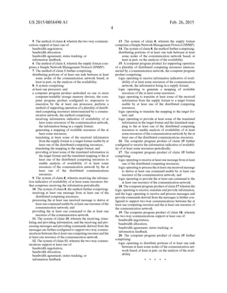 US 2015/0058490 A1
5. The method ofclaim 4, wherein thetwo-waycommuni
cations Support at least one of:
bandwidth negotiation;
bandwidth allocation;
bandwidth agreement; status tracking; or
information feedback.
6. The methodofclaim 1, wherein thesupply formatcom
prises a Simple Network Management Protocol (SNMP).
7. The method ofclaim 1 further comprising:
distributing portions ofat least one task between at least
Some nodes of the communication network based, at
least in part, on the analysis ofthe availability.
8. A system comprising:
at least one processor; and
a computer program product embodied on one or more
computer-readable storage memory devices, the com
puter program product configured to, responsive to
execution by the at least one processor, perform a
method ofSupporting operation ofa plurality ofdistrib
uted computing resources interconnected by a commu
nication network, the method comprising:
receiving information indicative of availability of at
least some resources ofthe communication network,
the information being in a Supply format;
generating a mapping of available resources of the at
least some resources;
translating at least Some of the received information
from theSupply formattoa target format usableby at
least one ofthe distributed computing resources;
translating the mapping to the target format; and
providing at least Some ofthe translated information in
the target formatandthetranslated mapping to the at
least one of the distributed computing resources to
enable analysis of availability of at least some
resources of the communication network by the at
least one of the distributed communications
SOUCS.
9. The system ofclaim 8, wherein receiving the informa
tion indicative ofavailability ofat least some resources fur
ther comprises receiving the information periodically.
10. The system ofclaim 8, the method furthercomprising:
receiving at least one message from at least one of the
distributed computing resources;
processing the at least one received message to derive at
leastonecommandusableby atleast oneresourceofthe
communication network; and
providing the at least one command to the at least one
resource ofthe communication network.
11. The system ofclaim 10, wherein the receiving, trans
lating and providing information, and the receiving and pro
cessing messages and providing commands derived from the
messagesarefurtherconfiguredto Supporttwo-way commu
nicationsbetweentheatleastonecomputingresourceandthe
at least one resource ofthe communication network.
12. Thesystem ofclaim 11, wherein the two-way commu
nications Support at least one of:
bandwidth negotiation;
bandwidth allocation;
bandwidth agreement; status tracking; or
information feedback.
Feb. 26, 2015
13. The system of claim 8, wherein the supply format
comprisesaSimpleNetworkManagementProtocol(SNMP).
14.The system ofclaim 8, themethod furthercomprising:
distributing portions ofat least one task between at least
Some nodes of the communication network based, at
least in part, on the analysis ofthe availability.
15. A computerprogram product forSupporting operation
of a plurality of distributed computing resources intercon
nected by a communication network, the computer program
product comprising:
logic operating to receive information indicative ofavail
ability ofat least Some resources ofthe communication
network, the information being in a Supply format;
logic operating to generate a mapping of available
resources ofthe at least some resources;
logic operating to translate at least Some of the received
information from the Supply format to a target format
usable by at least one of the distributed computing
resources;
logic operating to translate the mapping to the target for
mat; and
logic operating to provide at least Some ofthe translated
information in the target format andthetranslated map
ping to the at least one of the distributed computing
resources to enable analysis ofavailability ofat least
Some resources ofthe communication networkby theat
least one ofthe distributed communications resources.
16. The computer program product of claim 15 further
configured to receive the information indicative ofavailabil
ity ofat least Some resources periodically.
17. The computer program product of claim 15 further
comprising:
logic operatingtoreceiveatleast onemessagefromatleast
one ofthe distributed computing resources;
logic operatingtoprocesstheatleastonereceived message
to derive at least one command usable by at least one
resource ofthe communication network; and
logic operating to providetheat least one commandto the
at least one resource ofthe communication network.
18.Thecomputerprogramproductofclaim 17whereinthe
logic operating to receive, translateandprovide information,
and the logic operating to receive and process messages and
providecommandsderived from the messages is furthercon
figured to Support two-way communications between the at
least one computing resourceand the atleast one resource of
the communication network.
19. The computer program product ofclaim 18, wherein
the two-way communications Support at least one of
bandwidth negotiation;
bandwidth allocation;
bandwidth agreement; status tracking; or
information feedback.
20. The computer program product of claim 15 further
comprising:
logic operating to distribute portions of at least one task
between at least Some nodes ofthe communication net
workbased, at least in part, on the analysis ofthe avail
ability.
 