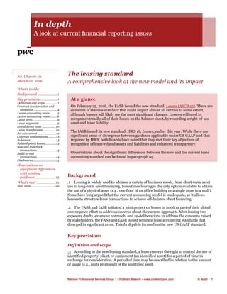 National Professional Services Group | CFOdirect Network – www.cfodirect.pwc.com In depth 1
The leasing standard
A comprehensive look at the new model and its impact
At a glance
On February 25, 2016, the FASB issued the new standard, Leases (ASC 842). There are
elements of the new standard that could impact almost all entities to some extent,
although lessees will likely see the most significant changes. Lessees will need to
recognize virtually all of their leases on the balance sheet, by recording a right-of-use
asset and lease liability.
The IASB issued its new standard, IFRS 16, Leases, earlier this year. While there are
significant areas of divergence between guidance applicable under US GAAP and that
required by IFRS, both Boards have noted that they met their key objectives of
recognition of lease-related assets and liabilities and enhanced transparency.
Observations about the significant differences between the new and the current lease
accounting standard can be found in paragraph 95.
Background
.1 Leasing is widely used to address a variety of business needs, from short-term asset
use to long-term asset financing. Sometimes leasing is the only option available to obtain
the use of a physical asset (e.g., one floor of an office building or a single store in a mall).
Some have long argued that the current accounting model is inadequate, as it allows
lessees to structure lease transactions to achieve off-balance sheet financing.
.2 The FASB and IASB initiated a joint project on leases in 2006 as part of their global
convergence effort to address concerns about the current approach. After issuing two
exposure drafts, extensive outreach, and re-deliberations to address the concerns raised
by stakeholders, the FASB and IASB issued separate lease accounting standards that
diverged in significant areas. This In depth is focused on the new US GAAP standard.
Key provisions
Definition and scope
.3 According to the new leasing standard, a lease conveys the right to control the use of
identified property, plant, or equipment (an identified asset) for a period of time in
exchange for consideration. A period of time may be described in relation to the amount
of usage (e.g., units produced) of the identified asset.
No. US2016-02
March 02, 2016
What’s inside:
Background .....................1
Key provisions.................1
Definition and scope................1
Contract consideration and
allocation............................. 4
Lessee accounting model........ 5
Lessor accounting model........ 6
Lease term............................... 9
Lease payments ...................... 9
Initial direct costs................. 10
Lease modification ............... 10
Re-assessment .......................12
Contract combinations..........13
Subleases................................13
Related-party leases..............13
Sale and leaseback
transactions........................13
Build-to-suit
transactions........................14
Disclosures.............................15
Observations on
significant differences
with existing
guidance......................15
What’s next ....................19
Next steps..............................20
 