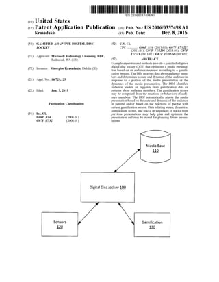 US 20160357498A1
(19) United States
(12) Patent Application Publication (10) Pub. No.: US2016/0357498A1
Krasadakis (43) Pub. Date: Dec. 8, 2016
(54) GAMIFIED ADAPTIVE DIGITAL DISC (52) U.S. Cl.
UOCKEY CPC ............. G06F 3/16 (2013.01); G07F 17/3227
(71)
(72)
(21)
(22)
(51)
(2013.01); G07F 17/3206 (2013.01); G07F
17/323 (2013.01); G07F 17/3244 (2013.01)Applicant: Microsoft Technology Licensing, LLC,
Redmond, WA (US) (57) ABSTRACT
Inventor: Georgios Krasadakis, Dublin (IE)
Exampleapparatusand methods provideagamifiedadaptive
digital disc jockey (DDJ) that optimizes a media presenta
tion based on an audience response according to a gamifi
cation process. The DDJ receives data about audience mem
bers and determines a state and dynamic ofthe audience in
Appl. No.: 14/729,125 response to a portion of the media presentation or the
dynamics of the media presentation. The DDJ identifies
audience leaders or laggards from gamification data or
Filed: Jun. 3, 2015 patterns about audience members. The gamification scores
may be computed from the reactions or behaviors ofaudi
ence members. The DDJ automatically adapts the media
presentation based on the state and dynamic ofthe audience
Publication Classification in general and/or based on the reactions of people with
Int. C.
G06F 3/16
G07F 17/32
Sensors
certain gamification scores. Data relating states, dynamics,
gamification scores, and tracks or sequences oftracks from
previous presentations may help plan and optimize the
(2006.01) presentation and may be stored for planning future presen
(2006.01) tations.
Media Base
110
Digital Disc Jockey 100
Gamification
120 130
 