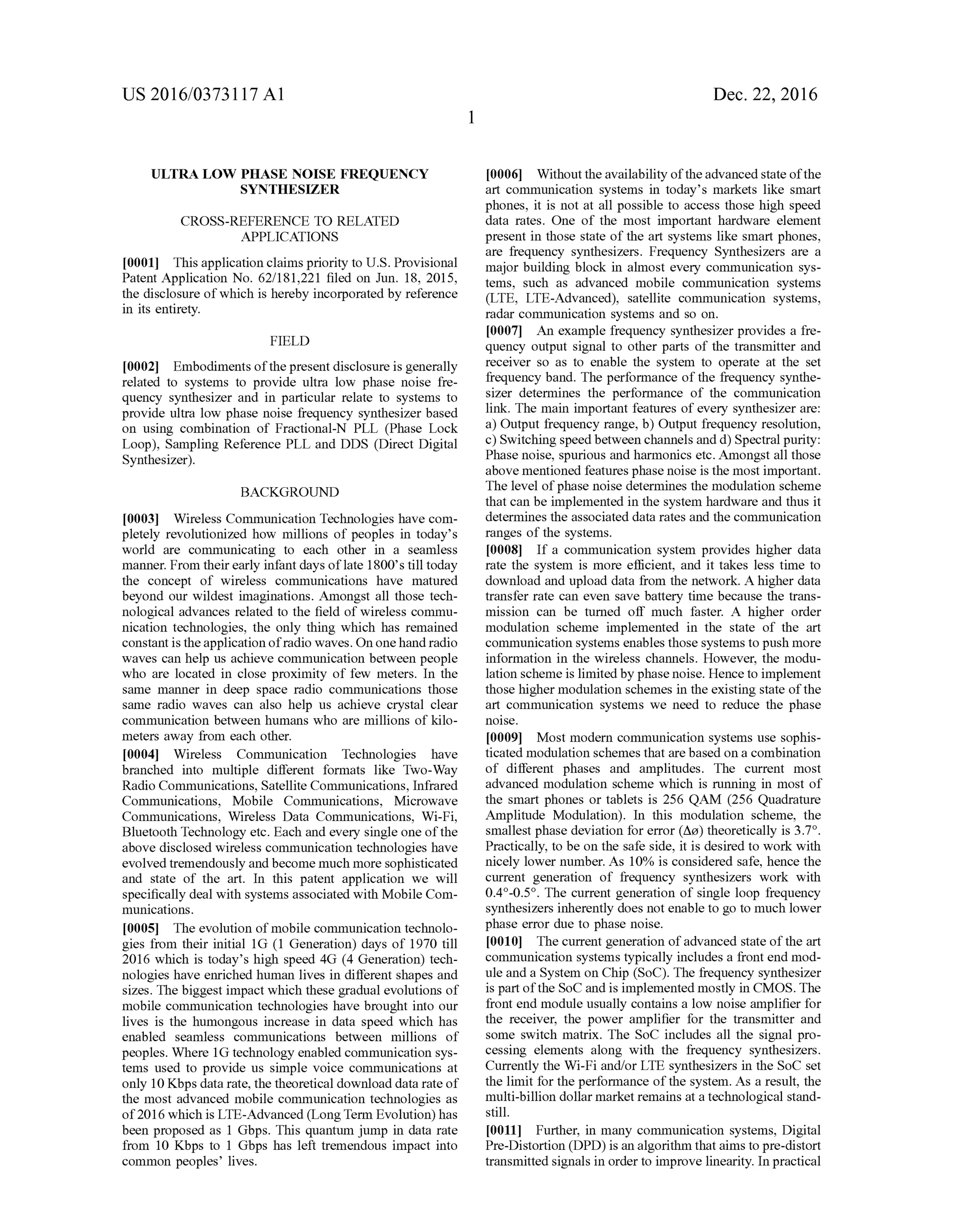 US 2016/03731 17 A1
ULTRA LOW PHASE NOISE FREQUENCY
SYNTHESIZER
CROSS-REFERENCE TO RELATED
APPLICATIONS
0001. This application claims priority to U.S. Provisional
Patent Application No. 62/181,221 filed on Jun. 18, 2015,
the disclosure ofwhich is hereby incorporated by reference
in its entirety.
FIELD
0002 Embodiments ofthepresent disclosure is generally
related to systems to provide ultra low phase noise fre
quency synthesizer and in particular relate to systems to
provide ultra low phase noise frequency synthesizer based
on using combination of Fractional-N PLL (Phase Lock
Loop), Sampling Reference PLL and DDS (Direct Digital
Synthesizer).
BACKGROUND
0003 Wireless Communication Technologies have com
pletely revolutionized how millions of peoples in today's
world are communicating to each other in a seamless
manner. From theirearly infant days oflate 1800's till today
the concept of wireless communications have matured
beyond our wildest imaginations. Amongst all those tech
nological advances related to the field of wireless commu
nication technologies, the only thing which has remained
constantis theapplication ofradio waves. On onehandradio
waves can help us achieve communication between people
who are located in close proximity of few meters. In the
same manner in deep space radio communications those
same radio waves can also help us achieve crystal clear
communication between humans who are millions of kilo
meters away from each other.
0004 Wireless Communication Technologies have
branched into multiple different formats like Two-Way
Radio Communications, Satellite Communications, Infrared
Communications, Mobile Communications, Microwave
Communications, Wireless Data Communications, Wi-Fi,
Bluetooth Technology etc. Each and every single one ofthe
above disclosed wireless communication technologies have
evolved tremendously andbecome much more Sophisticated
and state of the art. In this patent application we will
specifically deal with systems associated with Mobile Com
munications.
0005. The evolution ofmobile communication technolo
gies from their initial 1G (1 Generation) days of 1970 till
2016 which is today’s high speed 4G (4 Generation) tech
nologies have enriched human lives in different shapes and
sizes. The biggest impact which these gradual evolutions of
mobile communication technologies have brought into our
lives is the humongous increase in data speed which has
enabled seamless communications between millions of
peoples. Where 1G technology enabled communication sys
tems used to provide us simple voice communications at
only 10Kbps data rate, the theoretical download data rate of
the most advanced mobile communication technologies as
of2016 which is LTE-Advanced (LongTerm Evolution) has
been proposed as 1 Gbps. This quantum jump in data rate
from 10 Kbps to 1 Gbps has left tremendous impact into
common peoples lives.
Dec. 22, 2016
0006. Without theavailability oftheadvanced state ofthe
art communication systems in today's markets like Smart
phones, it is not at all possible to access those high speed
data rates. One of the most important hardware element
present in those state of the art systems like Smart phones,
are frequency synthesizers. Frequency Synthesizers are a
major building block in almost every communication sys
tems, such as advanced mobile communication systems
(LTE, LTE-Advanced), satellite communication systems,
radar communication systems and so on.
0007 An example frequency synthesizer provides a fre
quency output signal to other parts of the transmitter and
receiver so as to enable the system to operate at the set
frequency band. The performance ofthe frequency synthe
sizer determines the performance of the communication
link. The main important features ofevery synthesizer are:
a) Output frequency range, b) Output frequency resolution,
c) Switching speedbetween channels and d) Spectral purity:
Phase noise, spurious and harmonics etc. Amongst all those
above mentioned features phase noise is the most important.
The level ofphase noise determines the modulation scheme
that can be implemented in the system hardware and thus it
determines the associated data rates and the communication
ranges of the systems.
0008 If a communication system provides higher data
rate the system is more efficient, and it takes less time to
download and upload data from the network. A higher data
transfer rate can even save battery time because the trans
mission can be turned off much faster. A higher order
modulation scheme implemented in the state of the art
communication systems enables those systems to push more
information in the wireless channels. However, the modu
lation scheme is limitedby phase noise. Henceto implement
those higher modulation schemes in the existing state ofthe
art communication systems we need to reduce the phase
O1SC.
0009 Most modern communication systems use sophis
ticated modulation schemes that are based on a combination
of different phases and amplitudes. The current most
advanced modulation scheme which is running in most of
the smart phones or tablets is 256 QAM (256 Quadrature
Amplitude Modulation). In this modulation scheme, the
smallest phase deviation for error (Aa) theoretically is 3.7°.
Practically, to be on the safe side, it is desired to work with
nicely lower number. As 10% is considered safe, hence the
current generation of frequency synthesizers work with
0.4°-0.5°. The current generation of single loop frequency
synthesizers inherently does not enable to go to much lower
phase error due to phase noise.
0010. The current generation ofadvanced state ofthe art
communication systems typically includes a front end mod
ule and a System on Chip (SoC). The frequency synthesizer
is part ofthe SoC andis implemented mostly in CMOS. The
front end module usually contains a low noise amplifier for
the receiver, the power amplifier for the transmitter and
some switch matrix. The SoC includes all the signal pro
cessing elements along with the frequency synthesizers.
Currently the Wi-Fi and/or LTE synthesizers in the SoC set
the limit for the performance ofthe system. As a result, the
multi-billion dollar market remains at a technological stand
still.
0011 Further, in many communication systems, Digital
Pre-Distortion (DPD) is an algorithm thataims to pre-distort
transmitted signals in orderto improve linearity. In practical
 