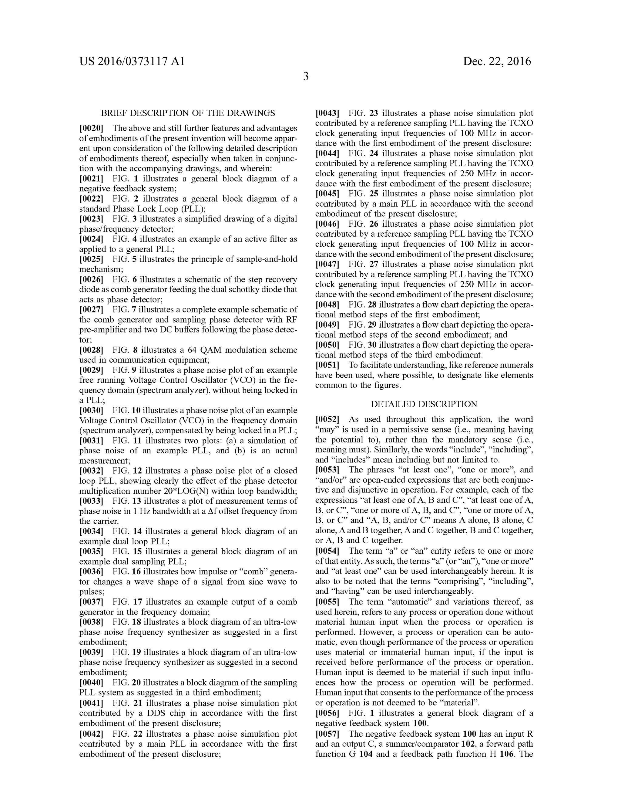 US 2016/03731 17 A1
BRIEF DESCRIPTION OF THE DRAWINGS
0020. Theabove and still further features and advantages
ofembodiments ofthe present invention will become appar
ent upon consideration ofthe following detailed description
ofembodiments thereof, especially when taken in conjunc
tion with the accompanying drawings, and wherein:
0021 FIG. 1 illustrates a general block diagram of a
negative feedback system;
0022 FIG. 2 illustrates a general block diagram of a
standard Phase Lock Loop (PLL);
0023 FIG. 3 illustrates a simplified drawing ofa digital
phase/frequency detector,
0024 FIG. 4 illustrates an example ofan active filter as
applied to a general PLL;
0025 FIG. 5 illustrates the principle ofsample-and-hold
mechanism;
0026 FIG. 6 illustrates a schematic ofthe step recovery
diodeas comb generatorfeedingthe dual Schottky diodethat
acts as phase detector;
0027 FIG. 7 illustrates a complete example schematic of
the comb generator and sampling phase detector with RF
pre-amplifierand two DC buffers following thephase detec
tor;
0028 FIG. 8 illustrates a 64 QAM modulation scheme
used in communication equipment;
0029 FIG. 9 illustrates a phase noise plot ofan example
free running Voltage Control Oscillator (VCO) in the fre
quency domain (spectrum analyzer), withoutbeing locked in
a PLL;
0030 FIG. 10 illustrates a phase noiseplot ofan example
Voltage Control Oscillator (VCO) in the frequency domain
(spectrumanalyzer), compensated by being locked ina PLL;
0031 FIG. 11 illustrates two plots: (a) a simulation of
phase noise of an example PLL, and (b) is an actual
measurement;
0032 FIG. 12 illustrates a phase noise plot of a closed
loop PLL, showing clearly the effect of the phase detector
multiplication number 20*LOG(N) within loop bandwidth:
0033 FIG. 13 illustrates a plot ofmeasurement terms of
phase noise in 1 Hz bandwidth at a Afoffset frequency from
the carrier.
0034 FIG. 14 illustrates a general block diagram ofan
example dual loop PLL;
0035 FIG. 15 illustrates a general block diagram ofan
example dual sampling PLL;
0036 FIG. 16 illustrates how impulse or“comb' genera
tor changes a wave shape of a signal from sine wave to
pulses;
0037 FIG. 17 illustrates an example output of a comb
generator in the frequency domain;
0038 FIG. 18 illustrates a block diagram ofan ultra-low
phase noise frequency synthesizer as Suggested in a first
embodiment;
0039 FIG. 19 illustrates a block diagram ofan ultra-low
phase noise frequency synthesizer as Suggested in a second
embodiment;
0040 FIG. 20 illustrates a block diagram ofthe sampling
PLL system as Suggested in a third embodiment;
0041 FIG. 21 illustrates a phase noise simulation plot
contributed by a DDS chip in accordance with the first
embodiment ofthe present disclosure;
0042 FIG. 22 illustrates a phase noise simulation plot
contributed by a main PLL in accordance with the first
embodiment ofthe present disclosure;
Dec. 22, 2016
0043 FIG. 23 illustrates a phase noise simulation plot
contributed by a reference sampling PLL having the TCXO
clock generating input frequencies of 100 MHZ in accor
dance with the first embodiment ofthe present disclosure;
0044 FIG. 24 illustrates a phase noise simulation plot
contributed by a reference sampling PLL having the TCXO
clock generating input frequencies of 250 MHZ in accor
dance with the first embodiment ofthe present disclosure;
0045 FIG. 25 illustrates a phase noise simulation plot
contributed by a main PLL in accordance with the second
embodiment ofthe present disclosure;
0046 FIG. 26 illustrates a phase noise simulation plot
contributed by a reference sampling PLL having the TCXO
clock generating input frequencies of 100 MHZ in accor
dancewith the secondembodimentofthepresentdisclosure;
0047 FIG. 27 illustrates a phase noise simulation plot
contributed by a reference sampling PLL having the TCXO
clock generating input frequencies of 250 MHZ in accor
dancewith the secondembodimentofthepresentdisclosure;
0048 FIG. 28 illustrates a flow chart depictingthe opera
tional method steps of the first embodiment;
0049 FIG. 29 illustrates a flow chart depictingthe opera
tional method steps of the second embodiment; and
0050 FIG. 30 illustrates a flow chart depictingthe opera
tional method steps of the third embodiment.
0051) To facilitate understanding, like reference numerals
have been used, where possible, to designate like elements
common to the figures.
DETAILED DESCRIPTION
0052. As used throughout this application, the word
“may is used in a permissive sense (i.e., meaning having
the potential to), rather than the mandatory sense (i.e.,
meaning must). Similarly, the words “include”, “including,
and “includes” mean including but not limited to.
0053. The phrases “at least one”, “one or more', and
“and/or are open-ended expressions that are both conjunc
tive and disjunctive in operation. For example, each ofthe
expressions “at least one ofA, B and C, “at least one ofA,
B, or C, “one or more ofA, B, and C. “one or more ofA,
B, or C and "A, B, and/or C' means A alone, B alone, C
alone, Aand B together, Aand C together, B and C together,
or A, B and C together.
0054) The term “a” or “an entity refers to one or more
ofthatentity.As such, theterms“a” (or“an”), “one or more'
and “at least one' can be used interchangeably herein. It is
also to be noted that the terms “comprising”, “including',
and “having can be used interchangeably.
0055. The term “automatic' and variations thereof, as
used herein, refers to any process or operation done without
material human input when the process or operation is
performed. However, a process or operation can be auto
matic, even though performance ofthe process or operation
uses material or immaterial human input, if the input is
received before performance of the process or operation.
Human input is deemed to be material if such input influ
ences how the process or operation will be performed.
Human inputthat consents to theperformance ofthe process
or operation is not deemed to be “material'.
0056 FIG. 1 illustrates a general block diagram of a
negative feedback system 100.
0057 The negative feedback system 100 has an input R
and an output C, a Summer/comparator 102, a forward path
function G 104 and a feedback path function H 106. The
 