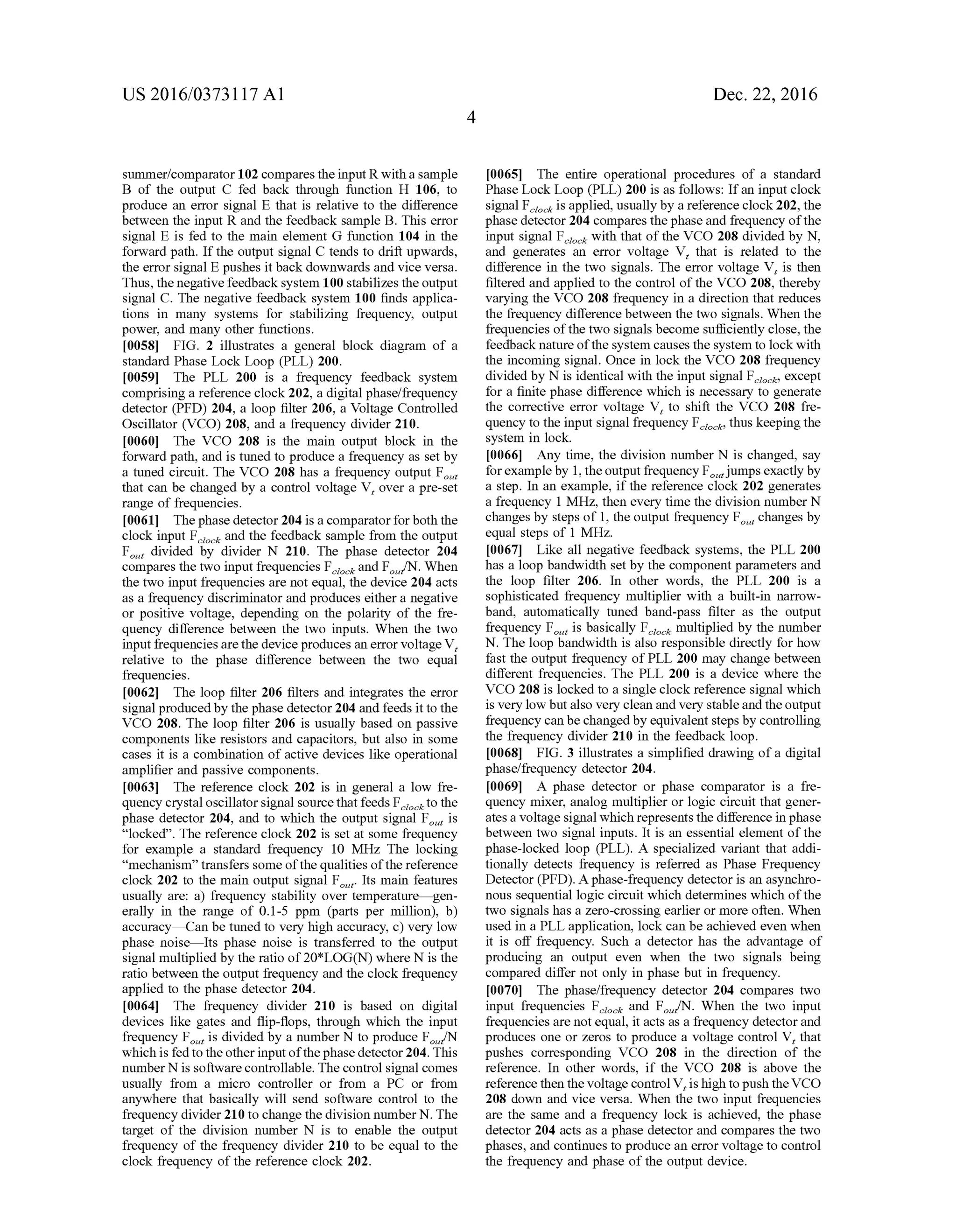 US 2016/03731 17 A1
Summer/comparator102 comparestheinput R withasample
B of the output C fed back through function H 106, to
produce an error signal E that is relative to the difference
between the input R and the feedback sample B. This error
signal E is fed to the main element G function 104 in the
forward path. Ifthe output signal C tends to drift upwards,
the error signal E pushes it back downwards and vice versa.
Thus, the negativefeedback system 100 stabilizes the output
signal C. The negative feedback system 100 finds applica
tions in many systems for stabilizing frequency, output
power, and many other functions.
0058 FIG. 2 illustrates a general block diagram of a
standard Phase Lock Loop (PLL) 200.
0059. The PLL 200 is a frequency feedback system
comprising a reference clock202, a digital phase/frequency
detector (PFD) 204, a loop filter 206, a Voltage Controlled
Oscillator (VCO) 208, and a frequency divider 210.
0060. The VCO 208 is the main output block in the
forward path, and is tuned to produce a frequency as set by
a tuned circuit. The VCO 208 has a frequency output F.
that can be changed by a control voltage V, over a pre-set
range of frequencies.
0061 Thephase detector 204 is a comparatorforboth the
clock input F and the feedback sample from the output
F divided by divider N 210. The phase detector 204
compares the two input frequencies F and F/N. When
the two input frequencies are not equal, the device 204 acts
as a frequency discriminator and produces eithera negative
or positive voltage, depending on the polarity of the fre
quency difference between the two inputs. When the two
input frequencies arethe deviceproduces an errorVoltage V,
relative to the phase difference between the two equal
frequencies.
0062. The loop filter 206 filters and integrates the error
signal produced by the phase detector204 and feeds it to the
VCO 208. The loop filter 206 is usually based on passive
components like resistors and capacitors, but also in some
cases it is a combination of active devices like operational
amplifier and passive components.
0063. The reference clock 202 is in general a low fre
quency crystal oscillatorsignal sourcethat feeds F to the
phase detector 204, and to which the output signal F is
“locked'. The reference clock 202 is set at some frequency
for example a standard frequency 10 MHz. The locking
"mechanism' transfers some ofthe qualities ofthe reference
clock 202 to the main output signal F. Its main features
usually are: a) frequency stability over temperature—gen
erally in the range of 0.1-5 ppm (parts per million), b)
accuracy—Can be tuned to very high accuracy, c) very low
phase noise—Its phase noise is transferred to the output
signal multiplied by the ratio of20*LOG(N) where N is the
ratio between the output frequency and the clock frequency
applied to the phase detector 204.
0064. The frequency divider 210 is based on digital
devices like gates and flip-flops, through which the input
frequency F is divided by a number N to produce F/N
which is fed to theotherinputofthephasedetector 204. This
number Nis softwarecontrollable. Thecontrol signal comes
usually from a micro controller or from a PC or from
anywhere that basically will send software control to the
frequency divider210 to change the division numberN. The
target of the division number N is to enable the output
frequency of the frequency divider 210 to be equal to the
clock frequency ofthe reference clock 202.
Dec. 22, 2016
0065. The entire operational procedures of a standard
Phase Lock Loop (PLL) 200 is as follows: Ifan input clock
signal F is applied, usually by a reference clock202, the
phase detector204 compares thephaseand frequency ofthe
input signal F with that ofthe VCO 208 divided by N.
and generates an error Voltage V, that is related to the
difference in the two signals. The error voltage V, is then
filtered and applied to the control ofthe VCO 208, thereby
varying the VCO 208 frequency in a direction that reduces
the frequency difference between the two signals. When the
frequencies ofthe two signals become Sufficiently close, the
feedback nature ofthesystem causes the system to lock with
the incoming signal. Once in lock the VCO 208 frequency
divided by N is identical with the input signal F, except
for a finite phase difference which is necessary to generate
the corrective error voltage V, to shift the VCO 208 fre
quency to the input signal frequency F, thus keeping the
system in lock.
0066. Any time, the division number N is changed, say
forexampleby 1,theoutput frequency Fjumps exactly by
a step. In an example, ifthe reference clock 202 generates
a frequency 1 MHz, then every time the division number N
changes by steps of 1, the output frequency F changes by
equal steps of 1 MHz.
0067. Like all negative feedback systems, the PLL 200
has a loop bandwidth set by the component parameters and
the loop filter 206. In other words, the PLL 200 is a
sophisticated frequency multiplier with a built-in narrow
band, automatically tuned band-pass filter as the output
frequency F, is basically F multiplied by the number
N. The loop bandwidth is also responsible directly for how
fast the output frequency ofPLL 200 may change between
different frequencies. The PLL 200 is a device where the
VCO 208 is locked to a single clock reference signal which
is very low butalso very clean and very stableand theoutput
frequency can be changed by equivalent steps by controlling
the frequency divider 210 in the feedback loop.
0068 FIG. 3 illustrates a simplified drawing ofa digital
phase/frequency detector 204.
0069. A phase detector or phase comparator is a fre
quency mixer, analog multiplier or logic circuit that gener
atesa Voltage signal which representsthe difference in phase
between two signal inputs. It is an essential element ofthe
phase-locked loop (PLL). A specialized variant that addi
tionally detects frequency is referred as Phase Frequency
Detector (PFD). Aphase-frequency detector is an asynchro
nous sequential logic circuit which determines which ofthe
two signals has a Zero-crossing earlier or more often. When
used in a PLL application, lock can be achieved even when
it is off frequency. Such a detector has the advantage of
producing an output even when the two signals being
compared differ not only in phase but in frequency.
0070 The phase/frequency detector 204 compares two
input frequencies F and F/N. When the two input
frequencies are notequal, it acts as a frequency detectorand
produces one or Zeros to produce a Voltage control V, that
pushes corresponding VCO 208 in the direction of the
reference. In other words, if the VCO 208 is above the
reference then the voltagecontrolV, is high topush theVCO
208 down and vice versa. When the two input frequencies
are the same and a frequency lock is achieved, the phase
detector 204 acts as a phase detector and compares the two
phases, and continues to produce an error Voltage to control
the frequency and phase ofthe output device.
data
 