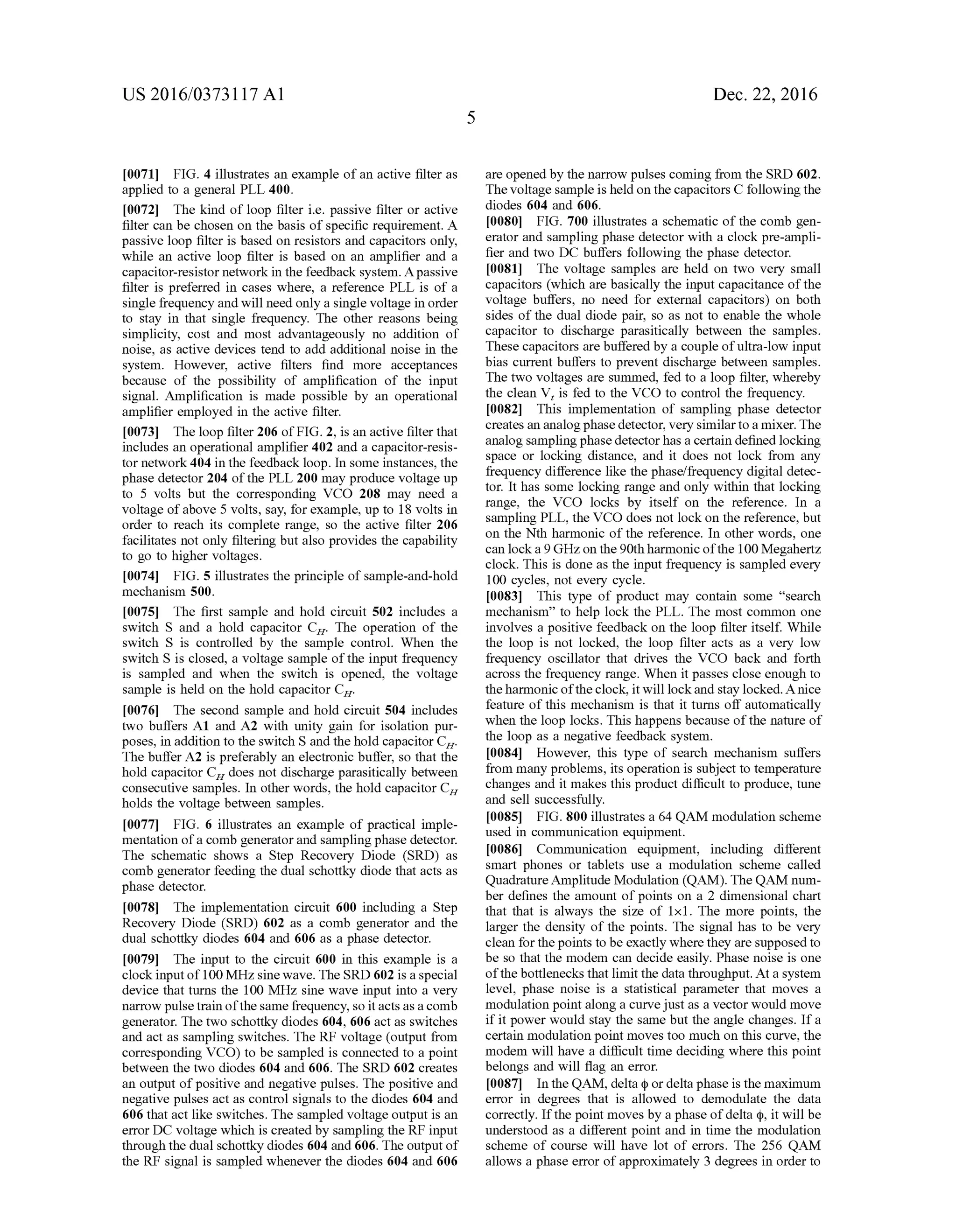 US 2016/03731 17 A1
0071 FIG. 4 illustrates an example ofan active filter as
applied to a general PLL 400.
0072 The kind ofloop filter i.e. passive filter or active
filter can be chosen on the basis of specific requirement. A
passive loop filter is based on resistors and capacitors only,
while an active loop filter is based on an amplifier and a
capacitor-resistor networkin the feedback system. Apassive
filter is preferred in cases where, a reference PLL is of a
single frequency and will need only a single Voltage in order
to stay in that single frequency. The other reasons being
simplicity, cost and most advantageously no addition of
noise, as active devices tend to add additional noise in the
system. However, active filters find more acceptances
because of the possibility of amplification of the input
signal. Amplification is made possible by an operational
amplifier employed in the active filter.
0073. The loop filter 206 ofFIG. 2, is an active filter that
includes an operational amplifier 402 and a capacitor-resis
tor network 404 in the feedback loop. In some instances, the
phase detector 204 ofthe PLL 200 may produce voltage up
to 5 volts but the corresponding VCO 208 may need a
voltage ofabove 5 volts, say, forexample, up to 18 volts in
order to reach its complete range, so the active filter 206
facilitates not only filtering but also provides the capability
to go to higher Voltages.
0074 FIG. 5 illustrates the principle ofsample-and-hold
mechanism 500.
0075. The first sample and hold circuit 502 includes a
Switch S and a hold capacitor C. The operation of the
switch S is controlled by the sample control. When the
Switch S is closed, a Voltage sample ofthe input frequency
is sampled and when the Switch is opened, the Voltage
sample is held on the hold capacitor C.
0076. The second sample and hold circuit 504 includes
two buffers A1 and A2 with unity gain for isolation pur
poses, in addition to the Switch S and the hold capacitor C.
The buffer A2 is preferably an electronic buffer, so that the
hold capacitor C does not discharge parasitically between
consecutive samples. In other words, the hold capacitor C.
holds the Voltage between samples.
0077 FIG. 6 illustrates an example of practical imple
mentation ofa comb generatorand sampling phase detector.
The schematic shows a Step Recovery Diode (SRD) as
comb generator feeding the dual schottky diode that acts as
phase detector.
0078. The implementation circuit 600 including a Step
Recovery Diode (SRD) 602 as a comb generator and the
dual schottky diodes 604 and 606 as a phase detector.
0079. The input to the circuit 600 in this example is a
clock inputof100 MHz sinewave.The SRD 602 is a special
device that turns the 100 MHz sine wave input into a very
narrow pulsetrain ofthe samefrequency, so itactsasa comb
generator. The two schottky diodes 604, 606 act as switches
and act as sampling Switches. The RF voltage (output from
corresponding VCO) to be sampled is connected to a point
between the two diodes 604 and 606. The SRD 602 creates
an output ofpositive and negative pulses. The positive and
negative pulses act as control signals to the diodes 604 and
606 that act like switches. The sampled voltage output is an
error DC voltage which is created by sampling the RF input
through the dual schottky diodes 604 and 606. The output of
the RF signal is sampled whenever the diodes 604 and 606
Dec. 22, 2016
are opened by the narrow pulses coming from the SRD 602.
The voltage sample is heldon thecapacitors C following the
diodes 604 and 606.
0080 FIG. 700 illustrates a schematic of the comb gen
erator and sampling phase detector with a clock pre-ampli
fier and two DC buffers following the phase detector.
I0081. The voltage samples are held on two very small
capacitors (which are basically the input capacitance ofthe
voltage buffers, no need for external capacitors) on both
sides of the dual diode pair, so as not to enable the whole
capacitor to discharge parasitically between the samples.
These capacitors are buffered by a couple ofultra-low input
bias current buffers to prevent discharge between samples.
The two voltages are summed, fed to a loop filter, whereby
the clean V, is fed to the VCO to control the frequency.
I0082. This implementation of sampling phase detector
creates an analogphase detector, very similartoa mixer. The
analog samplingphasedetectorhas a certain defined locking
space or locking distance, and it does not lock from any
frequency difference like the phase/frequency digital detec
tor. It has some locking range and only within that locking
range, the VCO locks by itself on the reference. In a
sampling PLL, the VCO does not lock on the reference, but
on the Nth harmonic of the reference. In other words, one
can locka 9 GHzon the90th harmonic ofthe 100Megahertz
clock. This is done as the input frequency is sampled every
100 cycles, not every cycle.
I0083. This type of product may contain some “search
mechanism' to help lock the PLL. The most common one
involves a positive feedback on the loop filter itself. While
the loop is not locked, the loop filter acts as a very low
frequency oscillator that drives the VCO back and forth
across the frequency range. When it passes close enough to
theharmonicoftheclock, itwill lockand stay locked.Anice
feature ofthis mechanism is that it turns off automatically
when the loop locks. This happens because ofthe nature of
the loop as a negative feedback system.
I0084. However, this type of search mechanism suffers
from many problems, its operation is Subject to temperature
changes and it makes this product difficult to produce, tune
and sell Successfully.
I0085 FIG. 800 illustrates a 64 QAM modulation scheme
used in communication equipment.
I0086 Communication equipment, including different
Smart phones or tablets use a modulation scheme called
QuadratureAmplitude Modulation (QAM). The QAM num
ber defines the amount of points on a 2 dimensional chart
that that is always the size of 1x1. The more points, the
larger the density of the points. The signal has to be very
clean for thepoints to be exactly where they are supposed to
be so that the modem can decide easily. Phase noise is one
ofthe bottlenecks thatlimit the data throughput. At a system
level, phase noise is a statistical parameter that moves a
modulation point along a curvejust as a vector would move
ifit power would stay the same but the angle changes. Ifa
certain modulation point moves too much on this curve, the
modem will have a difficult time deciding where this point
belongs and will flag an error.
I0087. In the QAM, delta (p or delta phase is the maximum
error in degrees that is allowed to demodulate the data
correctly. Ifthe point moves by a phase ofdelta (p, it will be
understood as a different point and in time the modulation
scheme of course will have lot of errors. The 256 QAM
allows a phase error ofapproximately 3 degrees in order to
 