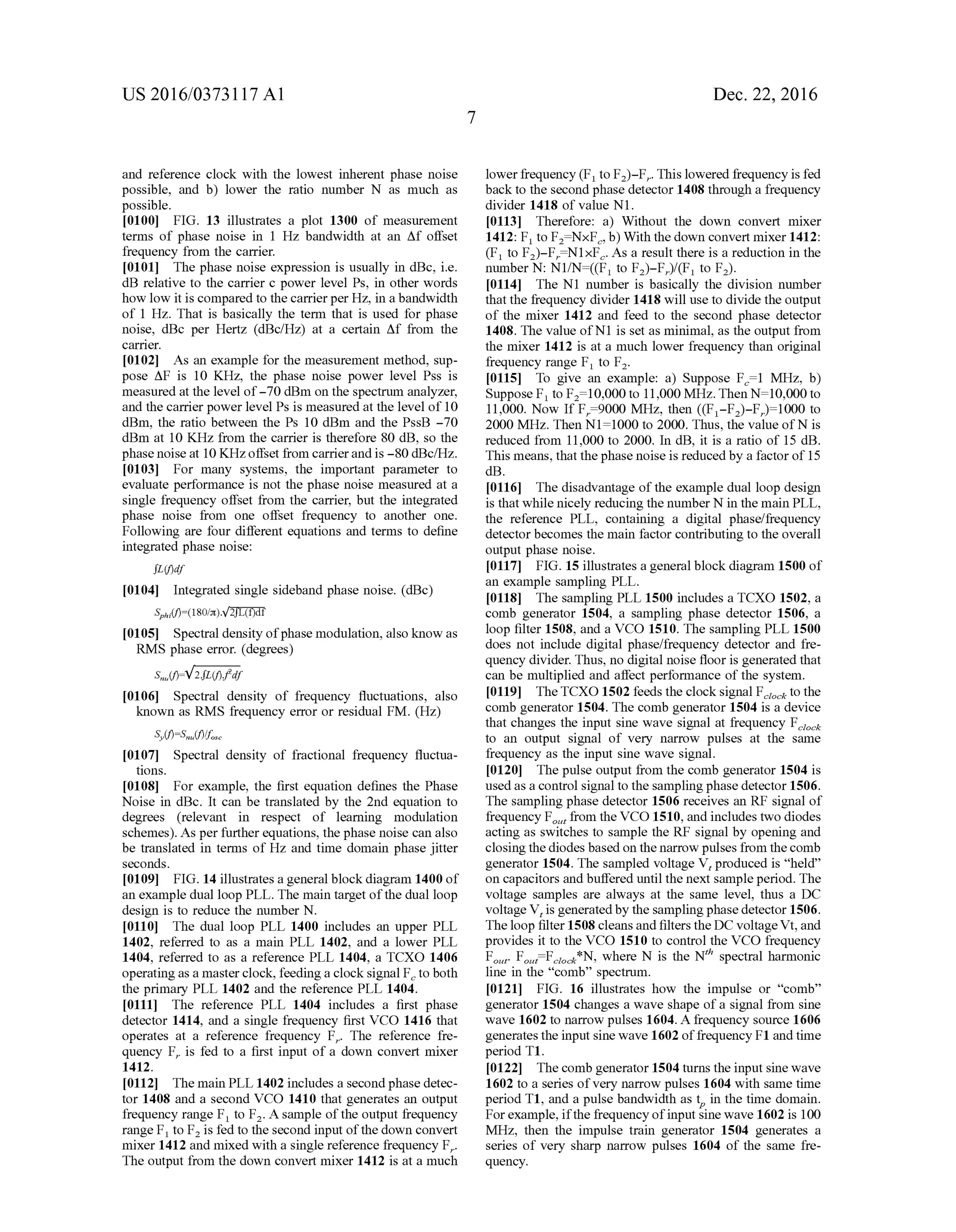US 2016/03731 17 A1
and reference clock with the lowest inherent phase noise
possible, and b) lower the ratio number N as much as
possible.
0100 FIG. 13 illustrates a plot 1300 of measurement
terms of phase noise in 1 Hz bandwidth at an Af offset
frequency from the carrier.
0101 The phase noise expression is usually in dBc, i.e.
dB relative to the carrier c power level Ps, in other words
how low it is compared to thecarrierper Hz, in a bandwidth
of 1 Hz. That is basically the term that is used for phase
noise, dBc per Hertz (dBc/Hz) at a certain Affrom the
carrier.
0102. As an example for the measurement method, Sup
pose AF is 10 KHZ, the phase noise power level Pss is
measured at the level of-70 dBm on the spectrum analyzer,
and the carrier powerlevel Ps is measured at the level of 10
dBm, the ratio between the PS 10 dBm and the PssB -70
dBm at 10 KHZ from the carrier is therefore 80 dB, so the
phase noise at 10 KHZoffset from carrierand is -80 dBc/Hz.
0103 For many systems, the important parameter to
evaluate performance is not the phase noise measured at a
single frequency offset from the carrier, but the integrated
phase noise from one offset frequency to another one.
Following are four different equations and terms to define
integrated phase noise:
0105 Spectral density ofphase modulation, also know as
RMS phase error. (degrees)
0106 Spectral density of frequency fluctuations, also
known as RMS frequency error or residual FM. (HZ)
Integrated single sideband phase noise. (dBc)
0107 Spectral density of fractional frequency fluctua
tions.
0108 For example, the first equation defines the Phase
Noise in dBc. It can be translated by the 2nd equation to
degrees (relevant in respect of learning modulation
schemes). As perfurtherequations, the phase noise can also
be translated in terms of HZ and time domain phase jitter
seconds.
0109 FIG. 14 illustrates a general blockdiagram 1400 of
an example dual loop PLL. The main target ofthe dual loop
design is to reduce the number N.
0110. The dual loop PLL 1400 includes an upper PLL
1402, referred to as a main PLL 1402, and a lower PLL
1404, referred to as a reference PLL 1404, a TCXO 1406
operatingas a masterclock, feeding a clocksignal F to both
the primary PLL 1402 and the reference PLL 1404.
0111. The reference PLL 1404 includes a first phase
detector 1414, and a single frequency first VCO 1416 that
operates at a reference frequency F. The reference fre
quency F, is fed to a first input of a down convert mixer
1412.
0112 The main PLL 1402 includes a second phase detec
tor 1408 and a second VCO 1410 that generates an output
frequency range F to F. A sample ofthe output frequency
range F to F is fed to the second input ofthe down convert
mixer 1412 and mixed with a single reference frequency F.
The output from the down convert mixer 1412 is at a much
Dec. 22, 2016
lowerfrequency (F to F)-F. This lowered frequency is fed
back to the second phase detector 1408 through a frequency
divider 1418 of value N1.
0113. Therefore: a) Without the down convert mixer
1412: F, to FNxF.b) With the down convert mixer 1412:
(F to F)-F, N1xF. As a result there is a reduction in the
number N: N1/N=((F to F)-F)/(F to F).
0114. The N1 number is basically the division number
that the frequency divider 1418 will use to divide the output
of the mixer 1412 and feed to the second phase detector
1408. The value ofN1 is set as minimal, as the output from
the mixer 1412 is at a much lower frequency than original
frequency range F to F.
I0115) To give an example: a) Suppose F.1 MHz, b)
Suppose F to F=10,000 to 11,000 MHz.Then N=10,000 to
11,000. Now If F =9000 MHz, then ((F-F)-F)=1000 to
2000 MHz. Then N1=1000 to 2000. Thus, the value ofN is
reduced from 11,000 to 2000. In dB, it is a ratio of 15 dB.
This means, that thephase noise is reduced by a factorof 15
dB.
0116. The disadvantage of the example dual loop design
is that while nicely reducing the number N in the main PLL,
the reference PLL, containing a digital phase/frequency
detectorbecomes the main factor contributing to the overall
output phase noise.
0117 FIG. 15 illustrates a general block diagram 1500 of
an example sampling PLL.
0118. The sampling PLL 1500 includes a TCXO 1502, a
comb generator 1504, a sampling phase detector 1506, a
loop filter 1508, and a VCO 1510. The sampling PLL 1500
does not include digital phase/frequency detector and fre
quency divider. Thus, no digital noise floor is generated that
can be multiplied and affect performance of the system.
0119) TheTCXO 1502 feeds the clock signal F to the
comb generator 1504. The comb generator 1504 is a device
that changes the input sine wave signal at frequency F.
to an output signal of very narrow pulses at the same
frequency as the input sine wave signal.
0.120. The pulse output from the comb generator 1504 is
usedas a control signal to the samplingphase detector 1506.
The sampling phase detector 1506 receives an RF signal of
frequency F, from the VCO 1510, and includes two diodes
acting as Switches to sample the RF signal by opening and
closingthediodes based on the narrow pulses from the comb
generator 1504. The sampled voltage V, produced is “held
on capacitors and buffered until the next sample period. The
Voltage samples are always at the same level, thus a DC
voltage V, is generatedby the samplingphase detector 1506.
The loop filter 1508 cleansand filtersthe DC voltageVt,and
provides it to the VCO 1510 to control the VCO frequency
F. F. F. *N, where N is the N" spectral harmonicoit oit cock
line in the “comb' spectrum.
I0121 FIG. 16 illustrates how the impulse or “com
generator 1504 changes a wave shape ofa signal from sine
wave 1602 to narrow pulses 1604. Afrequency source 1606
generates the input sine wave 1602 offrequency F1 and time
period T1.
0.122 Thecomb generator 1504 turns the input sine wave
1602 to a series ofvery narrow pulses 1604 with same time
periodT1, and a pulse bandwidth as t in the time domain.
Forexample, ifthefrequencyofinput sine wave 1602 is 100
MHz, then the impulse train generator 1504 generates a
series of very sharp narrow pulses 1604 of the same fre
quency.
99
 