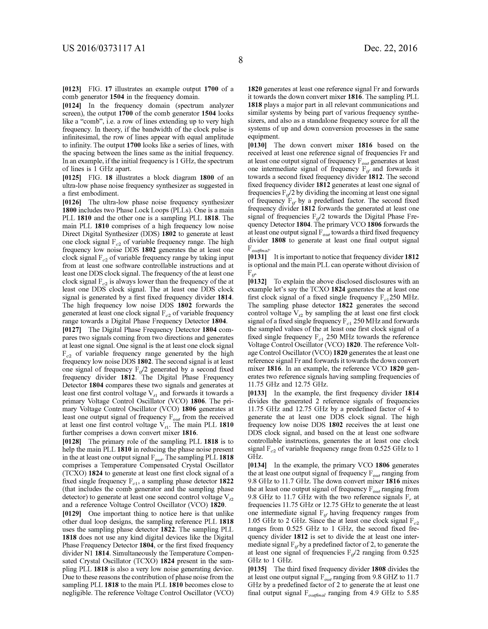 US 2016/03731 17 A1
(0123 FIG. 17 illustrates an example output 1700 of a
comb generator 1504 in the frequency domain.
0124. In the frequency domain (spectrum analyzer
screen), the output 1700 ofthe comb generator 1504 looks
like a “comb', i.e. a row oflines extending up to very high
frequency. In theory, if the bandwidth ofthe clock pulse is
infinitesimal, the row of lines appear with equal amplitude
to infinity. The output 1700 looks like a series oflines, with
the spacing between the lines same as the initial frequency.
Inan example,iftheinitial frequency is 1 GHZ, the spectrum
of lines is 1 GHz apart.
0125 FIG. 18 illustrates a block diagram 1800 of an
ultra-low phase noise frequency synthesizeras Suggested in
a first embodiment.
0126 The ultra-low phase noise frequency synthesizer
1800 includes two Phase Lock Loops (PLLs). One is a main
PLL 1810 and the other one is a sampling PLL 1818. The
main PLL 1810 comprises of a high frequency low noise
Direct Digital Synthesizer (DDS) 1802 to generate at least
one clock signal F of variable frequency range. The high
frequency low noise DDS 1802 generates the at least one
clock signal F ofvariable frequency range by taking input
from at least one software controllable instructions and at
least one DDS clocksignal. The frequency oftheat leastone
clock signal F is always lowerthan the frequency ofthe at
least one DDS clock signal. The at least one DDS clock
signal is generated by a first fixed frequency divider 1814.
The high frequency low noise DDS 1802 forwards the
generated at least one clock signal F.2 ofvariable frequency
range towards a Digital Phase Frequency Detector 1804.
0127. The Digital Phase Frequency Detector 1804 com
pares two signals coming from two directions and generates
at least one signal. One signal is the at least one clock signal
F of variable frequency range generated by the high
frequency low noise DDS 1802. The second signal is at least
one signal of frequency F/2 generated by a second fixed
frequency divider 1812. The Digital Phase Frequency
Detector 1804 compares these two signals and generates at
least one first control Voltage V, and forwards it towards a
primary Voltage Control Oscillator (VCO) 1806. The pri
mary Voltage Control Oscillator (VCO) 1806 generates at
least one output signal offrequency F from the received
at least one first control voltage V. The main PLL 1810
further comprises a down convert mixer 1816.
0128. The primary role of the sampling PLL 1818 is to
help the main PLL 1810 in reducing the phase noise present
in the at leastone output signal F. The sampling PLL 1818
comprises a Temperature Compensated Crystal Oscillator
(TCXO) 1824 to generate at least one first clock signal ofa
fixed single frequency F, a sampling phase detector 1822
(that includes the comb generator and the sampling phase
detector) to generate at least one second control Voltage V,
and a reference Voltage Control Oscillator (VCO) 1820.
0129. One important thing to notice here is that unlike
other dual loop designs, the sampling reference PLL 1818
uses the sampling phase detector 1822. The sampling PLL
1818 does not use any kind digital devices like the Digital
Phase Frequency Detector 1804, or the first fixed frequency
divider N1 1814. Simultaneously theTemperature Compen
sated Crystal Oscillator (TCXO) 1824 present in the sam
pling PLL 1818 is also a very low noise generating device.
Dueto these reasons thecontributionofphase noisefrom the
sampling PLL 1818 to the main PLL 1810 becomes close to
negligible. The reference Voltage Control Oscillator (VCO)
Dec. 22, 2016
1820 generates at least one reference signal Fr and forwards
it towards the down convert mixer 1816. The sampling PLL
1818 plays a major part in all relevant communications and
similar systems by being part of various frequency synthe
sizers, and also as a standalone frequency source for all the
systems of up and down conversion processes in the same
equipment.
0.130. The down convert mixer 1816 based on the
received at least one reference signal offrequencies Fr and
at least one output signal offrequency F, generates at least
one intermediate signal of frequency F, and forwards it
towards a second fixed frequency divider 1812. The second
fixed frequency divider 1812 generates at least one signal of
frequenciesF/2by dividingtheincomingatleast one signal
of frequency F. by a predefined factor. The second fixed
frequency divider 1812 forwards the generated at least one
signal of frequencies F/2 towards the Digital Phase Fre
quency Detector 1804.Theprimary VCO 1806 forwards the
atleast oneoutput signal F, towardsathird fixed frequency
divider 1808 to generate at least one final output signal
Fout?inai
I0131. It is important to noticethatfrequency divider1812
is optional and themain PLLcan operatewithout division of
Fr.
I0132) To explain the above disclosed disclosures with an
example let’s say the TCXO 1824 generates the at least one
first clock signal of a fixed single frequency F250 MHz.
The sampling phase detector 1822 generates the second
control voltage V, by sampling the at least one first clock
signalofa fixed single frequency F 250MHzandforwards
the sampled values ofthe at least one first clock signal ofa
fixed single frequency F 250 MHz towards the reference
Voltage Control Oscillator (VCO) 1820. The reference Volt
age Control Oscillator(VCO) 1820 generatestheat leastone
reference signal Frandforwards ittowards the down convert
mixer 1816. In an example, the reference VCO 1820 gen
erates two reference signals having sampling frequencies of
11.75 GHZ and 12.75 GHZ.
I0133. In the example, the first frequency divider 1814
divides the generated 2 reference signals of frequencies
11.75 GHz and 12.75 GHz by a predefined factor of 4 to
generate the at least one DDS clock signal. The high
frequency low noise DDS 1802 receives the at least one
DDS clock signal, and based on the at least one software
controllable instructions, generates the at least one clock
signal F ofvariable frequency range from 0.525 GHZ to 1
GHZ.
I0134. In the example, the primary VCO 1806 generates
the at least one output signal offrequency F, ranging from
9.8 GHZ to 11.7GHZ. The down convert mixer 1816 mixes
the at least one output signal offrequency F, ranging from
9.8 GHz to 11.7GHZ with the two reference signals F. at
frequencies 11.75 GHZ, or 12.75 GHZ to generate the at least
one intermediate signal F, having frequency ranges from
1.05 GHz to 2 GHz. Since the at least one clock signal F.
ranges from 0.525 GHZ to 1 GHz, the second fixed fre
quency divider 1812 is set to divide the at least one inter
mediate signal F by apredefined factorof2, togenerate the
at least one signal of frequencies F/2 ranging from 0.525
GHz to 1 GHz.
I0135. The third fixed frequency divider 1808 divides the
at least one output signal F, ranging from 9.8 GHZ to 11.7
GHz by a predefined factor of2 to generate the at least one
final output signal Flat ranging from 4.9 GHz to 5.85
 