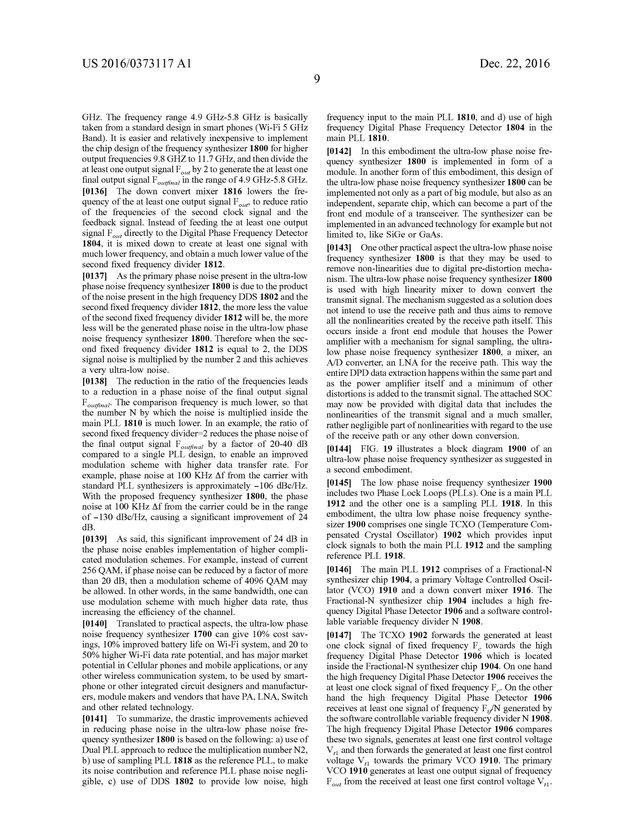 US 2016/03731 17 A1
GHz. The frequency range 4.9 GHZ-5.8 GHZ, is basically
taken from a standard design in smartphones (Wi-Fi 5 GHz
Band). It is easier and relatively inexpensive to implement
the chip design ofthe frequency synthesizer 1800 forhigher
outputfrequencies9.8 GHZto 11.7GHZ,andthen divide the
at leastone outputsignal F by 2togeneratethe at leastone
final outputsignal Forin the range of4.9 GHz-5.8 GHz.
0136. The down convert mixer 1816 lowers the fre
quency ofthe at least one output signal F, to reduce ratio
of the frequencies of the second clock signal and the
feedback signal. Instead of feeding the at least one output
signal F, directly to the Digital Phase Frequency Detector
1804, it is mixed down to create at least one signal with
much lowerfrequency, and obtain a much lower value ofthe
second fixed frequency divider 1812.
0.137 As the primary phase noise present in the ultra-low
phase noise frequency synthesizer 1800 is due to the product
ofthe noise present in thehigh frequency DDS 1802 and the
second fixed frequency divider 1812, the more less the value
ofthe second fixed frequency divider 1812 will be, the more
less will be the generated phase noise in the ultra-low phase
noise frequency synthesizer 1800. Therefore when the sec
ond fixed frequency divider 1812 is equal to 2, the DDS
signal noise is multiplied by the number 2 and this achieves
a very ultra-low noise.
0.138. The reduction in the ratio ofthe frequencies leads
to a reduction in a phase noise of the final output signal
Fina. The comparison frequency is much lower, so that
the number N by which the noise is multiplied inside the
main PLL 1810 is much lower. In an example, the ratio of
second fixed frequency divider-2 reduces the phase noise of
the final output signal F by a factor of 20-40 dB
compared to a single PLL design, to enable an improved
modulation scheme with higher data transfer rate. For
example, phase noise at 100 KHZ Affrom the carrier with
standard PLL synthesizers is approximately -106 dBc/Hz.
With the proposed frequency synthesizer 1800, the phase
noise at 100 KHZ Affrom the carrier could be in the range
of -130 dBc/Hz, causing a significant improvement of 24
dB.
0.139. As said, this significant improvement of 24 dB in
the phase noise enables implementation of higher compli
cated modulation schemes. For example, instead ofcurrent
256 QAM, ifphase noisecan be reduced by a factorofmore
than 20 dB, then a modulation scheme of4096 QAM may
be allowed. In other words, in the same bandwidth, one can
use modulation scheme with much higher data rate, thus
increasing the efficiency ofthe channel.
0140 Translated to practical aspects, the ultra-low phase
noise frequency synthesizer 1700 can give 10% cost sav
ings, 10% improved battery life on Wi-Fi system, and 20 to
50% higher Wi-Fi data rate potential, and has major market
potential in Cellularphones and mobile applications, orany
other wireless communication system, to be used by Smart
phone or other integrated circuit designers and manufactur
ers, module makers and vendors thathave PA, LNA, Switch
and other related technology.
0141. To summarize, the drastic improvements achieved
in reducing phase noise in the ultra-low phase noise fre
quency synthesizer 1800 is basedon the following: a) use of
Dual PLLapproach to reduce the multiplication numberN2,
b) use ofsampling PLL 1818 as the reference PLL, to make
its noise contribution and reference PLL phase noise negli
gible, c) use of DDS 1802 to provide low noise, high
Dec. 22, 2016
frequency input to the main PLL 1810, and d) use of high
frequency Digital Phase Frequency Detector 1804 in the
main PLL 1810.
0142. In this embodiment the ultra-low phase noise fre
quency synthesizer 1800 is implemented in form of a
module. In another form ofthis embodiment, this design of
the ultra-low phase noise frequency synthesizer 1800 can be
implemented not only as apart ofbig module, butalso as an
independent, separate chip, which can become a part ofthe
front end module ofa transceiver. The synthesizer can be
implementedin an advanced technology forexamplebut not
limited to, like SiGe or GaAs.
0143. Oneotherpractical aspectthe ultra-low phase noise
frequency synthesizer 1800 is that they may be used to
remove non-linearities due to digital pre-distortion mecha
nism. The ultra-low phase noise frequency synthesizer 1800
is used with high linearity mixer to down convert the
transmit signal. The mechanism suggested as a solution does
not intend to use the receive path and thus aims to remove
all the nonlinearities created by the receive path itself. This
occurs inside a front end module that houses the Power
amplifier with a mechanism for signal sampling, the ultra
low phase noise frequency synthesizer 1800, a mixer, an
A/D converter, an LNA for the receive path. This way the
entire DPD data extractionhappens within the same partand
as the power amplifier itself and a minimum of other
distortions is added to the transmit signal. Theattached SOC
may now be provided with digital data that includes the
nonlinearities of the transmit signal and a much smaller,
rather negligible part ofnonlinearities with regardto the use
of the receive path or any other down conversion.
014.4 FIG. 19 illustrates a block diagram 1900 of an
ultra-low phase noise frequency synthesizer as suggested in
a second embodiment.
0145 The low phase noise frequency synthesizer 1900
includes two Phase Lock Loops (PLLs). One is a main PLL
1912 and the other one is a sampling PLL 1918. In this
embodiment, the ultra low phase noise frequency synthe
sizer 1900 comprises one single TCXO (Temperature Com
pensated Crystal Oscillator) 1902 which provides input
clock signals to both the main PLL 1912 and the sampling
reference PLL 1918.
0146 The main PLL 1912 comprises of a Fractional-N
synthesizer chip 1904, a primary Voltage Controlled Oscil
lator (VCO) 1910 and a down convert mixer 1916. The
Fractional-N synthesizer chip 1904 includes a high fre
quency Digital Phase Detector 1906 and a software control
lable variable frequency divider N 1908.
0147 The TCXO 1902 forwards the generated at least
one clock signal of fixed frequency F, towards the high
frequency Digital Phase Detector 1906 which is located
inside the Fractional-N synthesizer chip 1904. On one hand
the high frequency Digital Phase Detector 1906 receives the
at least one clock signal offixed frequency F. On the other
hand the high frequency Digital Phase Detector 1906
receives at least one signal offrequency F/N generated by
the software controllable variable frequency divider N 1908.
The high frequency Digital Phase Detector 1906 compares
these two signals, generates at least one first control Voltage
V, and then forwards the generatedat least one first control
voltage V, towards the primary VCO 1910. The primary
VCO 1910 generates at least one output signal offrequency
F. from the received at least one first control voltage V,.
 