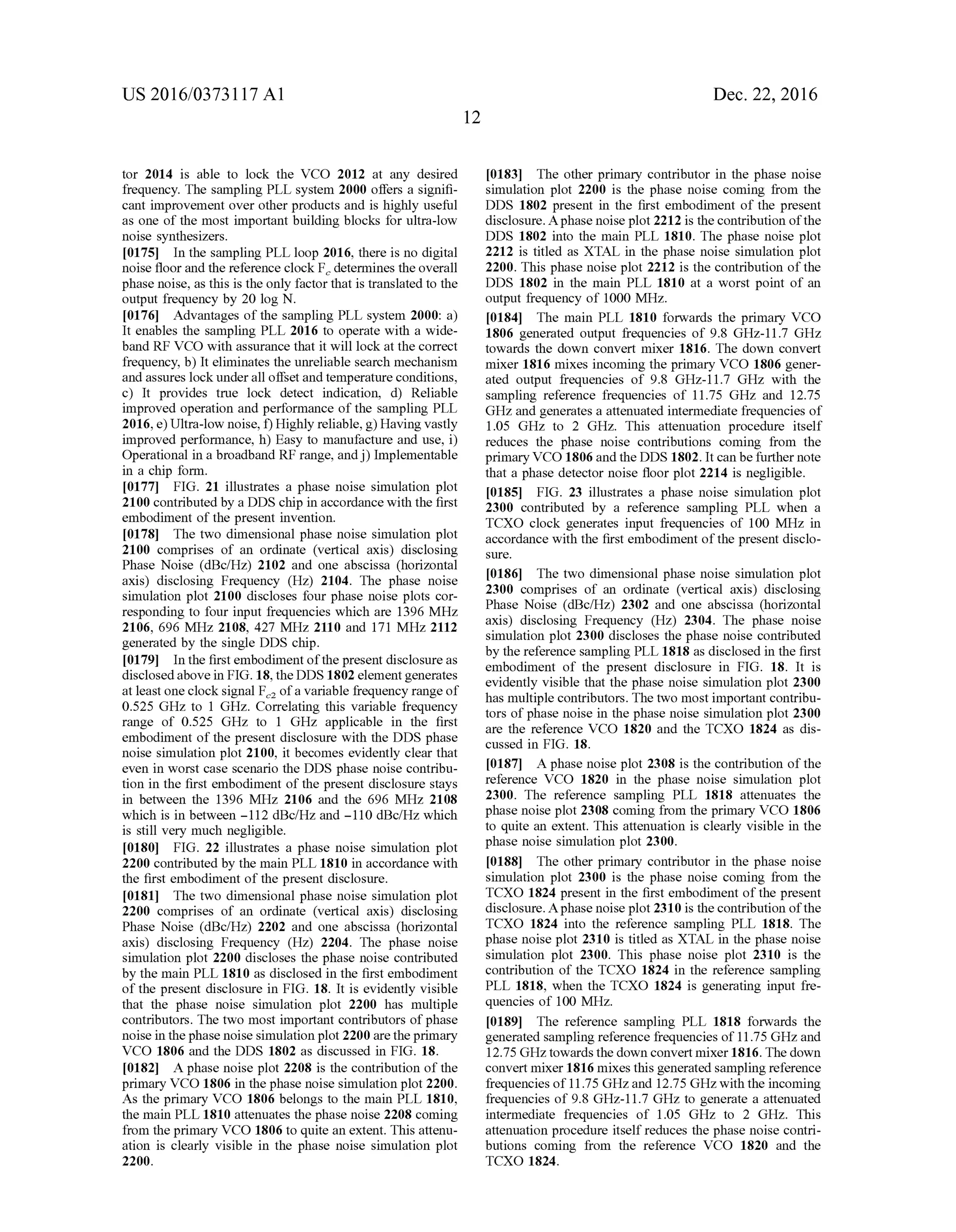 US 2016/03731 17 A1
tor 2014 is able to lock the VCO 2012 at any desired
frequency. The sampling PLL system 2000 offers a signifi
cant improvement over other products and is highly useful
as one of the most important building blocks for ultra-low
noise synthesizers.
0.175. In the sampling PLL loop 2016, there is no digital
noise floorand the reference clock F determines the overall
phase noise, as this is the only factor that is translated to the
output frequency by 20 log N.
0176 Advantages of the sampling PLL system 2000: a)
It enables the sampling PLL 2016 to operate with a wide
band RF VCO with assurance that it will lock at the correct
frequency, b) It eliminates the unreliable search mechanism
and assures lockunderall offsetand temperature conditions,
c) It provides true lock detect indication, d) Reliable
improved operation and performance of the sampling PLL
2016, e)Ultra-low noise, f) Highly reliable, g) Having vastly
improved performance, h) Easy to manufacture and use, i)
Operational in a broadband RF range, andj) Implementable
in a chip form.
0177 FIG. 21 illustrates a phase noise simulation plot
2100 contributed by a DDS chip in accordance with the first
embodiment ofthe present invention.
0.178 The two dimensional phase noise simulation plot
2100 comprises of an ordinate (vertical axis) disclosing
Phase Noise (dBc/Hz) 2102 and one abscissa (horizontal
axis) disclosing Frequency (Hz) 2104. The phase noise
simulation plot 2100 discloses four phase noise plots cor
responding to four input frequencies which are 1396 MHz
2106, 696 MHz 2108, 427 MHz 2110 and 171 MHz 2112
generated by the single DDS chip.
0179. In the first embodiment ofthe present disclosure as
disclosedabove in FIG. 18, the DDS 1802 elementgenerates
at least one clocksignal F ofa variable frequency range of
0.525 GHZ to 1 GHz. Correlating this variable frequency
range of 0.525 GHz to 1 GHz applicable in the first
embodiment of the present disclosure with the DDS phase
noise simulation plot 2100, it becomes evidently clear that
even in worst case scenario the DDS phase noise contribu
tion in the first embodiment of the present disclosure stays
in between the 1396 MHZ 2106 and the 696 MHZ 2108
which is in between -112 dBcfHZ and -110 dBcfHZ which
is still very much negligible.
0180 FIG. 22 illustrates a phase noise simulation plot
2200 contributed by the main PLL 1810 in accordance with
the first embodiment ofthe present disclosure.
0181. The two dimensional phase noise simulation plot
2200 comprises of an ordinate (vertical axis) disclosing
Phase Noise (dBc/Hz) 2202 and one abscissa (horizontal
axis) disclosing Frequency (Hz) 2204. The phase noise
simulation plot 2200 discloses the phase noise contributed
by the main PLL 1810 as disclosed in the first embodiment
of the present disclosure in FIG. 18. It is evidently visible
that the phase noise simulation plot 2200 has multiple
contributors. The two most important contributors ofphase
noise in thephase noise simulation plot 2200 are theprimary
VCO 1806 and the DDS 1802 as discussed in FIG. 18.
0182. A phase noise plot 2208 is the contribution of the
primary VCO 1806 in thephase noise simulation plot 2200.
As the primary VCO 1806 belongs to the main PLL 1810,
the main PLL 1810 attenuates the phase noise 2208 coming
from the primary VCO 1806 to quite an extent. This attenu
ation is clearly visible in the phase noise simulation plot
22OO.
Dec. 22, 2016
0183 The other primary contributor in the phase noise
simulation plot 2200 is the phase noise coming from the
DDS 1802 present in the first embodiment of the present
disclosure. Aphase noise plot 2212 is the contribution ofthe
DDS 1802 into the main PLL 1810. The phase noise plot
2212 is titled as XTAL in the phase noise simulation plot
2200. This phase noise plot 2212 is the contribution ofthe
DDS 1802 in the main PLL 1810 at a worst point of an
output frequency of 1000 MHz.
(0.184 The main PLL 1810 forwards the primary VCO
1806 generated output frequencies of 9.8 GHz-11.7 GHZ
towards the down convert mixer 1816. The down convert
mixer 1816 mixes incoming the primary VCO 1806 gener
ated output frequencies of 9.8 GHz-11.7 GHz with the
sampling reference frequencies of 11.75 GHZ and 12.75
GHZ and generates a attenuated intermediate frequencies of
1.05 GHZ to 2 GHz. This attenuation procedure itself
reduces the phase noise contributions coming from the
primary VCO 1806 and the DDS 1802. It can befurther note
that a phase detector noise floor plot 2214 is negligible.
0185 FIG. 23 illustrates a phase noise simulation plot
2300 contributed by a reference sampling PLL when a
TCXO clock generates input frequencies of 100 MHz in
accordance with the first embodiment ofthe present disclo
SUC.
0186 The two dimensional phase noise simulation plot
2300 comprises of an ordinate (vertical axis) disclosing
Phase Noise (dBc/Hz) 2302 and one abscissa (horizontal
axis) disclosing Frequency (HZ) 2304. The phase noise
simulation plot 2300 discloses the phase noise contributed
by the reference sampling PLL 1818 as disclosed in the first
embodiment of the present disclosure in FIG. 18. It is
evidently visible that the phase noise simulation plot 2300
has multiple contributors. The two most important contribu
tors ofphase noise in the phase noise simulation plot 2300
are the reference VCO 1820 and the TCXO 1824 as dis
cussed in FIG. 18.
0187. A phase noise plot 2308 is the contribution ofthe
reference VCO 1820 in the phase noise simulation plot
2300. The reference sampling PLL 1818 attenuates the
phase noise plot 2308 coming from the primary VCO 1806
to quite an extent. This attenuation is clearly visible in the
phase noise simulation plot 2300.
0188 The other primary contributor in the phase noise
simulation plot 2300 is the phase noise coming from the
TCXO 1824 present in the first embodiment ofthe present
disclosure. Aphase noise plot 2310 is the contribution ofthe
TCXO 1824 into the reference sampling PLL 1818. The
phase noise plot 2310 is titled as XTAL in the phase noise
simulation plot 2300. This phase noise plot 2310 is the
contribution of the TCXO 1824 in the reference sampling
PLL 1818, when the TCXO 1824 is generating input fre
quencies of 100 MHz.
(0189 The reference sampling PLL 1818 forwards the
generated sampling reference frequencies of11.75 GHZand
12.75 GHZ towards the down convert mixer 1816. The down
convert mixer 1816 mixes this generated sampling reference
frequencies of11.75 GHZ,and 12.75 GHz with the incoming
frequencies of 9.8 GHz-11.7GHZ to generate a attenuated
intermediate frequencies of 1.05 GHZ to 2 GHz. This
attenuation procedure itselfreduces the phase noise contri
butions coming from the reference VCO 1820 and the
TCXO 1824.
 