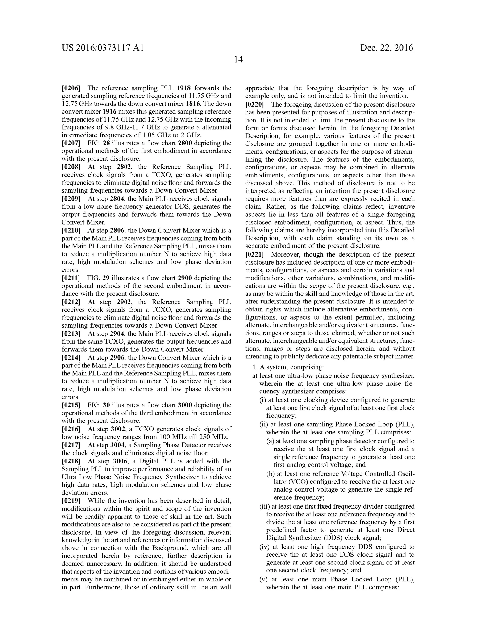 US 2016/03731 17 A1
0206. The reference sampling PLL 1918 forwards the
generated sampling reference frequencies of11.75 GHZand
12.75 GHZ towards the down convert mixer 1816. The down
convert mixer1916 mixes this generated sampling reference
frequencies of11.75 GHZ,and 12.75 GHz with the incoming
frequencies of 9.8 GHz-11.7 GHz to generate a attenuated
intermediate frequencies of 1.05 GHZ to 2 GHz.
0207 FIG. 28 illustrates a flow chart 2800 depicting the
operational methods ofthe first embodiment in accordance
with the present disclosure.
0208. At step 2802, the Reference Sampling PLL
receives clock signals from a TCXO, generates sampling
frequencies to eliminate digital noise floor and forwards the
sampling frequencies towards a Down Convert Mixer
0209. At step 2804, the Main PLL receives clock signals
from a low noise frequency generator DDS, generates the
output frequencies and forwards them towards the Down
Convert Mixer.
0210. At step 2806, the Down Convert Mixer which is a
partoftheMain PLL receives frequencies coming from both
the Main PLLand the Reference Sampling PLL, mixes them
to reduce a multiplication number N to achieve high data
rate, high modulation schemes and low phase deviation
COS.
0211 FIG. 29 illustrates a flow chart 2900 depicting the
operational methods of the second embodiment in accor
dance with the present disclosure.
0212. At step 2902, the Reference Sampling PLL
receives clock signals from a TCXO, generates sampling
frequencies to eliminate digital noise floor and forwards the
sampling frequencies towards a Down Convert Mixer
0213. At step 2904, the Main PLL receives clock signals
from the same TCXO, generates the output frequencies and
forwards them towards the Down Convert Mixer.
0214) At step 2906, the Down Convert Mixer which is a
partoftheMain PLL receives frequencies coming from both
the Main PLLand the Reference Sampling PLL, mixes them
to reduce a multiplication number N to achieve high data
rate, high modulation schemes and low phase deviation
COS.
0215 FIG. 30 illustrates a flow chart 3000 depicting the
operational methods ofthe third embodiment in accordance
with the present disclosure.
0216. At step 3002, a TCXO generates clock signals of
low noise frequency ranges from 100 MHz till 250 MHz.
0217. At step 3004, a Sampling Phase Detector receives
the clock signals and eliminates digital noise floor.
0218. At step 3006, a Digital PLL is added with the
Sampling PLL to improve performance and reliability ofan
Ultra Low Phase Noise Frequency Synthesizer to achieve
high data rates, high modulation schemes and low phase
deviation errors.
0219. While the invention has been described in detail,
modifications within the spirit and scope of the invention
will be readily apparent to those of skill in the art. Such
modifications arealso to be considered as part ofthepresent
disclosure. In view of the foregoing discussion, relevant
knowledgein theartand references orinformation discussed
above in connection with the Background, which are all
incorporated herein by reference, further description is
deemed unnecessary. In addition, it should be understood
thataspects ofthe invention andportions ofvarious embodi
ments may be combined or interchanged either in whole or
in part. Furthermore, those of ordinary skill in the art will
Dec. 22, 2016
appreciate that the foregoing description is by way of
example only, and is not intended to limit the invention.
0220. The foregoing discussion ofthe present disclosure
has been presented for purposes of illustration and descrip
tion. It is not intended to limit the present disclosure to the
form or forms disclosed herein. In the foregoing Detailed
Description, for example, various features of the present
disclosure are grouped together in one or more embodi
ments, configurations, or aspects for the purpose ofstream
lining the disclosure. The features of the embodiments,
configurations, or aspects may be combined in alternate
embodiments, configurations, or aspects other than those
discussed above. This method of disclosure is not to be
interpreted as reflecting an intention the present disclosure
requires more features than are expressly recited in each
claim. Rather, as the following claims reflect, inventive
aspects lie in less than all features of a single foregoing
disclosed embodiment, configuration, or aspect. Thus, the
following claims are hereby incorporated into this Detailed
Description, with each claim standing on its own as a
separate embodiment ofthe present disclosure.
0221 Moreover, though the description of the present
disclosure has included description ofone or more embodi
ments, configurations, or aspects and certain variations and
modifications, other variations, combinations, and modifi
cations are within the scope ofthe present disclosure, e.g.,
as may be within the skill and knowledge ofthose in the art,
after understanding the present disclosure. It is intended to
obtain rights which include alternative embodiments, con
figurations, or aspects to the extent permitted, including
alternate, interchangeableand/orequivalentstructures, func
tions, ranges or steps to those claimed, whether or not such
alternate, interchangeableand/orequivalentstructures, func
tions, ranges or steps are disclosed herein, and without
intendingto publicly dedicate any patentable Subject matter.
1. A system, comprising:
at least one ultra-low phase noise frequency synthesizer,
wherein the at least one ultra-low phase noise fre
quency synthesizer comprises:
(i) at least one clocking device configured to generate
atleast one firstclock signal ofatleastone first clock
frequency;
(ii) at least one sampling Phase Locked Loop (PLL),
wherein the at least one sampling PLL comprises:
(a) at leastone sampling phase detectorconfiguredto
receive the at least one first clock signal and a
single reference frequency to generate at least one
first analog control Voltage; and
(b) at least one reference Voltage Controlled Oscil
lator (VCO) configured to receive the at least one
analog control Voltage to generate the single ref
erence frequency;
(iii) at least one first fixed frequency dividerconfigured
to receivetheat least one reference frequency and to
divide the at least one reference frequency by a first
predefined factor to generate at least one Direct
Digital Synthesizer (DDS) clock signal;
(iv) at least one high frequency DDS configured to
receive the at least one DDS clock signal and to
generate at least one second clock signal ofat least
one second clock frequency; and
(v) at least one main Phase Locked Loop (PLL),
wherein the at least one main PLL comprises:
 
