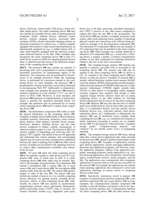 US 2017/0212583 A1
device, HoloLens, virtual reality (VR) device, and/or por
table media player. The client computing device 100 may
also include less portable devices such as desktop personal
computers, kiosks, tabletop devices, industrial control
devices, wireless charging stations, automated teller
machines (ATMs), electric automobile charging stations, an
electronic component ofa vehicle (e.g., a vehicle computer
equippedwith cameras orothersensors disclosedherein),an
electronically equipped toy (e.g., a stuffed animal, doll, or
other child character equipped with the electrical compo
nents disclosed herein), or the like. Other examples may
incorporate the client computing device 100 as part of a
multi-device system in which two separate physical devices
share or otherwise provide access to the illustrated compo
nents ofthe computing device 100.
0027. The processor 108 may include any quantity of
processing units, and is programmed to execute computer
executable instructions for implementing aspects of the
disclosure. The instructions may be performed by the pro
cessor or by multiple processors within the computing
device, or performed by a processor external to the com
puting device. In some examples, the processor 108 is
programmedto execute instructions such as those illustrated
in accompanying FIGS. 5-7. Additionally or alternatively,
Some examples may program the processor 108 present a
seamless experience in a user interface (“UI), e.g., the UI
shown in FIGS. 3-4B. Moreover, in some examples, the
processor 108 represents an implementation ofanalog tech
niques to perform the operations described herein. For
example, the operations may be performed by an analog
client computing device 100 and/or a digital client comput
ing device 100.
0028. The presentation components 110 visibly or audi
bly present information on the computing device 100.
Examples ofdisplay devices 110 include, without limitation,
computer monitors, televisions, projectors, touch screens,
phone displays, tablet displays, wearable device Screens,
televisions, speakers, vibrating devices, and any other
devices configured to display, Verbally communicate, or
otherwise indicateoutput to a user. The transceiver 112 is an
antenna capable of transmitting and receiving radio fre
quency (“RF) signals. One skilled in the art will appreciate
and understand that various antennae and corresponding
chipsets may be used to provide communicative capabilities
between the client computing device 100 and other remote
devices. Examples are not limitedto RF signaling, however,
as various other communication modalities may alterna
tively be used.
0029 I/O ports 116 allow the client computing device
100 to be logically coupled to other devices and I/O com
ponents 118, some of which may be built in to client
computing device 100 while others may be external. Spe
cific to the examples discussed herein, I/O components 118
include a microphone 122, a camera 124, one or more
sensors 126, and a touch device 128. The microphone 1224
captures audio from the user 102. The camera 124 captures
images or video of the user 102. The sensors 126 may
include any number ofsensors on or in a mobile computing
device, electronic toy, gaming console, wearable device,
television, vehicle, or other computing device 100. Addi
tionally, the sensors 126 may include an accelerometer,
magnetometer, pressure sensor, photometer, thermometer,
global positioning system (“GPS) chip or circuitry, bar
scanner, biometric scanner (e.g., fingerprint, palm print,
Jul. 27, 2017
blood, eye, or the like), gyroscope, near-field communica
tion (“NFC) receiver, or any other sensor configured to
capture data from the user 102 or the environment. The
touch device 128 may include a touchpad, track pad, touch
screen, other touch-capturing device capable oftranslating
physical touches into interactions with Software being pre
sented on, through, or by the presentation components 110.
The illustrated I/O components 118 are but one example of
I/O components that may be included on the client comput
ing device 100. Other examples may include additional or
alternative I/O components 118, e.g., a Sound card, a vibrat
ing device, a scanner, a printer, a wireless communication
module, or any other component for capturing information
related to the user or the user's environment.
0030 The computer-storage memory 120 includes any
quantity of memory associated with or accessible by the
computing device 100. The memory area 120 may be
internal to the client computing device 100 (as shown in
FIG. 1), external to the client computing device 100 (not
shown), or both (not shown). Examples of memory 120 in
include, without limitation, random access memory (RAM);
read only memory (ROM); electronically erasable program
mable readonly memory (EEPROM); flash memory orother
memory technologies; CDROM, digital versatile disks
(DVDs) or other optical or holographic media; magnetic
cassettes, magnetic tape, magnetic disk storage or other
magnetic storage devices; memory wired into an analog
computing device; or any other medium for encoding
desired information and for access by the client computing
device 100. Memory 120 may also take the form ofvolatile
and/or nonvolatile memory; may be removable, non-remov
able, or a combination thereof, and may include various
hardware devices (e.g., Solid-state memory, hard drives,
optical-disc drives, etc.). Additionally or alternatively, the
memory 120 may be distributed across multiple client
computing devices 100, e.g., in a virtualized environment in
which instruction processing is carried out on multiple
devices 100. For the purposes ofthis disclosure, “computer
storage media,” “computer-storage memory,” and
“memory do not include carrier waves or propagating
signaling.
0031. The computer-storage memory 120 stores, among
other data, various device applications that, when executed
by the processor 108,operate toperform functionality on the
computing device 100. Examples of applications include
gaZe detector applications, instant messaging applications,
electronic-mail application programs, web browsers, calen
dar application programs, address book application pro
grams, messaging programs, media applications (e.g., con
tentbrowsingapplications, news sites/portals, various media
types), location-based services, search programs, and the
like. The applications may communicate with counterpart
applications or services such as web services accessible via
the network 106. Forexample, the applications may include
client-operating applications that correspond to server-side
applications executing on remote servers or computing
devices in the cloud.
0032 Specifically, instructions stored in memory 120
comprisea communications interface component 130, a user
interface component 132, and a gaze detector 134. In some
examples, the communications interface component 130
includes a network interface card and/or a driver for oper
ating the network interface card. Communication between
the client computing device 100 and other devices may
 