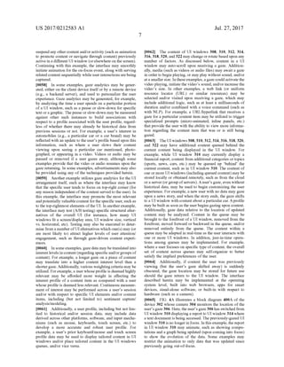 US 2017/0212583 A1
Suspend any other content and/oractivity (such as animation
to promote content or navigate through content) previously
active in a different UI window (orelsewhere on the screen).
Continuing with this example, the interface may smoothly
initiate animation for the on-focus event, along with serving
related contentsequentially whileuserinteractions arebeing
captured.
0.058. In some examples, gaZe analytics may be gener
ated, either on the client device itselfor by a remote device
(e.g., a backend server), and used to personalize the user
experience. Gaze analytics may be generated, for example,
by analyzing the time a user spends on a particular portion
ofa UI window, Such as a pause or slow-down for specific
text ora graphic. The pause or slow-down may be measured
against other Such instances to build associations with
respect to a profile associated with the user profile, regard
less of whether there may already be historical data from
previous sessions or not. For example, a users interest in
automobiles (e.g., a particular car or a car brand) may be
reflected with an update to the user's profile based upon this
information, such as where a user slows their content
viewing upon seeing a particular car mentioned, photo
graphed, or appearing in a video. Videos or audio may be
paused or removed if a user gazes away, although some
examples provide that the video or audio resumes upon the
gaze returning. In some examples, advertisements may also
be provided using any of the techniques provided herein.
0059 Another example utilizes gaze analytics for the UI
arrangement itself, such as where the interface may know
that the specific user tends to focus on top-right corner (for
any reason independent ofthe content served to the user). In
this example, the interface may promote the most relevant
andpotentially valuablecontent forthe specific user, Such as
to the top-rightmost elements ofthe UI. In anotherexample,
the interface may test (A/B testing) specific structural alter
natives of the overall UI (for instance, how many UI
windows fit a screen/display area, UI window size, vertical
vs. horizontal, etc). Testing may also be executed to deter
mine from a number ofUI alternatives which one(s) may (or
are most likely to) attract higher levels of user attention/
engagement, Such as through gaze-driven content experi
CCCS.
0060. In someexamples, gaze data may betranslated into
interestlevels in content (regarding specific and/orgroups of
content). For example, a longer gaze on a piece of content
may translate into a higher content interest level than a
shortergaze. Additionally, various weighting criteria may be
utilized. Forexample, a user whose profile is deemed highly
relevant may be afforded more weight in affecting the
interest profile of a content item as compared with a user
whose profile is deemed less relevant. Continuous measure
ment of interest may be performed across a user's session
and/or with respect to specific UI elements and/or content
items, including (but not limited to) sentiment capture/
analysis/modeling.
0061 Additionally, a user profile, including but not lim
ited to historical and/or session data, may include data
derived across other platforms, software, and input mecha
nisms (such as mouse, keyboards, touch screen, etc.) to
develop a more accurate and robust user profile. For
example, a user's prior keyboard/mouse and touch screen
profile data may be used to display tailored content in UI
windows and/or place tailored content in the UI windows
queues, and/or vice versa.
Jul. 27, 2017
0062. The content of UI windows 308, 310, 312, 314,
316, 318,320, and322 may changeor rotatebased upon any
number of factors. As discussed below, content in a UI
window may auto-scroll upon receiving a gaze. Addition
ally, media (Such as videos or audio files) may await a gaZe
in order to begin playing, or may play without sound, and/or
ata Smaller size. Intheseexamples,agaze couldactivate the
Video playing, initiatethe video's Sound, and/orincrease the
video's size. In other examples, a web link (or uniform
resource locator (URL) or similar resources) may be
selected and/or visited upon receiving a gaze, which may
include additional logic, Such as at least X milliseconds of
duration and/or combined with a voice command (such as
with NLP). For example, a URL/hyperlink that receives a
gaze for a particular content item may be utilized to trigger
specialized prompts (micro-animated, inline panels, etc.)
that provide the user with the ability to view more informa
tion regarding the content item that was or is still being
gaZed.
0063. TheUI windows 308,310,312,314,316,318,320,
and 322 may have additional content queued behind the
current content being displayed in the UI window. For
example, while UI window 310 may currently display a
financial report, content from additional categories ortopics
(sports, news, cars, etc.) may be queued up behind the
current content, such as in UI window 310. The content of
one or more UI windows (including queued content) may be
stored locally or obtained remotely, such as from the cloud
ora server (orgroup ofservers). Auser's gaze, even without
historical data, may be used to begin customizing the user
experience. Forexample, a new user with no data may gaZe
upon a news story, and when the story ends, the gaze shifts
to a UI window with contentabout a particularcar. Aprofile
may bebuilt as soon as the userbegins gazing upon content.
Additionally, gaze data relative to the location of updated
content may be analyzed. Content in the queue may be
brought to the forefront ofa UI window, removed from the
forefront, moved forward or backward in the queue, and/or
removed entirely from the queue. The content within a
queue may be adapted in real-time as the user interacts with
one or more UI windows. In addition, just-in-time opera
tions among queues may be implemented. For example,
where a user focuses on specific type ofcontent, the overall
set of content across queues may self-organize to better
satisfy the implied preferences of the user.
0064. Additionally, if content the user was previously
viewing (but the user's gaze shifted away) is suddenly
obscured, the gaze location may be stored for future use
should the gaze return to the UI window. The interface
described herein may be implemented at the operating
system level, built into web browsers, apps for smart
devices, stand-alone software, or built-in with respect to
hardware (such as a camera).
0065 FIG. 4A illustrates a block diagram 400A of the
device 302 whose camera 304 monitors the location of the
user'sgaze306. Here, the user'sgaze306 has switched from
UI window 310 displayinga report to UI window 314 where
a text document is being accessed. The previously-gazed UI
window 310 is no longerin focus. In this example, the report
in UI window 310 may animate, such as showing compu
tations and a graph being updated (upon coming into focus)
to show the evolution of the data. Some examples may
restrict the animation to only data that was updated since
previously going out-of-focus.
 