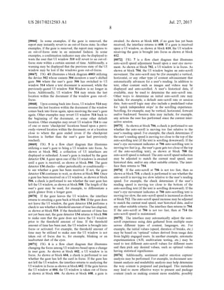 US 2017/0212583 A1
0066. In some examples, if the gaze is removed, the
report may instantly revert to an out-of-focus state. In other
examples, ifthe gaze is removed, the report may regress to
an out-of-focus state in an animated fashion. In some
examples, a confirmation indicator may also be displayed to
warn the user that UI window 310 will revert to an out-of
focus state within a certain amount oftime. Additionally, a
warning may be displayed that the previous state ofthe UI
window may be lost if the windows goes out-of-focus.
0067 FIG. 4B illustrates a block diagram 400B utilizing
the device 302 whose camera 304 monitors a user's shifted
gaze 306 where the user's gaze 306 has switched to UI
window 314 where a text document is accessed, while the
previously-gazed UI window 314 Window is no longer in
focus. Additionally, UI window 314 may retain the last
location within the document if the window goes out-of
focus.
0068. Upon comingback into focus, UI window 314 may
resume the last location within the document ifthe window
comes back into focus again, upon receiving the user's gaZe
again. Other examples may revert UI window 314 back to
the beginning of the document, or some other default
location. Otherexamples may revert UI window 314 to one
of one or more checkpoint locations based upon a previ
ously-viewed location within the document, or at a location
close to where the gaze ended (even if the checkpoint
location is further than the user's gaze had previously
reached).
0069 FIG. 5 is a flow chart diagram that illustrates
utilizing a user's gaze to bring a UI window into focus. As
shown at block 502, a collection of UI interfaces are
displayed or refreshed. A user's gaze is tracked by the gaZe
detector 134. Agaze upon oneofthe UI windows is awaited
until a gaze is received, as shown at block 504. The gaze
detector 134 checks—either periodically or conditionally—
to see whether a gaze has been received. If not, the gaZe
detector 134 continues to wait, as shown atblock504. Once
a gaze has been received on a UI window, as shown at block
506, a check is performed to see whether the user gaze has
left the UI window, as shown atblock508. The length ofthe
user's gaze may be used, for example, to differentiate a
quick glance from a longer gaze.
0070 If the gaze leaves the UI window, the interface
returns to awaiting a gazebackatblock504. Ifthegaze does
not leave the UI window, the gaze detector 134 performs a
checkto see whethera thresholdamount oftimehas elapsed,
as shown at block 510. If the threshold amount of time has
not yet been met, the gaze detector 134 returns to block 506
to make sure that the gaze does not leave the UI window
prior to the threshold amount of time. If the threshold
amountoftimehas been met, the UI window is brought into
focus or activated. For example, the threshold amount of
time may be utilized to make sure the UI window is not
taken out of focus due to, for example, blinking or an
inadvertent dart of the eyes.
0071 FIG. 6 is a flow chart diagram that illustrates
changingthe focus among UI windows based upon a change
in user gaze. As shown at block 602, a UI window is in
focus. As shown at block 604, a check is performed to see
whether the gaze has left the card in focus. If the gaze has
not left the UI window, the interface returns to analyzing the
UI window in focus as shown atblock 602. Ifthe gaze leaves
the UI window at 604, the UI window is taken out offocus
as shown at block 606. As shown at block 608, a gaze is
Jul. 27, 2017
awaited. As shown at block 610, if no gaze has yet been
received, the interface returns to 608. Ifa gaze is received
upon a UI window, as shown at block 610, the UI window
receiving the gaze is brought into focus as shown at block
612.
0072 FIG. 7 is a flow chart diagram that illustrates
auto-scroll speed adjustment based upon a user eye move
ment. As shown at block 702, a UI window is in focus. As
shown at block 704, the UI window begins an auto-scroll
movement. The auto-scroll may be (for example) a vertical,
horizontal, or any other type of content advancement that
automatically advances for a user's reading. In addition to
text, other content such as images and videos may be
displayed and auto-scrolled. A user's historical data, if
available, may be used to determine the auto-scroll rate.
Other ways to determine an initial auto-scroll rate may
include, for example, a default auto-scroll rate or session
data. Auto-scroll logic may also include a predefined value
for quick independent stops in the scrolling experience.
Scrolling, for example, may be vertical, horizontal, forward
and/or backward. Session data may include, for example,
any actions the user has performed since the current inter
active session.
0073. As shown atblock 706, a check is performed to see
whether the auto-scroll is moving too fast relative to the
user's reading speed. For example, the check determines if
the user's reading speed is movingtoo close to the top ofthe
auto-scrolling text (ifthe text is scrolling downward). Ifthe
user's eye movement indicates at 706 auto-scrolling text is
movingtoo fast(e.g.,theuser'sgazegets too close ofthetop
of the auto-scrolling text), as shown at block 708 the
auto-scroll speed is reduced.Theauto-scroll speed reduction
may be adjusted to match the current read speed, user
historical data, and/or any other suitable criteria. The inter
face then returns to 704.
0074. If the auto-scroll at 706 is not too fast, then as
shown at block710, a checkis performed to see whetherthe
auto-scroll is moving too slow relative to the user's reading
speed. For example, the check determines if the user's
reading speed is moving too close to the bottom of the
auto-scrolling text (ifthe text is scrolling downward). Ifthe
user's eye movement indicates at 706 auto-scrolling text is
movingtoo slow, theauto-scroll speed is increasedas shown
atblock 712. Theauto-scroll speed increase may beadjusted
to match the current read speed, user historical data, and/or
any other suitable criteria. The interface then returns to 704.
If the auto-scroll at 706 is not too fast, then at 714 the
auto-scroll speed is maintained.
0075. The interface may automatically adjust the auto
scroll experience using data gathered from multiple users
across different types of content, languages, etc. For
example, the initial values (speed, duration ofbreaks, etc.)
may be based on 'optimal values derived from usage data
from highly engaged users. In another example, automatic
experimentation (A/B, multivariate testing, etc.) may be
used to test different auto-scroll values for different users
and then pick any desired values, such as optimal values
having statistical significance.
0076. Additionally, sentiment and/or emotion capture/
analysis may be performed. For example, in-document sen
timent analysis and readability analysis may help determine
the way content is prepared and packaged. This metadata
may lead to more effective ways to present and package
content (such as making content more readable, possibly
 