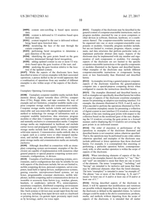 US 2017/0212583 A1
0099
data;
0100 content is delivered to UI windows based upon
historical data;
0101 content targeted to the user is delivered without
being based upon historical data;
0102 monitoring the face of the user through the
camera comprises:
0103 performing facial recognition to determine a
gaze direction ofthe user;
0104 identifying the gaze points based on the gaZe
direction determined through facial recognition;
0105 adding updated content in one or more UI win
dows based upon the gaze location ofthe user; and
0106 analyzing the gaze location relative to the loca
tion of the updated content.
0107 While the aspects of the disclosure have been
described in terms ofvarious examples with theirassociated
operations, a person skilled in the art would appreciate that
a combination ofoperations from any number of different
examples is also within scope of the aspects ofthe disclo
SUC.
content auto-scrolling is based upon session
Exemplary Operating Environment
0108 Exemplary computer readable media include flash
memory drives, digital versatile discs (DVDs), compact
discs (CDS), floppy disks, and tape cassettes. By way of
example and not limitation, computer readable media com
prise computer Storage media and communication media.
Computer storage media include Volatile and nonvolatile,
removable and non-removable media implemented in any
method or technology for storage of information Such as
computer readable instructions, data structures, program
modules or other data. Computer storage media are tangible
and mutually exclusive to communication media. Computer
storage media are implemented in hardware and exclude
carrier waves and propagated signals. Exemplary computer
storage media include hard disks, flash drives, and other
Solid-state memory. Communication media embody data in
a signal. Such as a carrier wave or other transport mecha
nism, and include any information delivery media. Com
puter storage media and communication media are mutually
exclusive.
0109 Although described in connection with an exem
plary computing system environment, examples ofthe dis
closure are capable ofimplementation with numerous other
general purpose or special purpose computing system envi
ronments, configurations, or devices.
0110. Examples ofwell-known computingsystems, envi
ronments, and/or configurations that may be suitable foruse
with aspects ofthe disclosure include, butare not limited to,
mobile computing devices, personal computers, servercom
puters, hand-held orlaptop devices, multiprocessor Systems,
gaming consoles, microprocessor-based systems, set top
boxes, programmable consumer electronics, mobile tele
phones, mobile computingand/orcommunication devices in
wearable or accessory form factors (e.g., watches, glasses,
headsets, or earphones), network PCs, minicomputers,
mainframe computers, distributed computing environments
that include any of the above systems or devices, and the
like. Such systems ordevices may acceptinput from theuser
in any way, including from input devices such as a keyboard
or pointing device, via gesture input, proximity input (Such
as by hovering), and/or via Voice input.
10
Jul. 27, 2017
0111 Examples ofthe disclosure may be described in the
general context ofcomputer-executable instructions, such as
program modules, executed by one or more computers or
other devices in software, firmware, hardware, or a combi
nation thereof. The computer-executable instructions may
be organized into one or more computer-executable com
ponents or modules. Generally, program modules include,
but are not limited to, routines, programs, objects, compo
nents, and data structures that perform particular tasks or
implement particular abstract data types. Aspects of the
disclosure may be implemented with any number and orga
nization of Such components or modules. For example,
aspects of the disclosure are not limited to the specific
computer-executable instructions orthe specific components
or modules illustrated in the figures and described herein.
Other examples of the disclosure may include different
computer-executable instructions or components having
more or less functionality than illustrated and described
herein.
0112 Inexamples involvingageneral-purpose computer,
aspects of the disclosure transform the general-purpose
computer into a special-purpose computing device when
configured to execute the instructions described herein.
0113. The examples illustrated and described herein as
wellasexamples notspecifically described herein but within
the scope ofaspects ofthe disclosure constitute exemplary
means forpresenting an adaptive eye-tracking interface. For
example, the elements illustrated in FIGS. 1 and 2, such as
when encoded to perform the operations illustrated in FIGS.
3-7, constitute exemplary means for presenting a collection
ofdigital content in userinterface (UI) windows, monitoring
the gaze ofthe user, tracking gaze points with respect to the
collection based on the monitored gaze ofthe user, display
ing the UI windows covering the gaze points in a focused
manner, and/or displaying the UI windows not covering the
gaze points in an unfocused manner.
0114. The order of execution or performance of the
operations in examples of the disclosure illustrated and
described herein is not essential, unless otherwise specified.
Thatis,theoperations may beperformed in any order, unless
otherwise specified, and examples of the disclosure may
include additional or fewer operations than those disclosed
herein. For example, it is contemplated that executing or
performing a particular operation before, contemporane
ously with, or after another operation is within the scope of
aspects of the disclosure.
0.115. When introducing elements of aspects of the dis
closure or theexamples thereof, the articles “a,” “an,” “the.'
and "said” are intended to mean that there are one or more
of the elements. The terms “comprising,” “including,” and
“having are intended to be inclusive and mean that there
may be additional elements other than the listed elements.
The term “exemplary” is intended to mean “an example of
The phrase “one or more of the following: A, B, and C
means “at least one ofA and/or at least one of B and/or at
least one of C.’
0116. Having described aspects of the disclosure in
detail, it will be apparent that modifications and variations
are possible without departing from the scope ofaspects of
the disclosure as defined in the appended claims. As various
changes could be made in theabove constructions, products,
media, and methods without departing from the scope of
aspects of the disclosure, it is intended that all matter
 