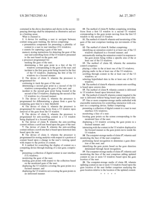 US 2017/0212583 A1
contained in the above description and shown in the accom
panying drawings shall be interpreted as illustrative and not
in a limiting sense.
What is claimed is:
1. A device for enabling a user to navigate between
content using gaze tracking, the device comprising:
a presentation component for presenting a plurality of
content to a user in user interface (UI) windows;
a camera for capturing a gaze ofthe user;
memory storing instructions for detecting the gaze ofthe
userand controlling focus ofthe UI windowspresented
to the user based on the gaze; and
a processor programmed for:
tracking the gaze ofthe user;
determining a first gaze point in a first of the UI
windows corresponding to the gaze ofthe user; and
incident to the first gaze point being located in the first
of the UI windows, displaying the first of the UI
windows in a focused manner.
2. The device of claim 1, wherein the processor is
programmed for:
continuing to track the gaze ofthe user;
determining a second gaze point in a second of the UI
windows corresponding the gaze of the user, and
incident to the second gaze point being located in the
second ofthe UI windows, displaying the secondofthe
UI windows in a focused manner.
3. The device of claim 1, wherein the processor is
programmed for differentiating a glance from a gaze by
comparing gaZe time to a time threshold.
4. The device of claim 1, wherein the processor is
programmed for removing focus from a UI window upon
removal of the gaze from the UI window.
5. The device of claim 1, wherein the processor is
programmed for auto-scrolling content in a UI window
being displayed in a focused manner.
6. The device of claim 5, wherein the auto-scrolling
content utilizes a scroll rate based upon the gaze ofthe user.
7. The device of claim 5, wherein the auto-scrolling
contentutilizes a scroll ratethatisbased upon historical data
based upon the user.
8. The device of claim 1, wherein the processor is
programmedforstoringanalytics with respecttoaportion of
content based upon a change in the user's viewing speed
with respect to the portion ofcontent.
9. A method for controlling the display of content on a
computing device through tracking ofa user gaze, compris
ing:
presenting a collection ofdigital content in user interface
(UI) windows;
monitoring the gaze ofthe user;
tracking gaze points with respect to the collection based
on the monitored gaze ofthe user;
displaying the UI windows covering the gaze points in a
focused manner, and
displaying the UI windows not coveringthegaze points in
an unfocused manner.
Jul. 27, 2017
10. The method ofclaim 9, further comprising switching
focus from a first UI window to a second UI window
corresponding to the gaze points moving from the first UI
window to the second UI window.
11. The method ofclaim 9, wherein said monitoring ofthe
gaze of the user comprises tracking eye movements ofthe
USC.
12. The method of claim 9, further comprising:
identifying an animation control in at least one ofthe UI
windows displayed in a focused manner; and
automatically startingtheanimation control in responseto
the gaze points being within a specific area of the at
least one of the UI windows.
13. The method of claim 12, wherein the animation
control comprises:
playing a video in the at least one of the UI windows;
playing audio in the at least one ofthe UI windows;
scrolling through content in the at least one of the UI
windows; or
selecting hyperlinked data in the at least one of the UI
windows.
14.The method ofclaim 9, wherein contentauto-scrolling
is based upon session data.
15. The method ofclaim 9, wherein content is delivered
to UI windows based upon historical data.
16.The method ofclaim9, wherein contenttargeted to the
user is delivered without being based upon historical data.
17. One or more computer-storage media embodied with
executable instructions for controlling interaction with con
tent on a computing device, further comprising:
presenting a collection ofdigital content to a user in user
interface (UI) windows;
monitoring a face of a user;
locating gaze points on the screen corresponding to the
monitored face ofthe user;
displaying a UI window covering the gaze points in a
focused manner; and
interactingwith thecontentin the UI window displayed in
the focused manner as the gaze points move inside the
UI window.
18.Thecomputer-storage mediaofclaim 17, wherein said
monitoring the face of the user comprises:
performing facial recognition to determine a gaze direc
tion of the user; and
identifying the gaze points based on the gaze direction
determined through facial recognition.
19.Thecomputer-storage mediaofclaim 17, wherein said
monitoring the face of the user comprises adding updated
content in one or more UI windows based upon the gaZe
location of the user.
20. The computer-storage media of claim 19, wherein
updating content in one or more UI windows based upon the
gaze location of the user further comprises analyzing the
gaze location relative to the location ofthe updated content.
k k k k k
 