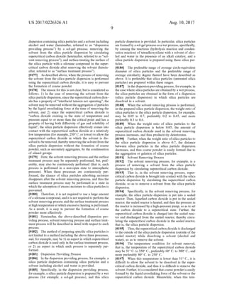 US 2017/0226326 A1
dispersion containing silicaparticles anda solvent including
alcohol and water (hereinafter, referred to as “dispersion
providing process”) by a sol-gel process; removing the
Solvent from the silica particle dispersion by circulating
supercritical carbon dioxide (hereinafter, referred to as “sol
vent removing process”); and Surface-treating the Surface of
the silica particle with a siloxane compound in the Super
critical carbon dioxide after removing the solvent (herein
after, referred to as “surface treatment process').
0177. As described above, when the process ofremoving
the solvent from the silica particle dispersion is performed
using the Supercritical carbon dioxide, it is easy to prevent
the formation of coarse powder.
0178. The reason forthis is notclear, but is consideredas
follows. 1) In the case of removing the solvent from the
silica particle dispersion, sincethe Supercritical carbon diox
ide has a property of“interfacial tension not operating, the
Solvent may be removed without the aggregation ofparticles
by the liquid crosslinking force at the time ofremoving the
Solvent, and 2) since the Supercritical carbon dioxide is
'carbon dioxide existing in the state of temperature and
pressure equal to or more than the critical point and has a
property ofhaving both diffusivity ofgas and solubility of
liquid’, the silica particle dispersion effectively comes into
contact with the Supercritical carbon dioxide at a relatively
low temperature (forexample, 250° C. orlower) to allow the
supercritical carbon dioxide in which the solvent is dis
solvedto be removed, thereby removingthe solventfrom the
silica particle dispersion without the formation of coarse
powder, such as secondary aggregates, by the condensation
of silanol groups.
0179 Here, the solvent removing process and the surface
treatment process may be separately performed, but, pref
erably, may also be continuously performed (that is, each
process is performed in a non-open state to atmospheric
pressure). When these processes are continuously per
formed, the chance of silica particles adsorbing moisture
disappears after the solvent removing process, and thus the
Surface treatment process may be performed in a state in
which the adsorption ofexcess moisture to silica particles is
prevented.
0180. Therefore, it is not required to use a large amount
ofasiloxane compound, and it is notrequiredto perform the
Solvent removing process and the Surface treatment process
athigh temperatureatwhich excessiveheatingis performed.
As a result, it is easy to prevent the formation of coarse
powder more effectively.
0181. Hereinafter, the above-described dispersion pro
viding process, solvent removing process and Surface treat
ment process will be described in detail with respect to each
process.
0182. The method ofpreparing specific silica particles is
not limited to a method including the above three processes,
and, forexample, may be 1) an aspect in which Supercritical
carbon dioxide is used only in the Surface treatmentprocess,
or 2) an aspect in which each process is separately per
formed.
0183 Dispersion Providing Process
0184 In the dispersion providing process, for example, a
silica particle dispersion containing silica particles and a
Solvent including alcohol and water is provided.
0185. Specifically, in the dispersion providing process,
forexample, a silica particle dispersion is prepared by a wet
process (for example, a sol-gel process), and this silica
Aug. 10, 2017
particle dispersion is provided. In particular, silica particles
areformedbyasol-gelprocessas a wetprocess, specifically,
by causing the reactions (hydrolysis reaction and conden
sation reaction) oftetraalkoxysilane with a solvent ofalco
hol and water in the presence of an alkali catalyst, and a
silica particle dispersion is prepared using these silica par
ticles.
0186 The preferable range of average circle-equivalent
diameter of silica particles and the preferable range of
average circularity degree thereof have been described as
above. It is preferable that silica particles (untreated silica
particles) are prepared within these ranges.
0187. In the dispersionproviding process, forexample, in
the case where silica particles are obtained by a wetprocess,
the silica particles are obtained in the form ofa dispersion
(silica particle dispersion) in which silica particles are
dissolved in a solvent.
0188 When the solvent removing process is performed,
in the prepared silica particle dispersion, the weight ratio of
silica particles to the silica particle dispersion, for example,
may be 0.05 to 0.7, preferably 0.2 to 0.65, and more
preferably 0.3 to 0.6.
0189 When the weight ratio of silica particles to the
silica particle dispersion is below 0.05, the amount of
Supercritical carbon dioxide used in the solvent removing
process increases, and thus productivity deteriorates.
0190. Further, when the weight ratio ofsilica particles to
the silica particle dispersion is above 0.7, the distance
between silica particles in the silica particle dispersion
decreases, and thus coarse powder is easily formed due to
the aggregation or gelation ofsilica particles.
(0191 Solvent Removing Process
0.192 The solvent removing process, for example, is a
process of removing a solvent from the silica particle
dispersion by circulating Supercritical carbon dioxide.
0193 That is, in the solvent removing process, super
critical carbon dioxide is brought into contact with the silica
particle dispersion by circulating the Supercritical carbon
dioxide, so as to remove a solvent from the silica particle
dispersion.
0194 Specifically, in the solvent removing process, for
example, the silica particle dispersion is put into a sealed
reactor. Then, liquefied carbon dioxide is put in the sealed
reactor, the sealed reactor is heated, and then the pressure in
the reactor is increasedby a high-pressurepump, so as to set
the carbon dioxide to a supercritical state. Further, the
Supercritical carbon dioxide is charged into the sealed reac
tor and discharged from the sealed reactor, thereby circu
lating the Supercritical carbon dioxide in the sealed reactor,
that is, the silica particle dispersion.
0.195 Thus, the supercriticalcarbon dioxide is discharged
to the outside ofthe silica particle dispersion (outside ofthe
sealed reactor) while dissolving a solvent (alcohol and
water), so as to remove the solvent.
0196. The temperature condition for solvent removal,
that is, the temperature of the supercritical carbon dioxide
may be 31° C. to 350° C., preferably 60° C. to 300° C., and
more preferably 80° C. to 250° C.
(0197) When this temperature is lower than 31° C., it is
difficult to allow the solvent to be dissolved in the super
critical carbon dioxide, and thus it is difficult to remove the
solvent. Further, itis considered that coarse powder is easily
formed by the liquid crosslinking force ofthe solvent or the
supercritical carbon dioxide. Meanwhile, when this tem
 