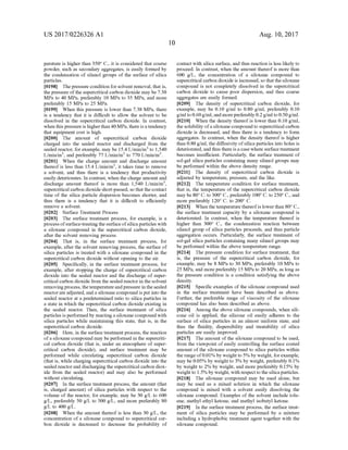 US 2017/0226326 A1
perature is higher than 350° C., it is considered that coarse
powder, Such as secondary aggregates, is easily formed by
the condensation of silanol groups of the Surface of silica
particles.
0198 Thepressure condition for solvent removal, that is,
the pressure ofthe supercritical carbon dioxide may be 7.38
MPa to 40 MPa, preferably 10 MPa to 35 MPa, and more
preferably 15 MPa to 25 MPa.
(0199. When this pressure is lower than 7.38 MPa, there
is a tendency that it is difficult to allow the solvent to be
dissolved in the Supercritical carbon dioxide. In contrast,
when this pressureis higherthan 40MPa, thereisa tendency
that equipment cost is high.
0200. The amount of supercritical carbon dioxide
charged into the sealed reactor and discharged from the
sealed reactor, forexample, may be 15.4 L/min/m to 1.540
L/min/m, and preferably 77 L/min/m to 770 L/min/m.
0201 When the charge amount and discharge amount
thereofis less than 15.4 L/min/m, it takes time to remove
a solvent, and thus there is a tendency that productivity
easily deteriorates. In contrast, when the charge amount and
discharge amount thereof is more than 1,540 L/min/m,
Supercritical carbon dioxide short-passed, so that the contact
time of the silica particle dispersion becomes shorter, and
thus there is a tendency that it is difficult to efficiently
remove a solvent.
0202 Surface Treatment Process
0203 The surface treatment process, for example, is a
process ofsurface-treatingthe surface ofsilicaparticles with
a siloxane compound in the Supercritical carbon dioxide,
after the solvent removing process.
0204 That is, in the surface treatment process, for
example, after the solvent removing process, the Surface of
silica particles is treated with a siloxane compound in the
Supercritical carbon dioxide without opening to the air.
0205 Specifically, in the surface treatment process, for
example, after stopping the charge of Supercritical carbon
dioxide into the sealed reactor and the discharge of Super
critical carbon dioxide from the sealed reactor in the solvent
removingprocess, thetemperatureandpressure inthesealed
reactorare adjusted, and a siloxane compound is put into the
sealed reactor at a predetermined ratio to silica particles in
a state in which the Supercritical carbon dioxide existing in
the sealed reactor. Then, the surface treatment of silica
particles is performedby reactinga siloxane compound with
silica particles while maintaining this state, that is, in the
Supercritical carbon dioxide.
0206 Here, in the surface treatment process, the reaction
ofa siloxane compound may be performed in the Supercriti
cal carbon dioxide (that is, under an atmosphere of Super
critical carbon dioxide), and Surface treatment may be
performed while circulating Supercritical carbon dioxide
(that is, while charging Supercritical carbon dioxide into the
sealed reactorand discharging the Supercritical carbon diox
ide from the sealed reactor) and may also be performed
without circulating.
0207. In the surface treatment process, the amount (that
is, charged amount) of silica particles with respect to the
volume of the reactor, for example, may be 30 g/L to 600
g/L, preferably 50 g/L to 500 g/L, and more preferably 80
g/L to 400 g/L.
0208. When the amount thereof is less than 30 g/L, the
concentration of a siloxane compound to Supercritical car
bon dioxide is decreased to decrease the probability of
Aug. 10, 2017
contact with silica Surface, and thus reaction is less likely to
proceed. In contrast, when the amount thereofis more than
600 g/L, the concentration of a siloxane compound to
Supercritical carbon dioxide is increased, so that the siloxane
compound is not completely dissolved in the Supercritical
carbon dioxide to cause poor dispersion, and thus coarse
aggregates are easily formed.
0209. The density of supercritical carbon dioxide, for
example, may be 0.10 g/ml to 0.80 g/ml, preferably 0.10
g/ml to 0.60g/ml, and morepreferably 0.2g/ml to 0.50g/ml.
0210. When the density thereofis lower than 0.10 g/ml,
the solubility ofasiloxane compoundto Supercritical carbon
dioxide is decreased, and thus there is a tendency to form
aggregates. In contrast, when the density thereof is higher
than 0.80 g/ml, the diffusivity ofsilica particles into holes is
deteriorated, andthus there isa case where Surface treatment
becomes insufficient. Particularly, the surface treatment of
sol-gel silica particles containing many silanol groups may
be performed within the above density range.
0211. The density of supercritical carbon dioxide is
adjusted by temperature, pressure, and the like.
0212. The temperature condition for surface treatment,
that is, the temperature of the supercritical carbon dioxide
may be 80° C. to 300° C., preferably 100° C. to 250° C., and
more preferably 120° C. to 200° C.
0213 When the temperature thereofis lowerthan 80°C.,
the Surface treatment capacity by a siloxane compound is
deteriorated. In contrast, when the temperature thereof is
higher than 300° C., the condensation reaction between
silanol group of silica particles proceeds, and thus particle
aggregation occurs. Particularly, the Surface treatment of
sol-gel silica particles containing many silanol groups may
be performed within the above temperature range.
0214. The pressure condition for surface treatment, that
is, the pressure of the supercritical carbon dioxide, for
example, may be 8 MPa to 30 MPa, preferably 10 MPa to
25 MPa, and more preferably 15 MPa to 20 MPa, as long as
the pressure condition is a condition satisfying the above
density.
0215 Specific examples ofthe siloxane compound used
in the surface treatment have been described as above.
Further, the preferable range of viscosity of the siloxane
compound has also been described as above.
0216 Among the above siloxane compounds, when sili
cone oil is applied, the silicone oil easily adheres to the
Surface of silica particles in an almost uniform state, and
thus the fluidity, dispersibility and treatability of silica
particles are easily improved.
0217. The amount of the siloxane compound to be used,
from the viewpoint ofeasily controlling the surface coated
amount ofthe siloxane compound to silica particles within
the rangeof0.01% by weight to 5% by weight, forexample,
may be 0.05% by weight to 3% by weight, preferably 0.1%
by weight to 2% by weight, and more preferably 0.15% by
weight to 1.5% by weight, with respect to the silicaparticles.
0218. The siloxane compound may be used alone, but
may be used as a mixed solution in which the siloxane
compound is mixed with a solvent easily dissolving the
siloxane compound. Examples of the solvent include tolu
ene, methyl ethyl ketone, and methyl isobutyl ketone.
0219. In the surface treatment process, the surface treat
ment of silica particles may be performed by a mixture
including a hydrophobic treatment agent together with the
siloxane compound.
 