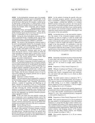 US 2017/0226326 A1
0220. As the hydrophobic treatment agent, for example,
a silane hydrophobic treatment agent is exemplified. As the
silane hydrophobic treatment agent, a known silicon com
pound having an alkyl group (for example, a methyl group,
an ethyl group, a propyl group, or a butyl group) is exem
plified, and specific examples thereofinclude silaZane com
pounds (for example, silane compounds, such as methylt
rimethoxysilane, dimethyldimethoxysilane,
trimethylchlorosilane, and trimethylmethoxysilane; hexam
ethyldisilaZane; and tetramethyldisilaZane). These hydro
phobic treatment agents may be used alone, and may also be
used in a combination of two or more thereof.
0221 Among the silane hydrophobic treatment agents, a
silicon compound having a trimethyl group, such as trim
ethylmethoxysilane or hexamethyldisilazane (HMDS), par
ticularly, hexamethyldisilazane (HMDS) is preferable.
0222. The amount ofthe hydrophobic treatment agent to
be used is not particularly limited, but, forexample, may be
1% by weight to 100% by weight, preferably 3% by weight
to 80% by weight, and more preferably 5% by weight to
50% by weight, with respect to the silica particles.
0223) The hydrophobic treatment agent may be used
alone, but may be used as a mixed solution in which the
silane hydrophobic treatment agent is mixed with a solvent
easily dissolving the silane hydrophobic treatment agent.
Examples of the solvent include toluene, methyl ethyl
ketone, and methyl isobutyl ketone.
0224 Preparation ofOil-Treated Inorganic Particles
0225. The method ofpreparing oil-treated inorganic par
ticles is not particularly limitedas long as inorganic particles
maybe surface-treatedwith oil. As the method,a dry method
using aspray process ofspraying a solution containing oil to
inorganic particles Suspended in the gas phase; and a wet
method of dipping inorganic particles into a solution con
taining oil and drying the inorganic particles are exempli
fied. Further, after the above treatment, excess oil may be
removed by dipping the inorganic particles into an organic
Solvent, such as ethanol.
0226 Preparation of Resin Particles
0227. The resinparticles may be prepared by a method of
molten-kneading a resin and then pulverizing and classify
ing the molten-kneaded resin (kneading pulverization
method), a method of Suspending and dispersing an oil
phase, obtained by dissolving a resin in a water-soluble
organic solvent, in an aqueous phase containing a dispersant
and then removing the solvent (dissolution Suspension
method), ora method ofaggregatinga resin, obtained by the
emulsion polymerization ofresin monomers, and then mak
ing the resin aggregates into particles (emulsion polymer
ization aggregation method).
0228. In the case where the resin particles contain the
above components, such as inorganic particles, each of the
above components may be mixed with a resin in advance. In
the case of the emulsion polymerization aggregation
method, emulsion polymerization may be performed after
mixing resin monomers with each ofthe above components.
0229 Particle Mixing Process
0230. The particle mixing process is a process ofmixing
the specific silica particles, oil-treated inorganic particles,
and resin particles, which are provided in the particle
providing process. Through the process, the specific silica
particles are adhered to the Surface ofthe resin particles,and
the oil-treated inorganic particles are also adhered thereto in
connection with the specific silica particles.
Aug. 10, 2017
0231. As the method of mixing the specific silica par
ticles, oil-treated inorganic particles and resin particles,
there is exemplified a method of charging the particles into
a V-type blender, a HENSCHEL MIXER, or a LODIGE
MIXER and then stirring these particles. All of the specific
silica particles, oil-treated inorganic particles and resin par
ticles may be mixed with each otherat once, and the specific
silica particles and oil-treated inorganic particles may be
stepwisely mixed with the resin particles with respect to the
total amount of the resin particles.
0232. As described above, in the resin particle composi
tion, the content of the oil-treated inorganic particles is
preferably 0.1 parts by weight to 6 parts by weight with
respect to 100 parts by weight ofthe resin particles, and the
content ofthe specific silica particles is preferably 0.1 parts
by weight to 6 parts by weight with respect to 100 parts by
weight of the resin particles. It is preferable to mix the
specific silica particles, oil-treated inorganic particles and
resin particles within the above ranges, in terms ofprevent
ing the fixation oftheresin particlecomposition into thepipe
when transporting the resin particle composition using air.
EXAMPLES
0233. Hereinafter, thepresent invention will be described
in more detail with reference to Examples. However, the
present invention is not limited to these Examples. Here,
“parts' and “96” are based on weight, unless otherwise
specified.
0234
0235 300 parts ofmethanol and 70parts of10% aqueous
ammonia are put into a 1.5 L. glass reaction container
provided with a stirrer, a dropping nozzle, and a thermom
eter, and mixed with each other, so as to obtain an alkali
catalyst Solution.
0236. The alkali catalyst solution is adjusted to 30° C.,
and then 185 parts of tetramethoxysilane and 50 parts of
8.0% aqueous ammonia are simultaneously dropped there
into while stirring, so as to obtain a hydrophilic silica
particle dispersion (solid concentration: 12.0% by weight).
Here, dropping time is set to 30 minutes.
0237. Thereafter, the obtained silica particle dispersion is
concentrated to havea solidconcentration of40% by weight
by a rotary filter R-FINE (manufactured by KOTOBUKI
Industry Co., Ltd.). This concentrated product is designated
as silica particle dispersion (1).
0238
0239 Silica particle dispersions (2) to (8) are prepared in
the same manner as in the preparation ofthe silica particle
dispersion (1), except that the alkali catalyst Solution (con
tent ofmethanol and content of 10% aqueous ammonia) and
silica particle formation conditions (total dropping amount
oftetramethoxysilane (represented byTMOS) into the alkali
catalyst Solution, total dropping amount of 8% aqueous
ammonia into the alkali catalyst solution, and dropping
time) are changed according to Table 1.
0240 Silica particle dispersions (1) to (8) are summa
rized in Table 1.
Preparation of Silica Particle Dispersion (1)
Preparation ofSilica Particle Dispersions (2) to (8)
 