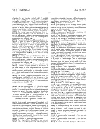 US 2017/0226326 A1
Chemical Co., Ltd., viscosity: 1,000 cSt at 25°C.) is added
with respect to 100 parts of silica particles, followed by
stirring for 15 minutes, and 6 parts ofdimethyl silicone oil
is further added with respect to 100 parts ofsilica particles,
followed by stirring for 15 minutes. Finally, temperature is
increased to 90° C., ethanol is removed under reduced
pressure to perform drying, and then the treated product is
taken out, and further dried in vacuum at 120° C. for 30
minutes, so as to obtain oil-treated inorganic particles (b).
0279. The average circle-equivalent diameter of the oil
treated inorganic particles (b) is 30 nm. The amount offree
oil is 4.2% by weight. Theparticle aggregation degree ofthe
oil-treated inorganic particles (b) is 92%, and the particle
compression ratio thereof is 0.42.
0280 Preparation ofOil-Treated Inorganic Particles (c)
0281 15 parts by weight of electrical insulating oil
(“dialer oil B. manufactured by Showa Shell Sekiyu KK,
viscosity: 30 cSt at25°C.) is sprayed by spray drying to 100
parts by weight of commercially available fumed silica
(“OX50, manufactured by Nippon Aerosil Co., Ltd.)
obtained by a gas-phaseprocess, so as toperform theSurface
treatment ofsilicaparticles. Then, oil treatment is performed
with stirring for5 hours at200°C., so as to obtain oil-treated
inorganic particles (c).
0282. The average circle-equivalent diameter of the oil
treated inorganic particles (c) is 45 nm. The amount offree
oil is 7.0% by weight. Theparticle aggregation degree ofthe
oil-treated inorganic particles (c) is 94%, and the particle
compression ratio thereof is 0.45.
(0283 Preparation ofOil-Treated Inorganic Particles (d))
0284 Oil-treated inorganic particles (d) are obtained in
the same manner as in the preparation of the oil-treated
inorganic particles (c), except that anatase-type titanium
oxide (“TAF1500, manufactured by Fuji Titanium Industry
Co., Ltd.) is used instead of the commercially available
fumed silica.
0285. The average circle-equivalent diameter of the oil
treated inorganic particles (d) is 60 nm. The amount offree
oil is 4.2% by weight. Theparticle aggregation degree ofthe
oil-treated inorganic particles (d) is 91%, and the particle
compression ratio thereof is 0.44.
Example 1
0286 100 parts ofresin particles (A), 1 part ofoil-treated
inorganic particles (a), and 2 parts of Surface-treated silica
particles (S1), which are obtained by the above preparation
methods, are added. Then, these particles are mixed with
each otherby a 1000 L HENSCHELMIXER at 900 rpm for
10 minutes, and then sieved by a mesh net of45 um, so as
to obtain a resin particle composition of Example 1.
Examples 2 to 25 and Comparative Examples 1 to
7
0287. Resin particle compositions of Examples 2 to 25
and Comparative Examples 1 to 7 are obtained in the same
manneras in Example 1, except that the kindand amount of
Surface-treatedsilica, thekind ofresin particles,andthekind
and amount of oil-treated inorganic particles are changed
according to Tables 4 and 5. In Comparative Example 7, the
resin particle composition is obtained by using commer
cially available fumed silica (“R972 treated with dimeth
yldichlorosilane, manufactured by Aerosil Co., Ltd.) instead
of the oil-treated inorganic particles.
0288 Evaluation of Resin Particle Composition
0289. The dispersibility, detachability, and amount
attached to thepipe with respect to each ofthe resin particle
Aug. 10, 2017
compositions obtained in Examples 1 to 25andComparative
Examples 1 to 7 are evaluatedby the following method. The
results thereof are summarized in Tables 4 and 5.
0290 Evaluation of Dispersibility
0291. With respect to each of the resin particle compo
sitions, the Surface of the resin particle composition is
observed by SEM, and the dispersibility thereofis evaluated
based on the following criteria.
0292 Evaluation Criteria (Dispersibility)
0293 A: aggregates of specific silica particles and oil
treated inorganic particles do not exist.
0294 B: the number of aggregates of specific silica
particles and oil-treated inorganic particles is 10 or less.
0295 C: the number of aggregates of specific silica
particles and oil-treated inorganic particles is more than 10
and 20 or less.
0296 D: the number of aggregates of specific silica
particles and oil-treated inorganic particles is more than 20.
0297 Evaluation of Detachability
0298. The detachability (maintenance ofanti-detachabil
ity) of specific silica particles and oil-treated inorganic
particles after applying a mechanical load to the resin
particle composition is evaluated. Specifically, the detach
ability thereofis evaluated as follows.
0299 5 g of the resin particle composition and 200 g of
iron powder of 100 um are put into a glass bottle, and mixed
for 60 minutes by a Dabura shaker. Then, theamount ofthe
specific silica particles and oil-treated inorganic particles
transferred to the iron powder is analyzed by X-ray fluo
rescence, and the detachability thereofis evaluated based on
the following criteria.
(0300 Evaluation Criteria (Detachability)
0301 A: the amount of silica and inorganic particles
transferred to iron powder from the resin particle composi
tion is less than 5% by weight.
0302 B: the amount of silica and inorganic particles
transferred to iron powder from the resin particle composi
tion is 5% by weight or more and less than 10% by weight.
0303 C: the amount of silica and inorganic particles
transferred to iron powder from the resin particle composi
tion is 10% by weight or more.
0304 Evaluation ofAmount Attached to Pipe
0305 ASUS 304-made test pipe having an inner diam
eter (p of47.8 mm, a length of 10 m, and an elbow portion
of R90° located at 5 m from an inlet is prepared, and the
resin particle composition is transported by air from an
outlet through a filter using a blower as a powder Suction
test. At that time, 100 kg ofthe resin particle composition is
transportedby airunderconditions ofan in-pipelinearspeed
of5.0 m/min and a solid-gas ratio of0.5 and collected. This
collected resin particle composition is repeatedly trans
ported by air nine times in the same manner through the
same pipe, and the amount attached to the pipe is evaluated
by the resin weight before and afterair transportation, based
on the following criteria.
0306 In the case where the pipe is clogged during the
test, the evaluation is stopped.
(0307 Evaluation Criteria (Amount Attached to the Pipe)
0308 A: amount attached to the pipe is less than 0.5%.
0309 B: amountattached to the pipe is 0.5% or more and
less than 1.0%.
0310 C: amountattached to the pipe is 1.0% or more and
less than 2.0%.
0311 D: amountattached to the pipe is 2.0% or more and
less than 3.0%.
0312 E: amount attached to the pipe is 3.0% or more.
 