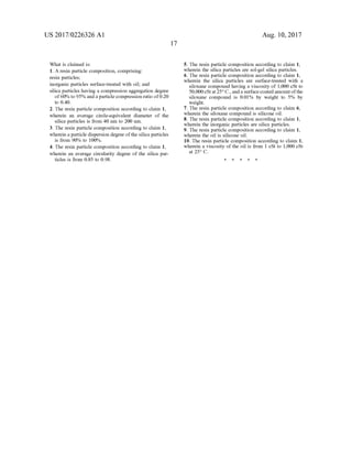 US 2017/0226326 A1
What is claimed is:
1. A resin particle composition, comprising:
resin particles;
inorganic particles Surface-treated with oil; and
silica particles having a compression aggregation degree
of60% to 95% and a particle compression ratio of0.20
to 0.40.
2. The resin particle composition according to claim 1,
wherein an average circle-equivalent diameter of the
silica particles is from 40 nm to 200 nm.
3. The resin particle composition according to claim 1,
wherein a particle dispersion degree ofthe silica particles
is from 90% to 100%.
4. The resin particle composition according to claim 1,
wherein an average circularity degree of the silica par
ticles is from 0.85 to 0.98.
17
Aug. 10, 2017
5. The resin particle composition according to claim 1,
wherein the silica particles are sol-gel silica particles.
6. The resin particle composition according to claim 1,
wherein the silica particles are surface-treated with a
siloxane compound having a viscosity of 1,000 cSt to
50,000cStat25°C., anda surfacecoated amount ofthe
siloxane compound is 0.01% by weight to 5% by
weight.
7. The resin particle composition according to claim 6.
wherein the siloxane compound is silicone oil.
8. The resin particle composition according to claim 1,
wherein the inorganic particles are silica particles.
9. The resin particle composition according to claim 1,
wherein the oil is silicone oil.
10. The resin particle composition according to claim 1,
wherein a viscosity of the oil is from 1 cSt to 1,000 cSt
at 25° C.
 