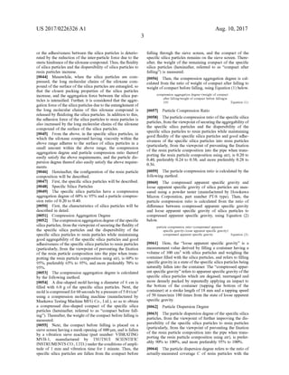US 2017/0226326 A1
or the adhesiveness between the silica particles is deterio
rated by the reduction of the inter-particle force due to the
sterichindranceofthe siloxane compound.Thus, thefluidity
ofsilica particles and the dispersibility ofsilica particles to
resin particles increase.
0044) Meanwhile, when the silica particles are com
pressed, the long molecular chains of the siloxane com
pound ofthe Surface ofthe silica particles are entangled, so
that the closest packing properties of the silica particles
increase, and the aggregation force between the silica par
ticles is intensified. Further, it is considered that the aggre
gation force ofthe silica particles dueto theentanglement of
the long molecular chains of this siloxane compound is
released by fluidizing the silica particles. In addition to this,
the adhesion force ofthe silica particles to resin particles is
also increased by the long molecular chains ofthe siloxane
compound ofthe Surface of the silica particles.
0045. From the above, in the specific silica particles, in
which the siloxane compound having viscosity within the
above range adheres to the Surface of silica particles in a
Small amount within the above range, the compression
aggregation degree and particle compression ratio thereof
easily satisfy the above requirements, and the particle dis
persion degree thereofalso easily satisfy the above require
mentS.
0046. Hereinafter, the configuration of the resin particle
composition will be described.
0047 First, the specific silica particles will be described.
0048 Specific Silica Particles
0049. The specific silica particles have a compression
aggregation degree of 60% to 95% and a particle compres
Sion ratio of 0.20 to 0.40.
0050 First, the characteristics of silica particles will be
described in detail.
0051 Compression Aggregation Degree
0.052 Thecompression aggregation degree ofthespecific
silica particles, from the viewpointofsecuringthe fluidity of
the specific silica particles and the dispersibility of the
specific silica particles to resin particles while maintaining
good aggregability of the specific silica particles and good
adhesiveness ofthe specific silica particles to resin particles
(particularly, from the viewpoint ofpreventing the fixation
of the resin particle composition into the pipe when trans
porting the resin particle composition using air), is 60% to
95%, preferably 65% to 95%, and more preferably 70% to
95%.
0053. The compression aggregation degree is calculated
by the following method.
0054. A disc-shaped mold having a diameter of 6 cm is
filled with 6.0 g of the specific silica particles. Next, the
moldiscompressedfor60secondsbyapressureof5.0t/cm
using a compression molding machine (manufactured by
Maekawa Testing Machine MFG Co., Ltd.), so as to obtain
a compressed disc-shaped compact of the specific silica
particles (hereinafter, referred to as “compact before fall
ing'). Thereafter, the weightofthe compact before falling is
measured.
0055 Next, the compact before falling is placed on a
sieve Screen having a mesh opening of600 um, and is fallen
by a vibration sieve machine (part number: VIBRATING
MVB-1, manufactured by TSUTSUI SCIENTIFIC
INSTRUMENTS CO.,LTD.) underthe conditions ofampli
tude of 1 mm and vibration time for 1 minute. Thus, the
specific silica particles are fallen from the compact before
Aug. 10, 2017
falling through the sieve Screen, and the compact of the
specific silica particles remains on the sieve Screen. There
after, the weight of the remaining compact of the specific
silica particles (hereinafter, referred to as “compact after
falling) is measured.
0056. Then, the compression aggregation degree is cal
culated from the ratio of weight ofcompact after falling to
weight ofcompact before falling, using Equation (1) below.
compression aggregation degree (weight of compact
after falling weight of compact before falling)x
100 Equation (1):
0057 Particle Compression Ratio
0058. Theparticle compression ratio ofthe specific silica
particles, from the viewpoint ofsecuringtheaggregability of
the specific silica particles and the dispersibility of the
specific silica particles to resin particles while maintaining
good fluidity of the specific silica particles and good adhe
siveness of the specific silica particles into resin particles
(particularly, from the viewpoint ofpreventing the fixation
of the resin particle composition into the pipe when trans
porting the resin particle composition using air), is 0.20 to
0.40, preferably 0.24 to 0.38, and more preferably 0.28 to
O.36.
0059. The particle compression ratio is calculated by the
following method.
0060. The compressed apparent specific gravity and
loose apparent specific gravity of silica particles are mea
Sured using a powder tester (manufactured by Hosokawa
Micron Corporation, part number PT-S type). Then, the
particle compression ratio is calculated from the ratio of
difference between compressed apparent specific gravity
and loose apparent specific gravity of silica particles to
compressed apparent specific gravity, using Equation (2)
below.
particle compression ratio (compressed apparent
specific gravity-loose apparent specific gravity),
compressed apparent specific gravity Equation (2):
0061 Here, the “loose apparent specific gravity” is a
measurement value derived by filling a container having a
volume of 100 cm with silica particles and weighing the
container filled with the silica particles, and refers to filling
specific gravity in a state ofthe specific silica particles being
naturally fallen into the container. The “compressed appar
ent specific gravity” refers to apparent specific gravity ofthe
specific silica particles which are degased, rearranged and
more densely packed by repeatedly applying an impact to
the bottom of the container (tapping the bottom of the
container) at a stroke length of 18 mm and a tapping speed
of 50 times/min 180 times from the state ofloose apparent
specific gravity.
0062
0063. The particle dispersion degree ofthe specific silica
particles, from the viewpoint offurther improving the dis
persibility of the specific silica particles to resin particles
(particularly, from the viewpoint ofpreventing the fixation
of the resin particle composition into the pipe when trans
porting the resin particle composition using air), is prefer
ably 90% to 100%, and more preferably 95% to 100%.
0064. The particle dispersion degree refers to the ratio of
actually-measured coverage C of resin particles with the
Particle Dispersion Degree
 