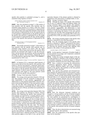 US 2017/0226326 A1
specific silica particles to calculated coverage Co., and is
calculated using Equation (3) below.
particle dispersion degree-actually-measured cover
age C calculated coverage Co Equation (3):
0065 Here, the calculated coverage Co ofthe surface of
resin particles with the specific silica particles may be
calculated using Equation (3-1) below, when the Volume
average particle diameter ofresin particles is represented by
dt (m), the average circle-equivalent diameter ofthe specific
silica particles is represented by da (m), the specific gravity
ofresin particles is represented by pt, the specific gravity of
the specific silica particles is represented by pa, the weight
ofresin particles is represented by Wt (kg), and the addition
amount ofthe specific silica particles is represented by Wa
(kg).
calculated coverage Cov3/(2T)x(pt/pa)x(dt/da)x
(Wa/Wi)x100(%) Equation (3-1):
0066. Theactually-measuredcoverageCofthe surfaceof
resin particles with the specific silica particles may be
calculated using Equation (3-2) below, after the signal
intensities of silicon atoms derived from the specific silica
particles are measured with respect to only the resin par
ticles, onlythe specific silica particles,and the resin particles
including the specific silica particles, respectively, by an
X-ray photoelectron spectroscopy (XPS) (“JPS-9000MX,
manufactured by JEOL Ltd.).
actually-measured coverage C-(Z-x)/(y-x)x100(%) Equation (3-2):
0067. In Equation (3-2), X represents signal intensity of
silicon atoms derived from the specific silica particles with
respect to only the resin particles. y represents signal inten
sity ofsilicon atoms derived from the specific silica particles
with respect to only the specific silica particles. Z represents
signal intensity of silicon atoms derived from the specific
silica particles with respect to the resin particles coated
(covered) with the specific silica particles.)
0068
0069. The average circle-equivalent diameter ofthe spe
cific silica particles, from the viewpoint of improving flu
idity, dispersibility to resin particles, aggregability, and
adhesiveness to resin particles (particularly, from the view
point ofpreventing the fixation ofthe resin particle compo
sition into the pipe when transporting the resin particle
composition using air), is preferably 40 nm to 200 nm, more
preferably 50 nm to 180 nm, and further more preferably 60
nm to 160 nm.
0070 The average circle-equivalent diameter D50 ofthe
specific silica particles are obtained as follows. Primary
particles after dispersing the specific silica particles into
resin particles are observed by a scanning electron micro
scope (SEM) (S-4100, manufactured by Hitachi, Ltd.) to
capture an image, this image is put into an image analyZer
(LUZEXIII, manufactured by Nireco Corporation), the area
of each particle is measured by the image analysis of the
primary particles, and the circle-equivalent diameter of the
particle is calculated from this area value. The diameter
corresponding to 50% in the cumulative frequency in terms
ofvolume basisofthe obtained circle-equivalent diameteris
set to the average circle-equivalent diameter D50 of the
specific silica particles. In addition, the magnification ofthe
electron microscope is adjusted such that 10 to 50 specific
silica particles appear in one field of view, and the circle
Average Circle-Equivalent Diameter
Aug. 10, 2017
equivalent diameter of the primary particle is obtained in
combination with observations in multiple fields of view.
0071 Average Circularity Degree
0072 Although the shape of the specific silica particles
may be any of a spherical shape and different shapes, the
average circularity degree of the specific silica particles,
from the viewpoint of improving fluidity, dispersibility to
resin particles, aggregability, and adhesiveness to resin
particles in thespecific silica particles (particularly, from the
viewpoint of preventing the fixation of the resin particle
composition into the pipe when transporting the resin par
ticle composition using air), is preferably 0.85 to 0.98, more
preferably 0.90 to 0.98, and further more preferably 0.93 to
O.98.
0073. Theaverage circularity degree ofthe specific silica
particles is measured by the following method.
0074 First, the circularity degree of the specific silica
particles is obtained as “100/SF2’ calculated by the follow
ing equation, from the analysis ofthe planar image obtained
by observing the primary particles after adhering silica
particles to the surface of resin particles by SEM.
circularity degree (100/SF2)=41x(A/I)
0075 (In the equation, I represents a boundary length of
primary particles in an image, and A represents a projected
area ofprimary particles.)
0076 Further, the average circularity degree of the spe
cific silica particles is obtained as 50% circularity degree in
the cumulative frequency of circularity degree of 100 pri
mary particles obtained by the above planar image analysis.
0077. Here, a method of measuring the characteristics
(compression aggregation degree, particle compression
ratio, particle dispersion degree, and average circularity
degree) of the specific silica particles in the resin particle
composition will be described.
0078 First, specific silica particles and oil-treated inor
ganic particles are separated from the resin particle compo
sition as follows. The resin particle composition is dispersed
in methanol, stirred, and then ultrasonically treated with an
ultrasonic bath, so as to separate the specific silica particles
and oil-treated inorganic particles from the resin particle
composition. The easiness of the separation ofthe specific
silica particles and oil-treated inorganic particles is deter
mined by the particle diameter and specific gravity of the
specific silica particles and oil-treated inorganic particles.
Since the specific silica particles havinga large diameterare
easy to separate, only the specific silica particles are sepa
rated by setting the ultrasonic treatment condition to a weak
condition.
0079. Next, the ultrasonic treatment conditions are
changed to a strong condition, and the oil-treated inorganic
particles are separated from the Surface of resin particles.
The resin particles are precipitated by centrifugation to
collect only the methanol dispersed with the specific silica
particles or the oil-treated inorganic particles, and then this
methanol is volatilized, so as to take out the specific silica
particles or the oil-treated inorganic particles. In this ultra
Sonic treatment condition, a separation condition is adjusted
by the specific silica particles and the oil-treated inorganic
particles.
0080. Then, the above characteristics are measured using
the separated specific silica particles.
I0081. Next, the configuration of the specific silica par
ticles will be described.
Equation:
 