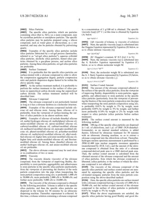 US 2017/0226326 A1
0082 Silica Particles
0083. The specific silica particles, which are particles
containing silica (that is, SiO) as a main component, may
be crystalline particles or amorphous particles. The specific
silica particles may be particles prepared using a silicon
compound, Such as water glass or alkoxysilane, as a raw
material, and may also be particles obtained by pulverizing
quartZ.
0084 Examples of the specific silica particles include
silica particles fabricated by a sol-gel process (hereinafter,
referred to as “sol-gel silica particles'), aqueous colloidal
silica particles, alcoholic silica particles, fumed silica par
ticles obtained by a gas-phase process, and molten silica
particles.Amongthesesilica particles, Sol-gel silicaparticles
are preferable.
0085 Surface Treatment
I0086. It is preferable that the specific silica particles are
Surface-treated with a siloxane compound in order to allow
the compression aggregation degree, particle compression
ratio and particle dispersion degree thereof to be within the
above specific range.
0087 As the surface treatment method, it is preferable to
perform the surface treatment to the surface of silica par
ticles in Supercritical carbon dioxide using the Supercritical
carbon dioxide. The surface treatment method will be
described later.
I0088 Siloxane Compound
0089. The siloxane compound is not particularly limited
as longas ithas a siloxane skeleton in a molecular structure.
0090. Examples of the siloxane compound include sili
cone oil and silicone resin. Among these, silicone oil is
preferable, from the viewpoint of surface-treating the sur
face ofsilica particles in an almost uniform state.
0091 Examples ofsilicone oil include dimethyl silicone
oil, methyl hydrogen silicone oil, methylphenyl silicone oil,
amino-modified silicone oil, epoxy-modified silicone oil,
carboxyl-modified silicone oil, carbinol-modified silicone
oil, methacryl-modified silicone oil, mercapto-modified sili
cone oil, phenol-modified silicone oil, polyether-modified
silicone oil, methylstyryl-modified silicone oil, alkyl-modi
fied silicone oil, higher fatty acid ester-modified silicone oil,
higher fatty acid amide-modified silicone oil, and fluorine
modified silicone oil. Among these, dimethyl silicone oil,
methyl hydrogen silicone oil, and amino-modified silicone
oil are preferable.
0092. The above siloxane compound may be used alone
or in combination of two or more.
0093. Viscosity
0094. The viscosity (kinetic viscosity) of the siloxane
compound, from the viewpoint of improving fluidity, dis
persibility to resin particles, aggregability and adhesiveness
to resin particles in the specific silica particles (particularly,
from the viewpoint of preventing the fixation of the resin
particle composition into the pipe when transporting the
resin particle composition using air), is preferably 1,000 cSt
to 50,000 cSt, more preferably 2,000 cSt to 30,000 cSt, and
further more preferably 3,000 cSt to 10,000 cSt.
0095. The viscosity ofthe siloxanecompound is obtained
by the following procedure. Toluene is added to the specific
silica particles, and then the specific silica particles are
dispersed in the toluene for 30 minutes by an ultrasonic
dispersing machine. Thereafter, Supernatant is collected. At
thistime,atoluene Solution containing a siloxanecompound
Aug. 10, 2017
in a concentration of 1 g/100 ml is obtained. The specific
viscosity msp (25°C.) at this time is obtained by Equation
(A) below.
insp=(minO)-1
0096 (mo: Viscosity oftoluene, m: viscosity ofsolution)
0097 Next, the specific viscosity msp is substituted into
the Huggins Equation representedby Equation (B) below, so
as to obtain intrinsic viscosity m.
(0098 (K': Huggins's constant, K=0.3 (m=1 to 3))
0099 Next, the intrinsic viscosity Im is substituted into
the A. Kolorlov Equation represented by Equation (C)
below, so as to obtain molecular weight M.
Equation (A):
Equation (B):
m=0.215x10 Moss
0100 Next, the molecular weight M is substituted into
theA. J. Barry Equation represented by Equation (D) below,
So as to obtain siloxane Viscosity .
Equation (C):
log m=1.00+0.0123M
0101 Surface Coated Amount
0102 The amount ofthe siloxane compound adhered to
thesurfaceofthe specific silica particles, from the viewpoint
ofimproving fluidity, dispersibility to resin particles, aggre
gability, and adhesiveness to resin particles in the specific
silica particles (particularly, from the viewpoint ofprevent
ing the fixation oftheresin particlecomposition into thepipe
when transporting the resin particle composition using air).
is preferably 0.01% by weight to 5% by weight, more
preferably 0.05% by weight to 3% by weight, and further
more preferably 0.10% by weight to 2% by weight with
respect to silica particles (silica particles before surface
treatment).
0103) The surface coated amount is measured by the
following method.
0104 100 mg ofthe specific silica particles are dispersed
in 1 mL of chloroform, and 1 uL of DMF (N,N-dimethyl
formamide), as an internal standard solution, is added
thereto, followed by ultrasonic treatment for 30 minutes
with an ultrasonic cleaning machine, so as to extract a
siloxane compound into the chloroform solvent. Thereafter,
hydrogen nucleus spectrum measurement is performed by a
JNM-AL400 type nuclear magnetic resonance apparatus
(manufactured by JEOL Ltd.), and the amount ofthe silox
ane compound is obtained from the ratio of a siloxane
compound-derived peak area to a DMF-derived peak area.
Then, the surface coated amount is calculated from the
obtained amount ofthe siloxane compound and the amount
of silica particles, from which the siloxane compound is
liberated, (silica particles, to the surface ofwhich the silox
ane compound is not adhered).
0105. The viscosity of the siloxane compound of the
specific silica particles and Surface coated amount are mea
Sured by separating the specific silica particles and the
oil-treated inorganic particles from the resin particle com
position using the above-described method.
0106 Here, the specific silica particles aresurface-treated
with a siloxanecompound having a viscosity of1,000cSt to
50,000 cSt, and the surface coated amount of the siloxane
compound to the Surface of silica particles is preferably
0.01% by weight to 5% by weight.
0107. When the above requirements are satisfied, the
specific silica particles having good fluidity and good dis
Equation (D):
 