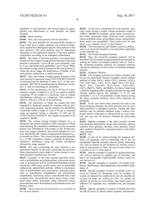 US 2017/0226326 A1
persibility to resin particles and having improved aggre
gability and adhesiveness to resin particles are easily
obtained.
0108 Resin Particles
0109) Next, the resin particles will be described.
0110. The resin particles are not particularly limited as
long as they have a shape, diameter, and material (compo
nent) required foradheringthe specific silica particles to the
resin particles. The resin particles may be determined
depending on the application purpose of the resin particle
composition according to the exemplary embodiment.
0111. The shape of the resin particles is not particularly
limited, butthe volume averageparticle diameterofthe resin
particles is preferably 1 um to 20 Lum, more preferably 2 um
to 15um, and further more preferably 3 um to 10 um. When
the Volume average particle diameter ofthe resin particles is
within the above range, the deterioration of fluidity of the
resin particle composition is easily prevented.
0112 Here, the volume average particle diameter of the
resin particles is measured using COULTER MULTISIZER
II (manufactured by Beckman Coulter, Inc.). In this mea
surement, ISOTON-II (manufactured by Beckman Coulter,
Inc.) is used for measuring an electrolyte.
0113. In the measurement, 0.5 mg to 50 mg of a mea
Surement sample is added to 2 ml of an aqueous solution
containing 5% by weight of a Surfactant, such as sodium
alkylbenzene Sulfonate, as a dispersant. This resultant is
added to 100 ml to 150 ml ofan electrolyte.
0114. The electrolyte in which the sample has been
Suspended is dispersion-treated for 1 minute with an ultra
Sonic dispersing machine, and the particle size distribution
of particles within a range of 2 um to 50 Lum is measured
using an aperture having a diameter of 100 um by
COULTER MULTISIZER II. The number ofparticles to be
sampled is 50,000.
0115 The volume average particle diameter Ds is
defined by the particle diameter at 50% cumulative volume
when drawing the cumulative distribution ofthe measured
particle size distributions with respect to the divided par
ticles size ranges (channels) from Small diameter for Vol
ume. Specifically, the Volumeaverage particle diameter Dso
is obtainedas follows. The volumeaverage particle diameter
Dso at 50% cumulative volume is obtained by drawing a
cumulative distribution using the volume distribution
obtained by image analysis.
0116. The resin constituting the resin particles is not
particularly limited. As the resin constituting the resin par
ticles, thermoplastic resins made of various natural or syn
thetic polymer materials may be used.
0117 Examples of the resin include polyolefin resins,
Such as polyethylene and polypropylene; polystyrene resins,
Such as polystyrene and an acrylonitrile/butadiene/styrene
copolymer (ABS resin); acrylic resins, such as polymethyl
methacrylate and polybutyl acrylate; rubbery (co)polymers,
Such as polybutadiene and polyisoprene; polyester resins,
Such as polyethylene terephthalate and polybutylene
terephthalate, vinyl resins, such as vinyl chloride resin, vinyl
aromatic resin, and polyvinyl resin: epoxy resins; conju
gated diene resins; polyamide resins; polyacetal resins;
polycarbonate resins; thermoplasticpolyurethaneresins; and
fluorine resins.
0118. These resins may be used alone or as a mixture of
two or more thereof.
Aug. 10, 2017
0119) As the resin constituting the resin particles, typi
cally, resins having a weight average molecular weight of
5,000 to 100,000 (for example, epoxy resins, styrene-acry
late resins, polyamide resins, polyester resins, polyvinyl
resins, polyolefin resins, polyurethane resins, and polybuta
diene resins) are exemplified. These resins may be used
alone or as a mixture of two or more thereof.
0.120. The resin particles may furthercontain an additive,
Such as an ultraviolet absorber oran antioxidant, depending
on the intended use.
I0121 Oil-Treated Inorganic Particles
I0122) Next, the oil-treated inorganic particles will be
described.Theoil-treatedinorganicparticles areobtainedby
treating the Surface of inorganic particles with oil. That is,
the oil-treated inorganic particles are inorganic particles
obtained by adhering oil tothe Surface ofuntreated inorganic
particles.
I0123 Inorganic Particles
0.124. The inorganic particles for surface treatment with
oil are not particularly limited. Examples thereof include
particles of silica (SiO2), titania (TiO), alumina (AlO).
CuO, ZnO, SnO, CeO2, FeO, MgO, BaO, CaO, KO.
NaO, ZrO, CaO.SiO, KO.(TiO)n, Al-O.2SiO,
CaCO, MgCO, BaSO,andMgSO4. In terms ofimproving
a lubricity imparting effect, inorganic particles having Small
absolute specific gravity (for example, 1.1 to 2.5, and
preferably 1.1 to 2.3) are preferable. In this respect, among
the above inorganic particles, silica (SiO) particles are
preferable.
0.125. In the case where silica particles are used as the
above inorganic particles, the silica particles may be crys
talline particles or amorphous particles. Further, the silica
particles may be particles prepared using a silicon com
pound, Such as water glass or alkoxysilane, as a raw mate
rial, and may also be particles obtained by pulverizing
quartZ.
0.126 Specific examples of the silica particles include
silica particles fabricated by sol-gel silica particles, aqueous
colloidal silica particles, alcoholic silica particles, fumed
silica particles obtained by a gas-phase process, and molten
silica particles.
O127 Oil
I0128. As the oil for surface-treating the inorganic par
ticles, oils generally used as lubricating oils or fats are
exemplified. Specific examples thereof include lubricating
oils. Such as mineral oil and synthetic oil; and fats, such as
plant oil and animal oil. These oils may be used alone or as
a mixture of two or more thereof.
I0129. Specific examples ofmineral oil include petroleum
oils, such as silicone oil, naphtha, gas oil, kerosene, and
heavy oil; and paraffin, liquid paraffin, ceresin, amber oil,
and creosote oil.
0.130 Specific examples of synthetic oil include poly
butene, alkylbenzene, alkylnaphthalene, and synthetic naph
thene oil.
I0131 Specific examples of plant oil include castor oil,
wood oil, linseed oil, shortening, corn oil, soybean oil,
sesame oil, rapeseed oil, Sunflower oil, rice oil, camellia oil,
coconut oil, palm oil, walnut oil, olive oil, peanut oil,
almond oil, jojoba oil, cocoa butter, rhea butter, neem oil,
safflower oil, vegetable wax, candelilla wax, and carnauba
Wax.
I0132) Specific examples ofanimal oil include lard, beef
fat, fish oil, horse oil, lanolin,butter, squalane, and beeswax.
 