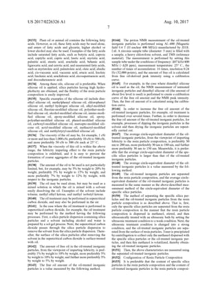 US 2017/0226326 A1
0.133 Plant oil or animal oil contains the following fatty
acids. However, as oil, these fatty acids may be used alone,
and esters of fatty acids and glycerin, higher alcohol or
loweralcohol may also be used. Examples ofthe fatty acids
include Saturated fatty acids, such as butyric acid, caproic
acid, caprylic acid, capric acid, lauric acid, myristic acid,
palmitic acid, Stearic acid, arachidic acid, behenic acid,
lignoceric acid, and cerotic acid; and unsaturated fatty acids,
Such as myristoleic acid, palmitoleic acid, oleic acid, elaidic
acid, cis-vaccenic acid, vaccenic acid, erucic acid, linoleic
acid, linolenic acid, arachidonic acid, eicosapentaenoic acid,
and docosahexaenoic acid.
0134. Among these oils, silicone oil is preferable. When
silicone oil is applied, silica particles having high hydro
phobicity are obtained, and the fluidity of the resin particle
composition is easily improved.
0135 Specific examples of the silicone oil include dim
ethyl silicone oil, methylphenyl silicone oil, chlorophenyl
silicone oil, methyl hydrogen silicone oil, alkyl-modified
silicone oil, fluorine-modified silicone oil, polyether-modi
fied silicone oil, alcohol-modified silicone oil, amino-modi
fied silicone oil, epoxy-modified silicone oil, epoxy.
polyether-modified silicone oil, phenol-modified silicone
oil, carboxyl-modified silicone oil, mercapto-modified sili
cone oil, acryl-modified silicone oil, methacryl-modified
silicone oil, and methylstyryl-modified silicone oil.
0136. The viscosity ofthe oil may be, for example, 1 cSt
ormoreand less than 1,000cSt,preferably 10 cSt to 500cSt.
and more preferably 50 cSt to 300 cSt each at 25° C.
0137 When the viscosity of this oil is within the above
range, the lubricity imparting effect to the resin particle
composition is exhibited, and it is easy to prevent the
formation of coarse aggregates of the oil-treated inorganic
particles.
0.138. The amount ofthe oil to be used is not particularly
limited, but, for example, may be 3% by weight to 20% by
weight, preferably 5% by weight to 15% by weight, and
more preferably 7% by weight to 12% by weight, with
respect to the inorganic particles.
0.139. The oil may be used alone, but may be used as a
mixed solution in which the oil is mixed with a solvent
easily dissolving the oil. Examples of the solvent include
toluene, methyl ethyl ketone, and methyl isobutyl ketone.
0140. Theoil treatment may beperformedin supercritical
carbon dioxide, and may also be performed in the air.
0141. In the case where the oil treatment is performed in
Supercritical carbon dioxide, for example, the oil treatment
may be performed by the method having the following
processes. First, a silica particle dispersion containing silica
particles and a solvent including alcohol and water is
prepared by a sol-gel process. Next, the Supercritical carbon
dioxide passes through the silica particle dispersion to
removethesolventfrom the silicaparticle dispersion. There
after, the surface of the silica particles after removing the
solvent in the supercritical carbon dioxide is surface-treated
with oil.
0142. The amount offree oil in the oil-treated inorganic
particles, from the viewpoint ofimparting lubricity, is pref
erably 1% by weight to 10% by weight, more preferably 3%
by weight to 10% by weight,andfurther morepreferably 3%
by weight to 5% by weight.
0143. The free oil amount of the oil-treated inorganic
particles is a value measured by the following method.
Aug. 10, 2017
0144. The proton NMR measurement of the oil-treated
inorganic particles is performed using AL-400 (Magnetic
field 9.4 T (H nuclear 400 MHz)) manufactured by JEOL
Ltd. A zirconia sample tube (diameter: 5 mm) is filled with
a sample, a heavy chloroform solvent, and TMS (reference
material). The measurement is performed by setting this
sample tube underthe conditions offrequency: A87 kHz/400
MHz (FA20 ppm), measurement temperature: 25° C., the
number oftimes ofaccumulation: 16 times, resolution 0.24
Hz (32,000 points), and the amount offree oil is calculated
from free oil-derived peak intensity using a calibration
CUV.
0145 For example, in the case where dimethyl silicone
oil is used as the oil, the NMR measurement of untreated
inorganic particles and dimethyl silicone oil (the amount of
about five level is used) is performed to create a calibration
curve of the free oil amount and the NMR peak intensity.
Then, the free oil amount ofis calculated using the calibra
tion curve.
0146 In order to increase the free oil amount of the
oil-treated inorganic particles, for example, oil treatment is
performed over several times. Further, in order to decrease
the free oil amount ofthe oil-treated inorganic particles, for
example, processes of dipping the inorganic particles in the
Solvent and then drying the inorganic particles are repeat
edly carried out.
0147 The average circle-equivalent diameter of the oil
treated inorganic particles, from the viewpoint ofimparting
lubricity to the resin particle composition, is preferably 30
nm to 200 nm, morepreferably 30 nm to 180 nm, andfurther
more preferably 30 nm to 150 nm. Meanwhile, it is prefer
able that the average circle-equivalent diameter ofthe spe
cific silica particles is larger than that of the oil-treated
inorganic particles.
0.148. The average circle-equivalent diameter of the oil
treated inorganic particles is a value measured by the fol
lowing method.
014.9 The oil-treated inorganic particles are separated
from the resin particle composition, and the average circle
equivalent diameter of the oil-treated inorganic particles is
measured in the same manner as the above-described mea
surement method of the circle-equivalent diameter of the
specific silica particles.
0150. The method of separating the specific silica par
ticles and the oil-treated inorganic particles from the resin
particle composition is as described above. That is, first,
only the specific silica particles are separated from the resin
particle composition in the manner that the resin particle
composition is dispersed in methanol, stirred, and then
ultrasonically treated with an ultrasonic bath by setting the
ultrasonic treatmentconditionto a weakcondition. Next, the
ultrasonic treatment condition is changed into a strong
condition, and the oil-treated inorganic particles are sepa
rated from thesurfaceofresinparticles. Toneris precipitated
by centrifugation to collectonly the methanol dispersed with
the specific silica particles or the oil-treated inorganic par
ticles, and then this methanol is volatilized, thereby obtain
ing the oil-treated inorganic particles.
0151. Then, the above characteristics are measured using
the separated oil-treated inorganic particles.
0152 Configuration of Resin Particle Composition
0153. It is preferable that the content of specific silica
particles in the resin particle composition and the content of
oil-treated inorganic particles in the resin particle composi
 