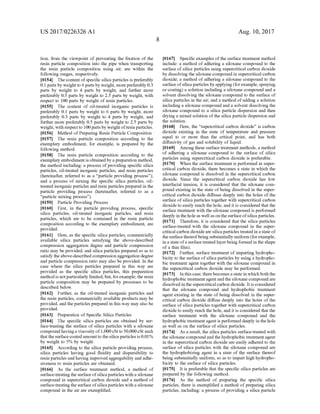 US 2017/0226326 A1
tion, from the viewpoint of preventing the fixation of the
resin particle composition into the pipe when transporting
the resin particle composition using air, are within the
following ranges, respectively.
0154 Thecontent ofspecific silica particles is preferably
0.1 parts by weight to 6 parts by weight, morepreferably 0.3
parts by weight to 4 parts by weight, and further more
preferably 0.5 parts by weight to 2.5 parts by weight, with
respect to 100 parts by weight of resin particles.
0155 The content of oil-treated inorganic particles is
preferably 0.1 parts by weight to 6 parts by weight, more
preferably 0.3 parts by weight to 4 parts by weight, and
further more preferably 0.5 parts by weight to 2.5 parts by
weight, with respectto 100partsby weightofresinparticles.
0156 Method of Preparing Resin Particle Composition
0157. The resin particle composition according to the
exemplary embodiment, for example, is prepared by the
following method.
0158. The resin particle composition according to the
exemplary embodimentis obtainedby a preparation method,
the method including: a process ofproviding specific silica
particles, oil-treated inorganic particles, and resin particles
(hereinafter, referred to as a “particle providing process”);
and a process of mixing the specific silica particles, oil
treated inorganic particles and resin particles prepared in the
particle providing process (hereinafter, referred to as a
"particle mixing process').
0159 Particle Providing Process
0160 First, in the particle providing process, specific
silica particles, oil-treated inorganic particles, and resin
particles, which are to be contained in the resin particle
composition according to the exemplary embodiment, are
provided.
0161 Here, as the specific silica particles, commercially
available silica particles satisfying the above-described
compression aggregation degree and particle compression
ratio may be provided, and silica particles prepared so as to
satisfy theabove-described compression aggregation degree
and particle compression ratio may also be provided. In the
case where the silica particles prepared in this way are
provided as the specific silica particles, this preparation
methodis notparticularly limited,but, forexample, the resin
particle composition may be prepared by processes to be
described below.
0162. Further, as the oil-treated inorganic particles and
the resin particles, commercially available products may be
provided, and the particles prepared in this way may also be
provided.
(0163 Preparation of Specific Silica Particles
0164. The specific silica particles are obtained by Sur
face-treating the Surface of silica particles with a siloxane
compound havinga viscosityof1,000cSt to 50,000cSt such
that thesurfacecoatedamountto the silica particles is 0.01%
by weight to 5% by weight.
0.165 According to the silica particle providing process,
silica particles having good fluidity and dispersibility to
resin particles and having improved aggregability and adhe
siveness to resin particles are obtained.
0166 As the surface treatment method, a method of
Surface-treatingthe Surface ofsilicaparticles with a siloxane
compound in Supercritical carbon dioxide and a method of
Surface-treatingthe Surface ofsilicaparticles with a siloxane
compound in the air are exemplified.
Aug. 10, 2017
0.167 Specific examples ofthe surface treatment method
include: a method of adhering a siloxane compound to the
Surface ofsilica particles using Supercritical carbon dioxide
by dissolving the siloxane compound in Supercritical carbon
dioxide; a method ofadhering a siloxane compound to the
Surface ofsilicaparticles by applying (forexample, spraying
or coating) a solution including a siloxane compound and a
Solvent dissolving the siloxane compound to the Surface of
silica particles in the air; and a method ofadding a solution
including a siloxane compound and a solvent dissolving the
siloxane compound to a silica particle dispersion and then
drying a mixed solution ofthe silica particle dispersion and
the solution.
0168 Here, the “supercritical carbon dioxide' is carbon
dioxide existing in the state of temperature and pressure
equal to or more than the critical point, and has both
diffusivity ofgas and solubility ofliquid.
0169. Among these surface treatment methods, a method
of adhering a siloxane compound to the Surface of silica
particles using Supercritical carbon dioxide is preferable.
0170 When the surface treatment is performed in super
critical carbon dioxide, there becomes a state in which the
siloxane compound is dissolved in the Supercritical carbon
dioxide. Since the supercritical carbon dioxide has low
interfacial tension, it is considered that the siloxane com
pound existing in the state ofbeing dissolved in the Super
critical carbon dioxide diffuses deeply into the holes ofthe
Surface ofsilica particles together with Supercritical carbon
dioxide to easily reach the hole, and it is considered that the
Surface treatment with the siloxane compound is performed
deeply in thehole as wellason thesurfaceofsilica particles.
0171 Therefore, it is considered that the silica particles
Surface-treated with the siloxane compound in the Super
critical carbon dioxideare silicaparticlestreated in astate of
thesurfacethereofbeingsubstantially uniform (forexample,
in a state ofa Surfacetreated layer being formed in the shape
of a thin film).
0172 Further, surface treatment of imparting hydropho
bicity to the Surface ofsilica particles by using a hydropho
bic treatment agent together with the siloxane compound in
the supercritical carbon dioxide may be performed.
(0173. In this case, therebecomesastate in which both the
hydrophobic treatmentagent andthe siloxane compound are
dissolved in the supercritical carbon dioxide. It is considered
that the siloxane compound and hydrophobic treatment
agent existing in the state ofbeing dissolved in the Super
critical carbon dioxide diffuse deeply into the holes ofthe
Surface ofsilica particles together with Supercritical carbon
dioxide to easily reach the hole, and it is considered that the
Surface treatment with the siloxane compound and the
hydrophobic treatmentagent is performed deeply in the hole
as well as on the Surface of silica particles.
0.174 As a result, the silica particles surface-treated with
the siloxane compound andthehydrophobic treatmentagent
in the Supercritical carbon dioxide are easily adhered to the
Surface of silica particles with the siloxane compound are
the hydrophobizing agent in a state of the Surface thereof
being Substantially uniform, so as to impart high hydropho
bicity to the surface ofsilica particles.
0.175. It is preferable that the specific silica particles are
prepared by the following method.
0176). As the method of preparing the specific silica
particles, there is exemplified a method of preparing silica
particles, including: a process ofproviding a silica particle
 