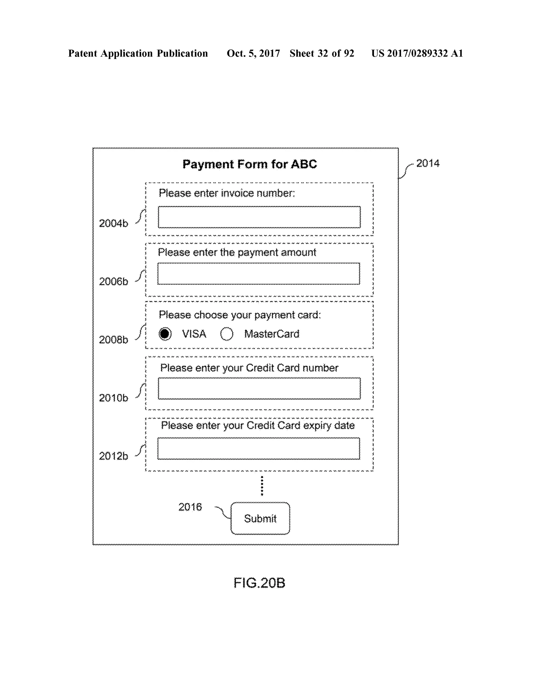 PatentApplication Publication Oct.5,2017 Sheet 32 of 92 US 2017/0289332 A1
PaymentForm forABC - 2014*********
. . . . . . . . . . . . - - - - - - - - - - - - - - - - - - . . . . . - -
VAXY Please enterinvoice number:
AMANANYeniWWWWWWWWWWWWWWWWWWWWWWWWWWWWWWWWWWWWWWWWWW $
we het moment when wewere to w w w w w w w Wino www www miw i li wawmW or mo w whom ww w w w w w w w w }
Please enter the paymentamount
Yen ette **************************************************************************************************************************************
20066 ni 3
Av . XANX YUXY * XYXYSAVAVAW ~ * * . * Y * * . »
* * m * mm * m . Vn. min . * wmmmmmmmm
Amnewmv Please choose yourpaymentcard :
O VISA O MasterCard2008b * v * * * . . . . . . . . . . . . .
wwwwwwwwwwwwwwwwwwwwwwwwww.WMWAMUANunumwwww.?
*********
with the World W i de Web w w ww w him with who want to have
Please enter your CreditCard number
wwwwwwwww????????????????????????
wwwwwwwwwwwwwwwwwwwwwwwwwwwwwwwwwwwwwwwwwwwwwwwwwww
20106 *
** * . * . N . N .N . N .N . N .N O W ~ ~ ~ ~ ~
mom mom momwwww m m . . .im mo. . . . mm . m . m m. m mm m . mm
uni*
Please enteryourCreditCard expiry date
2012b S. WWW WWWWWWWWWWWWAAAM W . w w w w w wWw
++
+++
*
2016 y Submitwwwwwwwwwww
FIG .20B
 