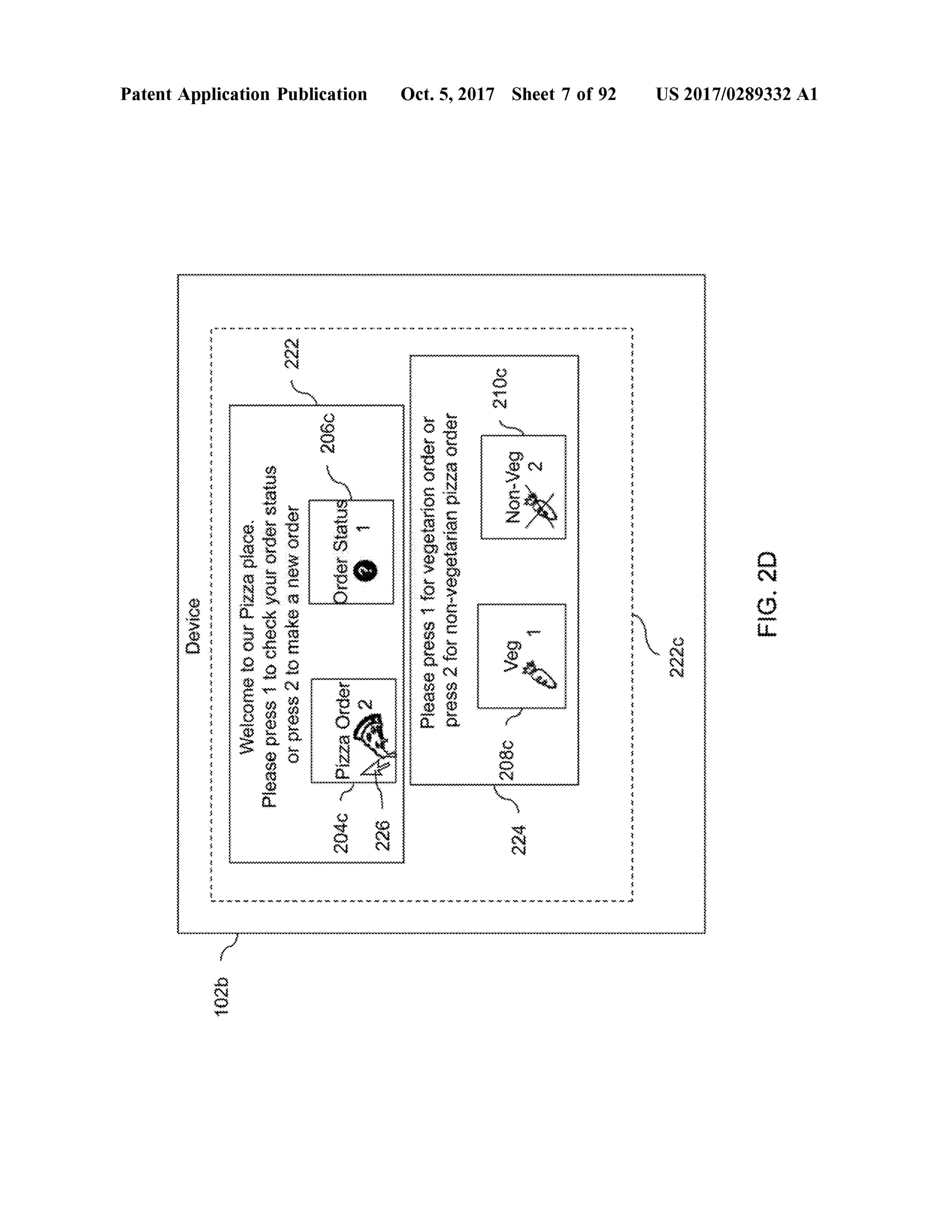 Device
4.**-4.
WWWWWWWWWWWWWWWW-*
WWW-WWWWWWWWWWWWW
102b
WelcometoourPizzaplace.Pleasepress1tocheckyourorderstatusorpress2tomakeaneworder
PatentApplication Publication
222
206c
2040
PizzaOrder
OrderStatus
.
wwwwwwwwwwwwwwwwwwwwwwwwwwwwwwwwwwwwwwwwwwwwwwwwwwwwwwwwwwwwwwwwwwwwwwwwwwwwwwwwwwwwwwwwwwwwwwwwwwwwwwwwwwwwwwwwwwwwwwwwwwwwwwwwwwwwwwwwwwwwwwwwwwwwwwwwwwwwwwwwwwwwwwwwwwwwwww
pleasepress1forvegetarionorderorpress2fornon-vegetarianpizzaorder
wwwwww
324
208CV
Veg
210c
Non-Veg
Oct.5,2017 Sheet 7 of 92
NAWANAWANAMWOMWWW.WANNOWNWW.WANAWAAV 2220
US 2017/0289332 A1
FIG.2D
 