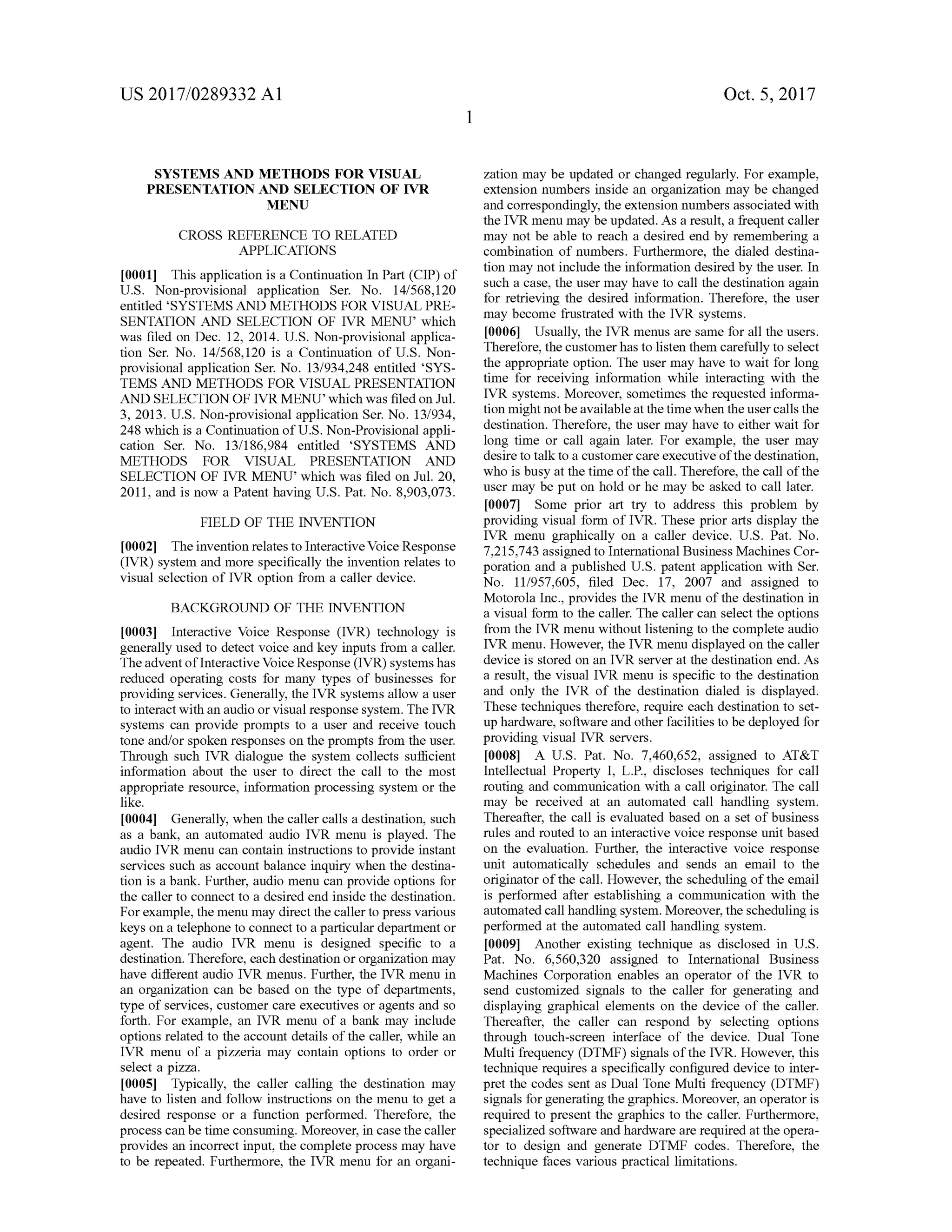 US 2017/0289332 A1 Oct. 5,2017
SYSTEMSAND METHODS FOR VISUAL
PRESENTATION AND SELECTION OF IVR
MENU
CROSS REFERENCE TO RELATED
APPLICATIONS
[0001] This application is a Continuation In Part (CIP ) of
U .S . Non-provisional application Ser. No. 14/568,120
entitled 'SYSTEMS AND METHODS FOR VISUAL PRE
SENTATION AND SELECTION OF IVR MENU ' which
was filed on Dec. 12,2014. U .S. Non -provisional applica
tion Ser. No. 14/568,120 is a Continuation of U .S. Non
provisional application Ser. No. 13/934,248 entitled 'SYS
TEMS AND METHODS FOR VISUAL PRESENTATION
AND SELECTION OF IVRMENU ' which was filed on Jul.
3 , 2013. U .S . Non -provisional application Ser. No. 13/934,
248 which is a Continuation of U .S .Non-Provisional appli
cation Ser. No. 13/186,984 entitled 'SYSTEMS AND
METHODS FOR VISUAL PRESENTATION AND
SELECTION OF IVR MENU ' which was filed on Jul. 20 ,
2011, and is now a Patenthaving U .S . Pat. No. 8,903,073.
FIELD OF THE INVENTION
[0002] The invention relatesto InteractiveVoiceResponse
(IVR) system and more specifically the invention relates to
visual selection of IVR option from a caller device.
BACKGROUND OF THE INVENTION
[0003] Interactive Voice Response (IVR) technology is
generally used to detectvoice and key inputs from a caller.
The adventofInteractive Voice Response (IVR)systemshas
reduced operating costs for many types of businesses for
providing services.Generally, the IVR systemsallow a user
to interactwith an audio or visual response system . The IVR
systems can provide prompts to a user and receive touch
tone and/orspoken responses on theprompts from theuser.
Through such IVR dialogue the system collects sufficient
information about the user to direct the call to the most
appropriate resource, information processing system or the
like.
[0004] Generally,when the callercalls a destination,such
as a bank , an automated audio IVR menu is played. The
audio IVR menu can contain instructionsto provide instant
services such as accountbalance inquiry when the destina
tion is a bank . Further, audio menu can provide options for
the caller to connect to a desired end inside the destination.
For example, themenu may directthecallerto press various
keys on a telephone to connect to a particular department or
agent. The audio IVR menu is designed specific to a
destination. Therefore, each destination or organization may
have different audio IVR menus. Further, the IVR menu in
an organization can be based on the type of departments,
type of services, customer care executives or agents and so
forth . For example, an IVR menu of a bank may include
options related to the account details ofthe caller, while an
IVR menu of a pizzeria may contain options to order or
select a pizza.
[0005] Typically, the caller calling the destination may
have to listen and follow instructions on themenu to get a
desired response or a function performed. Therefore, the
process can be timeconsuming.Moreover, in case the caller
provides an incorrect input, the complete processmay have
to be repeated. Furthermore, the IVR menu for an organi-
zation may be updated or changed regularly. For example,
extension numbers inside an organization may be changed
and correspondingly, the extension numbers associated with
the IVR menu may be updated. As a result, a frequent caller
may not be able to reach a desired end by remembering a
combination of numbers. Furthermore, the dialed destina
tion may notinclude the information desired by the user. In
such a case, the usermay have to call the destination again
for retrieving the desired information. Therefore, the user
may become frustrated with the IVR systems.
10006) Usually, the IVR menus are samefor all the users.
Therefore, the customerhasto listen them carefully to select
the appropriate option. The usermay have to wait for long
time for receiving information while interacting with the
IVR systems.Moreover, sometimes the requested informa
tion mightnotbeavailable atthe timewhen theuser callsthe
destination. Therefore, the usermay have to eitherwait for
long time or call again later. For example, the user may
desire to talk to a customer care executive of thedestination ,
who is busy at the time ofthe call. Therefore, the call ofthe
user may be put on hold or hemay be asked to call later.
[0007] Some prior art try to address this problem by
providing visual form of IVR. These prior arts display the
IVR menu graphically on a caller device. U.S. Pat. No.
7,215,743 assigned to InternationalBusinessMachines Cor
poration and a published U .S. patent application with Ser.
No. 11/957,605, filed Dec. 17, 2007 and assigned to
Motorola Inc.,provides the IVR menu of the destination in
a visual form to the caller. The caller can select the options
from the IVR menu without listening to the complete audio
IVR menu. However, the IVR menu displayed on the caller
device is stored on an IVR server at the destination end. As
a result, the visual IVR menu is specific to the destination
and only the IVR of the destination dialed is displayed.
These techniques therefore, require each destination to set
up hardware,software and other facilities to be deployed for
providing visual IVR servers.
10008] A U .S. Pat. No. 7,460,652, assigned to AT & T
Intellectual Property I, L .P., discloses techniques for call
routing and communication with a call originator. The call
may be received at an automated call handling system .
Thereafter, the call is evaluated based on a set ofbusiness
rules and routed to an interactive voice response unit based
on the evaluation. Further, the interactive voice response
unit automatically schedules and sends an email to the
originator of the call. However, the scheduling of the email
is performed after establishing a communication with the
automated callhandling system .Moreover, the scheduling is
performed at the automated call handling system .
[0009] Another existing technique as disclosed in U .S.
Pat. No. 6,560,320 assigned to International Business
Machines Corporation enables an operator of the IVR to
send customized signals to the caller for generating and
displaying graphical elements on the device of the caller.
Thereafter, the caller can respond by selecting options
through touch -screen interface of the device. Dual Tone
Multi frequency (DTMF) signals ofthe IVR .However, this
technique requires a specifically configured device to inter
pret the codes sent as Dual Tone Multi frequency (DTMF)
signals for generating the graphics.Moreover, an operator is
required to present the graphics to the caller. Furthermore,
specialized software andhardware are required at theopera
tor to design and generate DTMF codes. Therefore, the
technique faces various practicallimitations.
 