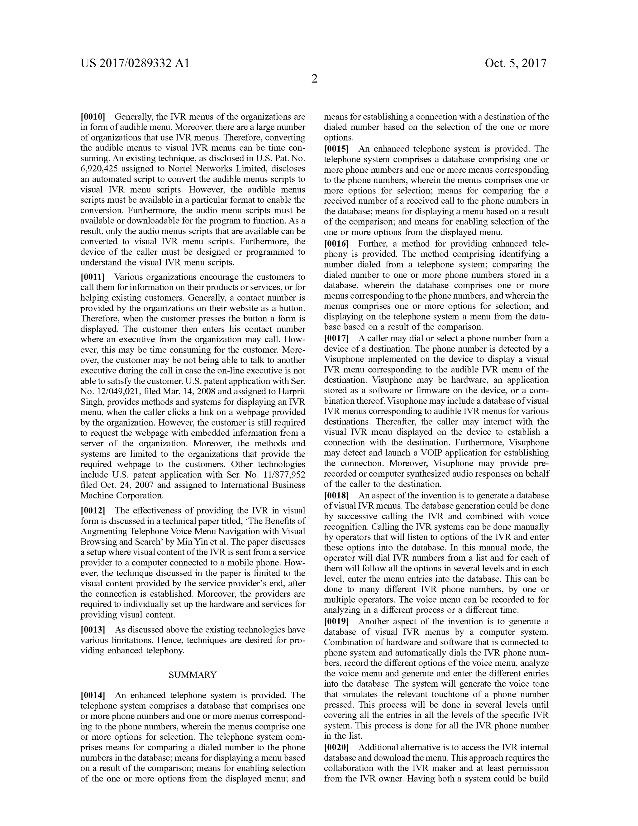 US 2017/0289332 A1 Oct. 5, 2017
[0010] Generally, the IVR menus of the organizationsare
in form ofaudiblemenu.Moreover,there are a largenumber
oforganizations that use IVR menus. Therefore, converting
the audible menus to visual IVR menus can be time con
suming. An existing technique, as disclosed in U .S. Pat.No.
6,920,425 assigned to Nortel Networks Limited, discloses
an automated scriptto convert the audible menus scripts to
visual IVR menu scripts. However, the audible menus
scripts must be available in a particular format to enable the
conversion. Furthermore, the audio menu scripts must be
available or downloadable for the program to function.As a
result,only the audio menus scripts that are available can be
converted to visual IVR menu scripts. Furthermore, the
device of the caller must be designed or programmed to
understand the visual IVR menu scripts.
[0011] Various organizations encourage the customers to
call them for information on their products or services, or for
helping existing customers.Generally, a contact number is
provided by the organizations on their website as a button .
Therefore, when the customer presses the button a form is
displayed. The customer then enters his contact number
where an executive from the organization may call. How
ever, thismay be time consuming for the customer.More
over, the customermay be notbeing able to talk to another
executiveduring the call in case the on-line executive is not
able to satisfy the customer.U .S.patent application with Ser.
No. 12/049,021, filedMar. 14,2008 and assigned to Harprit
Singh,providesmethods and systemsfor displaying an IVR
menu,when the caller clicks a link on a webpage provided
by the organization. However, the customer is still required
to request the webpage with embedded information from a
server of the organization. Moreover, the methods and
systems are limited to the organizations that provide the
required webpage to the customers. Other technologies
include U .S . patent application with Ser. No. 11/877,952
filed Oct. 24, 2007 and assigned to International Business
Machine Corporation.
[0012] The effectiveness of providing the IVR in visual
form is discussed in a technicalpapertitled,“The Benefits of
Augmenting Telephone Voice Menu Navigation with Visual
Browsing and Search 'by Min Yin et al. The paper discusses
a setup where visualcontentofthe IVR is sentfrom a service
provider to a computer connected to a mobile phone. How
ever, the technique discussed in the paper is limited to the
visual content provided by the service provider's end, after
the connection is established .Moreover, the providers are
required to individually setup thehardware and services for
providing visual content.
[0013] As discussed above the existing technologies have
various limitations. Hence, techniques are desired for pro
viding enhanced telephony.
means forestablishing a connection with a destination ofthe
dialed number based on the selection of the one or more
options.
[0015] An enhanced telephone system is provided. The
telephone system comprises a database comprising one or
more phonenumbers and oneormoremenus corresponding
to thephonenumbers,wherein themenus comprises one or
more options for selection; means for comparing the a
received number ofa received call to thephone numbers in
thedatabase;means for displaying amenubased on a result
of the comparison; and means for enabling selection of the
one ormore options from the displayed menu.
[0016] Further, a method for providing enhanced tele
phony is provided. The method comprising identifying a
number dialed from a telephone system ; comparing the
dialed number to one or more phone numbers stored in a
database, wherein the database comprises one or more
menus corresponding to thephonenumbers, and wherein the
menus comprises one or more options for selection, and
displaying on the telephone system a menu from the data
base based on a result of the comparison.
10017] A callermay dial or select a phone number from a
device of a destination. The phone number is detected by a
Visuphone implemented on the device to display a visual
IVR menu corresponding to the audible IVR menu of the
destination. Visuphone may be hardware, an application
stored as a software or firmware on the device, or a com
bination thereof. Visuphonemay include a databaseofvisual
IVR menuscorrespondingto audible IVR menus for various
destinations. Thereafter, the caller may interact with the
visual IVR menu displayed on the device to establish a
connection with the destination . Furthermore, Visuphone
may detect and launch a VOIP application for establishing
the connection. Moreover, Visuphone may provide pre
recorded or computer synthesized audio responseson behalf
of the caller to the destination.
[0018] An aspect ofthe invention is to generate a database
ofvisualIVR menus. The database generation could be done
by successive calling the IVR and combined with voice
recognition. Calling the IVR systems can be done manually
by operators thatwill listen to options of the IVR and enter
these options into the database. In this manual mode, the
operator will dial IVR numbers from a list and for each of
them will follow all the options in several levels and in each
level, enter themenu entries into the database. This can be
done to many different IVR phone numbers, by one or
multiple operators. The voice menu can be recorded to for
analyzing in a different process or a different time.
[0019]. Another aspect of the invention is to generate a
database of visual IVR menus by a computer system .
Combination ofhardware and software that is connected to
phone system and automatically dials the IVR phone num
bers, record the differentoptions ofthe voicemenu, analyze
the voice menu and generate and enter the different entries
into the database. The system will generate the voice tone
that simulates the relevant touchtone of a phone number
pressed. This process will be done in several levels until
covering all the entries in all the levels of the specific IVR
system . This process is done for all the IVR phone number
in the list.
[0020] Additionalalternative is to accessthe IVR internal
database and download themenu. This approach requires the
collaboration with the IVR maker and at least permission
from the IVR owner. Having both a system could be build
SUMMARY
[0014] An enhanced telephone system is provided. The
telephone system comprises a database that comprises one
ormore phone numbersand one ormoremenuscorrespond
ing to the phone numbers, wherein themenus comprise one
or more options for selection. The telephone system com
prises means for comparing a dialed number to the phone
numbers in the database ;means for displaying a menu based
on a result of the comparison ;means for enabling selection
ofthe one ormore options from the displayed menu; and
 