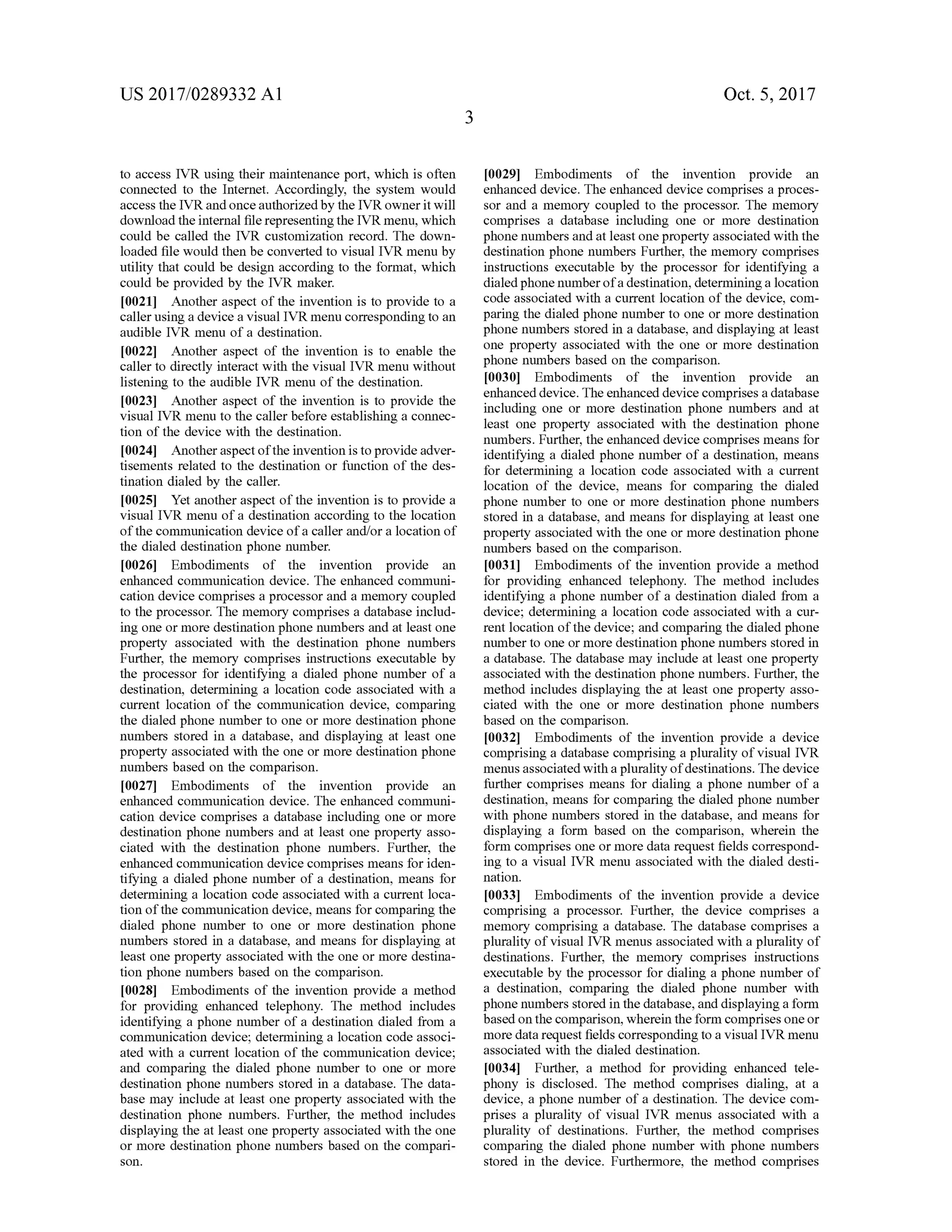 US 2017/0289332 A1 Oct. 5, 2017
to access IVR using their maintenance port,which is often
connected to the Internet. Accordingly, the system would
access the IVR and once authorized by the IVR owner itwill
download the internal file representing the IVR menu,which
could be called the IVR customization record . The down
loaded file would then be converted to visualIVR menu by
utility that could be design according to the format,which
could be provided by the IVR maker.
[0021] Another aspect of the invention is to provide to a
caller using a device a visual IVR menu corresponding to an
audible IVR menu of a destination.
[0022] Another aspect of the invention is to enable the
caller to directly interact with the visual IVR menu without
listening to the audible IVR menu ofthe destination.
[0023] Another aspect of the invention is to provide the
visual IVR menu to the caller before establishing a connec
tion of the device with the destination .
[0024] Another aspect ofthe invention is to provide adver
tisements related to the destination or function of the des
tination dialed by the caller.
10025]. Yet anotheraspect of the invention is to provide a
visualIVR menu of a destination according to the location
of the communication device of a caller and/or a location of
thedialed destination phone number.
[0026 ] Embodiments of the invention provide an
enhanced communication device. The enhanced communi
cation device comprises a processor and a memory coupled
to the processor. Thememory comprises a databaseinclud
ing one ormore destination phone numbers and at leastone
property associated with the destination phone numbers
Further, the memory comprises instructions executable by
the processor for identifying a dialed phone number of a
destination, determining a location code associated with a
current location of the communication device, comparing
the dialed phonenumber to one ormore destination phone
numbers stored in a database, and displaying at least one
property associated with the oneormore destination phone
numbers based on the comparison.
[0027] Embodiments of the invention provide an
enhanced communication device. The enhanced communi
cation device comprises a database including one or more
destination phone numbers and at least one property asso
ciated with the destination phone numbers. Further, the
enhanced communication device comprisesmeans for iden
tifying a dialed phone number of a destination, means for
determining a location code associated with a current loca
tion of the communication device,means for comparing the
dialed phone number to one or more destination phone
numbers stored in a database, and means for displaying at
least one property associated with the one ormore destina
tion phone numbers based on the comparison.
[0028] Embodiments of the invention provide a method
for providing enhanced telephony. The method includes
identifying a phone number of a destination dialed from a
communication device; determining a location code associ
ated with a current location of the communication device;
and comparing the dialed phone number to one or more
destination phone numbers stored in a database. The data
base may include at least one property associated with the
destination phone numbers. Further, the method includes
displaying the at least one property associated with the one
ormore destination phone numbers based on the compari
[0029] Embodiments of the invention provide an
enhanced device. The enhanced device comprises a proces
sor and a memory coupled to the processor. The memory
comprises a database including one or more destination
phone numbers and at least one property associated with the
destination phone numbers Further, the memory comprises
instructions executable by the processor for identifying a
dialed phonenumber of a destination, determining a location
code associated with a current location of the device, com
paring the dialed phonenumberto one ormore destination
phone numbers stored in a database, and displaying at least
one property associated with the one or more destination
phone numbers based on the comparison .
(0030) Embodiments of the invention provide an
enhanced device. Theenhanced device comprises a database
including one or more destination phone numbers and at
least one property associated with the destination phone
numbers. Further, the enhanced device comprises means for
identifying a dialed phone number of a destination,means
for determining a location code associated with a current
location of the device, means for comparing the dialed
phone number to one or more destination phone numbers
stored in a database,and means for displaying at least one
property associated with the one ormore destination phone
numbers based on the comparison.
[0031] Embodiments of the invention provide a method
for providing enhanced telephony. Themethod includes
identifying a phone numberof a destination dialed from a
device; determining a location code associated with a cur
rentlocation ofthe device;and comparing the dialed phone
numberto one ormore destination phonenumbers stored in
a database. The databasemay include at least one property
associated with the destination phone numbers. Further,the
method includes displaying the at least one property asso
ciated with the one or more destination phone numbers
based on the comparison.
[0032] Embodiments of the invention provide a device
comprising a database comprising a plurality ofvisual IVR
menusassociated with a plurality ofdestinations. Thedevice
further comprises means for dialing a phone number of a
destination,means for comparing the dialed phone number
with phone numbers stored in the database, and means for
displaying a form based on the comparison, wherein the
form comprises one ormoredata request fields correspond
ing to a visual IVR menu associated with the dialed desti
nation.
[0033] Embodiments of the invention provide a device
comprising a processor. Further, the device comprises a
memory comprising a database. The database comprises a
plurality of visual IVR menusassociated with a plurality of
destinations. Further, the memory comprises instructions
executable by the processor for dialing a phone number of
a destination, comparing the dialed phone number with
phone numbers stored in the database, and displaying a form
based on the comparison,wherein the form comprisesoneor
more data request fields corresponding to a visualIVR menu
associated with the dialed destination.
[0034] Further, a method for providing enhanced tele
phony is disclosed. The method comprises dialing, at a
device, a phonenumber of a destination. The device com
prises a plurality of visual IVR menus associated with a
plurality of destinations. Further, the method comprises
comparing the dialed phone number with phone numbers
stored in the device. Furthermore, the method comprisesson .
 