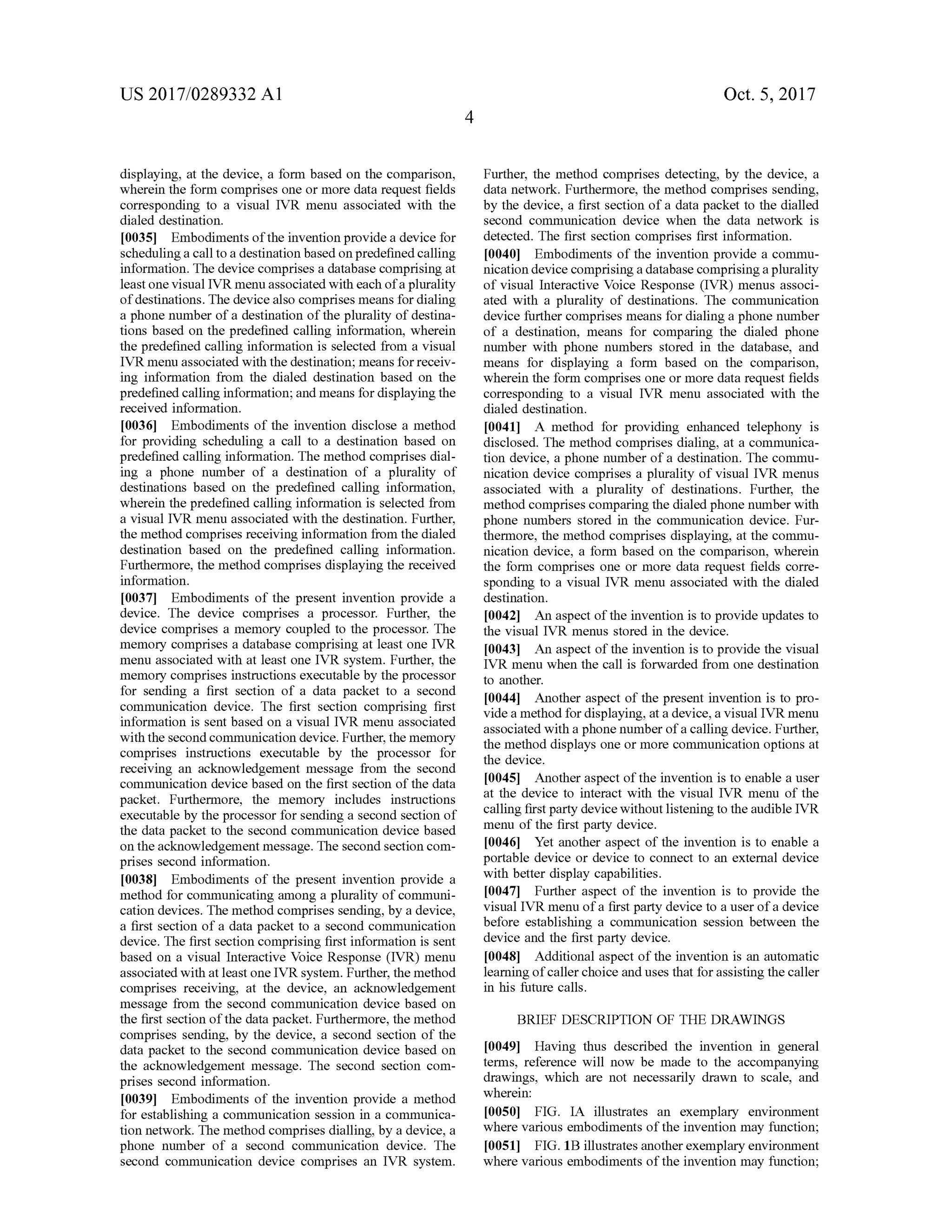 US 2017/0289332 A1 Oct. 5, 2017
displaying, at the device, a form based on the comparison,
wherein the form comprises one or more data request fields
corresponding to a visual IVR menu associated with the
dialed destination.
[0035) Embodiments ofthe invention provide a device for
scheduling a call to a destination based on predefined calling
information. Thedevice comprises a database comprising at
leastone visualIVR menu associated with each of a plurality
ofdestinations.Thedevicealso comprisesmeansfordialing
a phone number of a destination ofthe plurality ofdestina
tions based on the predefined calling information, wherein
the predefined calling information is selected from a visual
IVR menu associated with the destination ,means forreceiv
ing information from the dialed destination based on the
predefined calling information;andmeans for displaying the
received information.
00361 Embodiments of the invention disclose a method
for providing scheduling a call to a destination based on
predefined calling information. Themethod comprises dial
ing a phone number of a destination of a plurality of
destinations based on the predefined calling information,
wherein the predefined calling information is selected from
a visual IVR menu associated with the destination . Further,
themethod comprisesreceiving information from the dialed
destination based on the predefined calling information.
Furthermore, themethod comprises displaying the received
information.
[0037] Embodiments of the present invention provide a
device. The device comprises a processor. Further, the
device comprises a memory coupled to the processor. The
memory comprises a database comprising at least one IVR
menu associated with at least one IVR system . Further, the
memory comprises instructions executable by the processor
for sending a first section of a data packet to a second
communication device. The first section comprising first
information is sent based on a visualIVR menu associated
with the secondcommunication device.Further,thememory
comprises instructions executable by the processor for
receiving an acknowledgementmessage from the second
communication device based on the first section of the data
packet. Furthermore, the memory includes instructions
executable by the processor for sending a second section of
the data packet to the second communication device based
on the acknowledgementmessage. Thesecond section com
prises second information .
[0038] Embodiments of the present invention provide a
method for communicating among a plurality of communi
cation devices. Themethod comprises sending,by a device,
a first section ofa data packet to a second communication
device. The first section comprising first information is sent
based on a visual Interactive Voice Response (IVR )menu
associatedwith atleastoneIVR system .Further, themethod
comprises receiving, at the device, an acknowledgement
message from the second communication device based on
the first section ofthe data packet. Furthermore, themethod
comprises sending, by the device, a second section of the
data packet to the second communication device based on
the acknowledgement message. The second section com
prises second information.
[0039] Embodiments of the invention provide a method
for establishing a communication session in a communica
tion network. Themethod comprises dialling,by a device, a
phone number of a second communication device. The
second communication device comprises an IVR system .
Further, themethod comprises detecting, by the device, a
data network .Furthermore, themethod comprises sending,
by the device, a first section of a data packet to the dialled
second communication device when the data network is
detected. The first section comprises first information.
[0040] Embodiments of the invention provide a commu
nication device comprising a database comprisinga plurality
of visual Interactive Voice Response (IVR )menus associ
ated with a plurality of destinations. The communication
device further comprisesmeans fordialing a phone number
of a destination , means for comparing the dialed phone
number with phone numbers stored in the database, and
means for displaying a form based on the comparison,
wherein the form comprises one ormore data request fields
corresponding to a visual IVR menu associated with the
dialed destination .
[0041] A method for providing enhanced telephony is
disclosed. The method comprises dialing, at a communica
tion device, a phone number of a destination. The commu
nication device comprises a plurality of visual IVR menus
associated with a plurality of destinations. Further, the
method comprises comparing the dialed phonenumber with
phone numbers stored in the communication device. Fur
thermore, themethod comprises displaying, atthe commu
nication device, a form based on the comparison, wherein
the form comprises one or more data request fields corre
sponding to a visual IVR menu associated with the dialed
destination .
[0042] An aspectofthe invention is to provideupdates to
the visual IVR menus stored in the device.
[0043] An aspect of the invention is to provide the visual
IVR menu when the call is forwarded from one destination
to another.
[0044] Another aspectof the present invention is to pro
vide amethod for displaying, ata device, a visual IVR menu
associated with a phonenumberofa calling device.Further,
themethod displays one ormore communication options at
thedevice.
[0045] Another aspectofthe invention is to enable a user
at the device to interact with the visual IVR menu of the
calling firstparty devicewithoutlisteningto the audible IVR
menu of the first party device.
[0046] Yet another aspect of the invention is to enable a
portable device or device to connect to an external device
with better display capabilities.
10047 . Further aspect of the invention is to provide the
visual IVR menu of a first party device to a user of a device
before establishing a communication session between the
device and the first party device.
10048] Additional aspect of the invention is an automatic
learningofcaller choice anduses that forassisting the caller
in his future calls.
BRIEF DESCRIPTION OF THE DRAWINGS
[0049] Having thus described the invention in general
terms, reference will now be made to the accompanying
drawings, which are not necessarily drawn to scale, and
wherein :
[0050] FIG . IA illustrates an exemplary environment
where various embodiments ofthe invention may function ;
f0051] FIG . 1B illustrates another exemplary environment
where various embodiments of the invention may function;
 