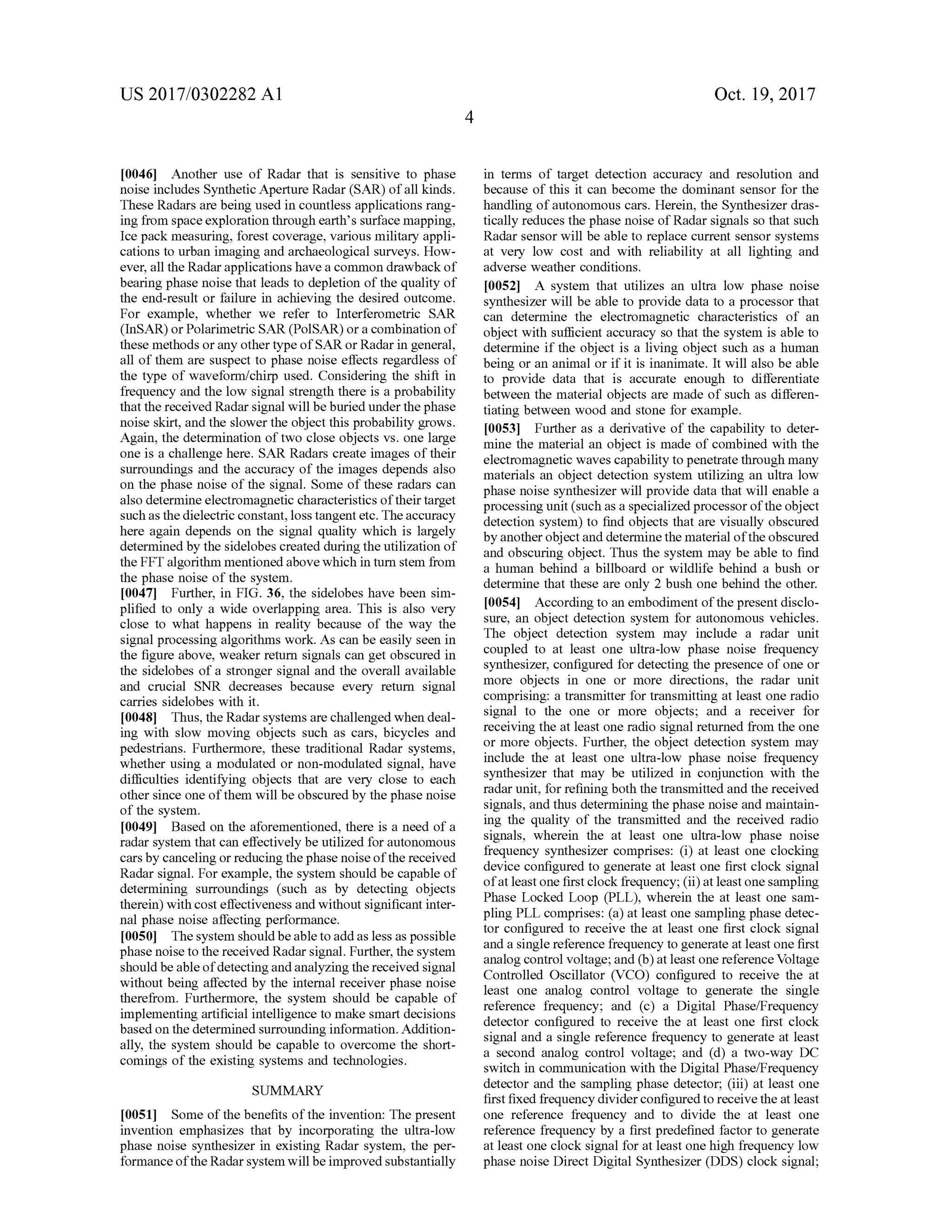 US 2017/0302282 A1 Oct. 19,2017
[0046] Another use of Radar that is sensitive to phase
noise includes Synthetic Aperture Radar (SAR ) ofall kinds.
These Radars are beingused in countless applicationsrang
ing from space exploration through earth 's surfacemapping,
Ice packmeasuring, forest coverage, variousmilitary appli
cations to urban imaging and archaeological surveys.How
ever,all the Radar applicationshave a common drawback of
bearing phase noise that leads to depletion of the quality of
the end-result or failure in achieving the desired outcome.
For example, whether we refer to Interferometric SAR
(InSAR)or Polarimetric SAR (POISAR ) or a combination of
thesemethods or any other typeofSAR or Radar in general,
all of them are suspect to phase noise effects regardless of
the type of waveform /chirp used. Considering the shift in
frequency and the low signal strength there is a probability
thatthe received Radar signalwillbeburied under thephase
noise skirt, and the slower theobject thisprobability grows.
Again , the determination of two close objects vs. one large
one is a challenge here. SAR Radars create images of their
surroundings and the accuracy of the images depends also
on the phase noise of the signal. Some of these radars can
also determine electromagnetic characteristics of their target
such as thedielectric constant, loss tangent etc. The accuracy
here again depends on the signal quality which is largely
determined by the sidelobes created duringthe utilization of
the FFTalgorithm mentioned abovewhich in turn stem from
the phase noise of the system .
[0047] Further, in FIG . 36 , the sidelobes have been sim
plified to only a wide overlapping area. This is also very
close to what happens in reality because of the way the
signal processing algorithmswork. As can be easily seen in
the figure above,weaker return signals can get obscured in
the sidelobes of a stronger signal and the overall available
and crucial SNR decreases because every return signal
carries sidelobes with it.
[0048) Thus, the Radarsystemsare challenged when deal
ing with slow moving objects such as cars, bicycles and
pedestrians. Furthermore, these traditional Radar systems,
whether using a modulated or non-modulated signal, have
difficulties identifying objects that are very close to each
other since one of them willbe obscured by the phase noise
of the system .
10049] Based on the aforementioned, there is a need of a
radar system thatcan effectivelybe utilized forautonomous
cars by canceling or reducing the phase noiseofthereceived
Radar signal. For example, the system should be capableof
determining surroundings (such as by detecting objects
therein )with costeffectiveness and withoutsignificant inter
nalphase noise affecting performance.
[0050] The system should beable to add as less as possible
phase noise to the received Radar signal. Further,the system
shouldbeableofdetecting andanalyzingthereceived signal
without being affected by the internal receiver phase noise
therefrom . Furthermore, the system should be capable of
implementing artificialintelligence to make smart decisions
based on the determined surrounding information.Addition
ally, the system should be capable to overcome the short
comings ofthe existing systems and technologies.
in terms of target detection accuracy and resolution and
because of this it can become the dominant sensor for the
handling ofautonomous cars. Herein , the Synthesizer dras
tically reduces the phase noise ofRadar signals so that such
Radar sensorwill be able to replace current sensor systems
at very low cost and with reliability at all lighting and
adverse weather conditions.
[0052] A system that utilizes an ultra low phase noise
synthesizer willbe able to provide data to a processor that
can determine the electromagnetic characteristics of an
objectwith sufficientaccuracy so that the system is able to
determine if the object is a living object such as a human
being or an animalor if it is inanimate. It will also be able
to provide data that is accurate enough to differentiate
between thematerial objects are made of such as differen
tiating between wood and stone for example.
10053) Further as a derivative of the capability to deter
mine the material an object is made of combined with the
electromagnetic waves capability to penetrate through many
materials an object detection system utilizing an ultra low
phase noise synthesizer will provide data that will enable a
processingunit(such asa specialized processoroftheobject
detection system ) to find objects that are visually obscured
by another objectand determine thematerialoftheobscured
and obscuring object. Thus the system may be able to find
a human behind a billboard or wildlife behind a bush or
determine that these are only 2 bush onebehind the other.
[0054] According to an embodiment ofthepresentdisclo
sure, an object detection system for autonomous vehicles.
The object detection system may include a radar unit
coupled to at least one ultra -low phase noise frequency
synthesizer, configured for detecting the presence ofone or
more objects in one or more directions, the radar unit
comprising: a transmitter for transmitting at leastone radio
signal to the one or more objects; and a receiver for
receiving the atleast one radio signal returned from the one
or more objects. Further, the object detection system may
include the at least one ultra -low phase noise frequency
synthesizer thatmay be utilized in conjunction with the
radarunit, for refiningboth the transmitted and the received
signals,and thus determining thephase noise and maintain
ing the quality of the transmitted and the received radio
signals, wherein the at least one ultra-low phase noise
frequency synthesizer comprises: (i) at least one clocking
device configured to generate at least one first clock signal
ofat least one first clock frequency; (ii) at leastone sampling
Phase Locked Loop (PLL ), wherein the at least one sam
pling PLL comprises: (a ) at least one sampling phase detec
tor configured to receive the at least one first clock signal
and a single reference frequency to generate atleast one first
analog controlvoltage;and (b)at least onereference Voltage
Controlled Oscillator (VCO ) configured to receive the at
least one analog control voltage to generate the single
reference frequency; and (c) a Digital Phase/Frequency
detector configured to receive the at least one first clock
signal and a single reference frequency to generate at least
a second analog control voltage; and (d ) a two-way DC
switch in communication with the Digital Phase/Frequency
detector and the sampling phase detector; (iii) at least one
first fixed frequency dividerconfigured to receive the at least
one reference frequency and to divide the at least one
reference frequency by a first predefined factor to generate
at least one clock signal for at leastone high frequency low
phase noise DirectDigitalSynthesizer (DDS) clock signal;
SUMMARY
[0051] Someofthebenefits of the invention: The present
invention emphasizes that by incorporating the ultra -low
phase noise synthesizer in existing Radar system , the per
formance oftheRadar system willbe improved substantially
 