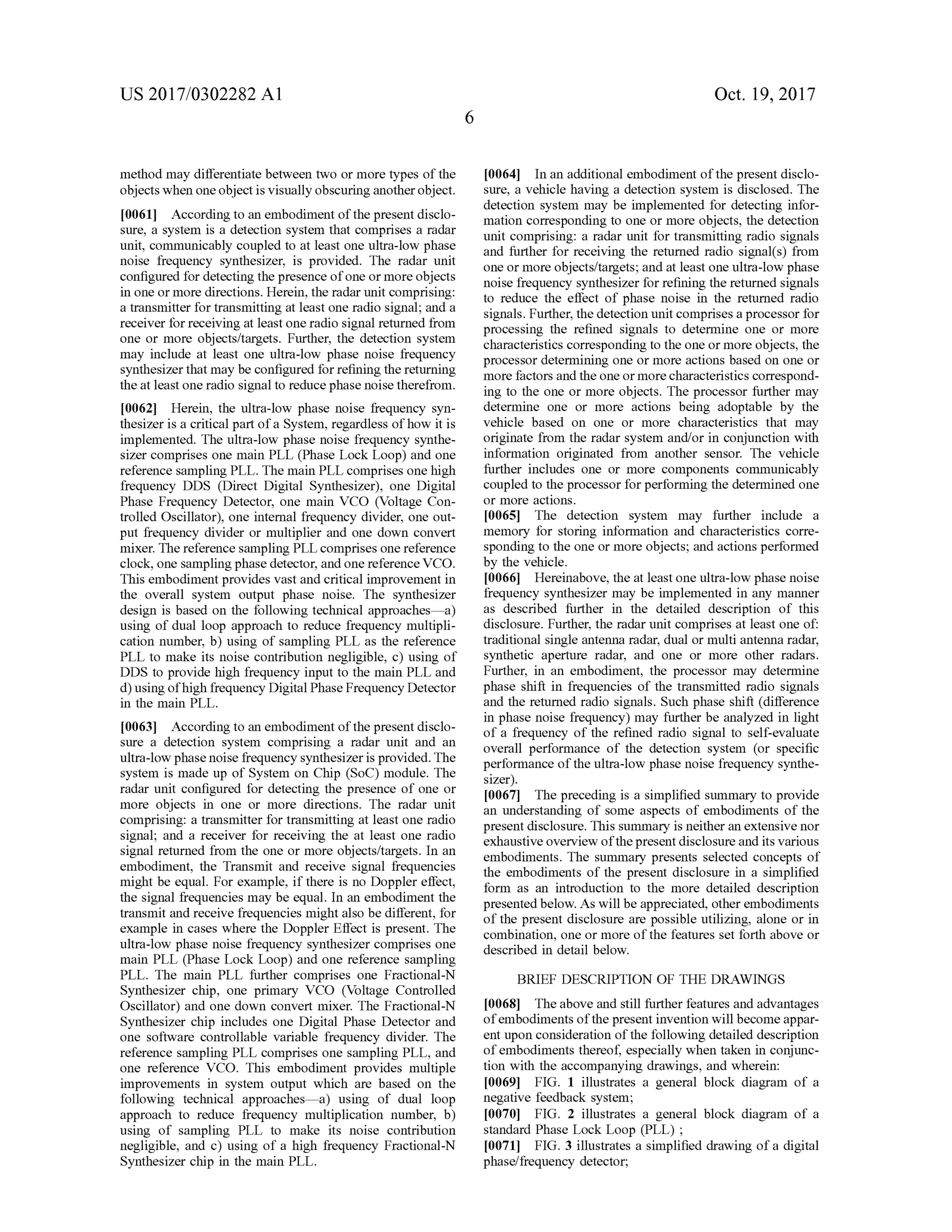 US 2017/0302282 A1 Oct. 19,2017
methodmay differentiate between two ormore types of the
objects when oneobject is visuallyobscuringanother object.
[0061] According to an embodiment of the present disclo
sure, a system is a detection system that comprises a radar
unit, communicably coupled to at least one ultra -low phase
noise frequency synthesizer, is provided. The radar unit
configured for detecting the presence ofone ormore objects
in one ormore directions.Herein, the radar unit comprising:
a transmitter for transmitting at least one radio signal; and a
receiver forreceiving at least oneradio signal returned from
one or more objects/targets. Further, the detection system
may include at least one ultra-low phase noise frequency
synthesizer thatmaybe configured for refining thereturning
the atleast oneradio signalto reduce phase noise therefrom .
[0062] Herein, the ultra-low phase noise frequency syn
thesizeris a criticalpartofa System , regardless ofhow it is
implemented. The ultra -low phase noise frequency synthe
sizer comprisesone main PLL (Phase Lock Loop) and one
reference sampling PLL. Themain PLL comprises one high
frequency DDS (Direct Digital Synthesizer), one Digital
Phase Frequency Detector, onemain VCO (Voltage Con
trolled Oscillator), one internal frequency divider, one out
put frequency divider or multiplier and one down convert
mixer. The reference sampling PLL comprises one reference
clock,one sampling phasedetector,and one reference VCO.
This embodimentprovides vast and critical improvement in
the overall system output phase noise. The synthesizer
design is based on the following technical approachesa )
using ofdual loop approach to reduce frequency multipli
cation number, b) using of sampling PLL as the reference
PLL to make its noise contribution negligible, c) using of
DDS to provide high frequency input to the main PLL and
d )usingofhigh frequencyDigitalPhase Frequency Detector
in the main PLL.
[0063] According to an embodiment of the present disclo
sure a detection system comprising a radar unit and an
ultra -low phasenoise frequency synthesizer is provided. The
system ismade up of System on Chip (SOC ) module. The
radar unit configured for detecting the presence of one or
more objects in one or more directions. The radar unit
comprising: a transmitter for transmitting atleast one radio
signal; and a receiver for receiving the at least one radio
signal returned from the one or more objects/targets. In an
embodiment, the Transmit and receive signal frequencies
mightbe equal. For example, if there is no Doppler effect,
the signal frequenciesmay be equal. In an embodiment the
transmit and receive frequenciesmight also be different, for
example in cases where the Doppler Effect is present. The
ultra -low phase noise frequency synthesizer comprises one
main PLL (Phase Lock Loop) and one reference sampling
PLL. The main PLL further comprises one Fractional-N
Synthesizer chip, one primary VCO (Voltage Controlled
Oscillator) and one down convertmixer. The Fractional-N
Synthesizer chip includes one Digital Phase Detector and
one software controllable variable frequency divider. The
reference sampling PLL comprises one sampling PLL, and
one reference VCO . This embodiment provides multiple
improvements in system output which are based on the
following technical approaches— a) using of dual loop
approach to reduce frequency multiplication number, b )
using of sampling PLL to make its noise contribution
negligible, and c) using of a high frequency Fractional-N .
Synthesizer chip in the main PLL.
[0064] In an additional embodiment ofthe presentdisclo
sure, a vehicle having a detection system is disclosed. The
detection system may be implemented for detecting infor
mation corresponding to one ormore objects, thedetection
unit comprising: a radar unit for transmitting radio signals
and further forreceiving the returned radio signal(s) from
one ormore objects/targets;and at least one ultra -low phase
noise frequency synthesizer for refining thereturned signals
to reduce the effect of phase noise in the returned radio
signals.Further,the detection unit comprises a processor for
processing the refined signals to determine one or more
characteristics correspondingto theoneormore objects, the
processor determining one ormore actions based on one or
more factors and the oneormore characteristics correspond
ing to the one ormore objects. The processor further may
determine one or more actions being adoptable by the
vehicle based on one or more characteristics that may
originate from the radar system and/or in conjunction with
information originated from another sensor. The vehicle
further includes one or more components communicably
coupled to the processor forperforming the determined one
ormore actions.
[0065] The detection system may further include a
memory for storing information and characteristics corre
sponding to the one ormore objects; and actionsperformed
by the vehicle.
[0066] Hereinabove, the atleastoneultra-low phase noise
frequency synthesizer may be implemented in any manner
as described further in the detailed description of this
disclosure. Further, the radar unit comprises at least one of:
traditional single antenna radar, dual ormulti antenna radar,
synthetic aperture radar, and one or more other radars.
Further, in an embodiment, the processor may determine
phase shift in frequencies of the transmitted radio signals
and the returned radio signals. Such phase shift (difference
in phase noise frequency)may further be analyzed in light
of a frequency of the refined radio signal to self-evaluate
overall performance of the detection system (or specific
performance of theultra-low phase noise frequency synthe
sizer).
100671. The preceding is a simplified summary to provide
an understanding of some aspects ofembodiments of the
presentdisclosure. This summary is neither an extensive nor
exhaustive overview ofthepresentdisclosure and its various
embodiments. The summary presents selected concepts of
the embodiments of the present disclosure in a simplified
form as an introduction to the more detailed description
presented below . Aswillbe appreciated, other embodiments
ofthe presentdisclosure arepossible utilizing,alone or in
combination, one or more of the features set forth above or
described in detail below .
BRIEF DESCRIPTION OF THE DRAWINGS
[0068] The above and still further features and advantages
ofembodiments of thepresent invention willbecomeappar
ent upon consideration of the following detailed description
ofembodiments thereof, especially when taken in conjunc
tion with the accompanying drawings,and wherein:
[0069] FIG . 1 illustrates a general block diagram of a
negative feedback system ;
[0070] FIG . 2 illustrates a general block diagram of a
standard Phase Lock Loop (PLL) ;
[0071] FIG . 3 illustrates a simplified drawing of a digital
phase/frequency detector;
 