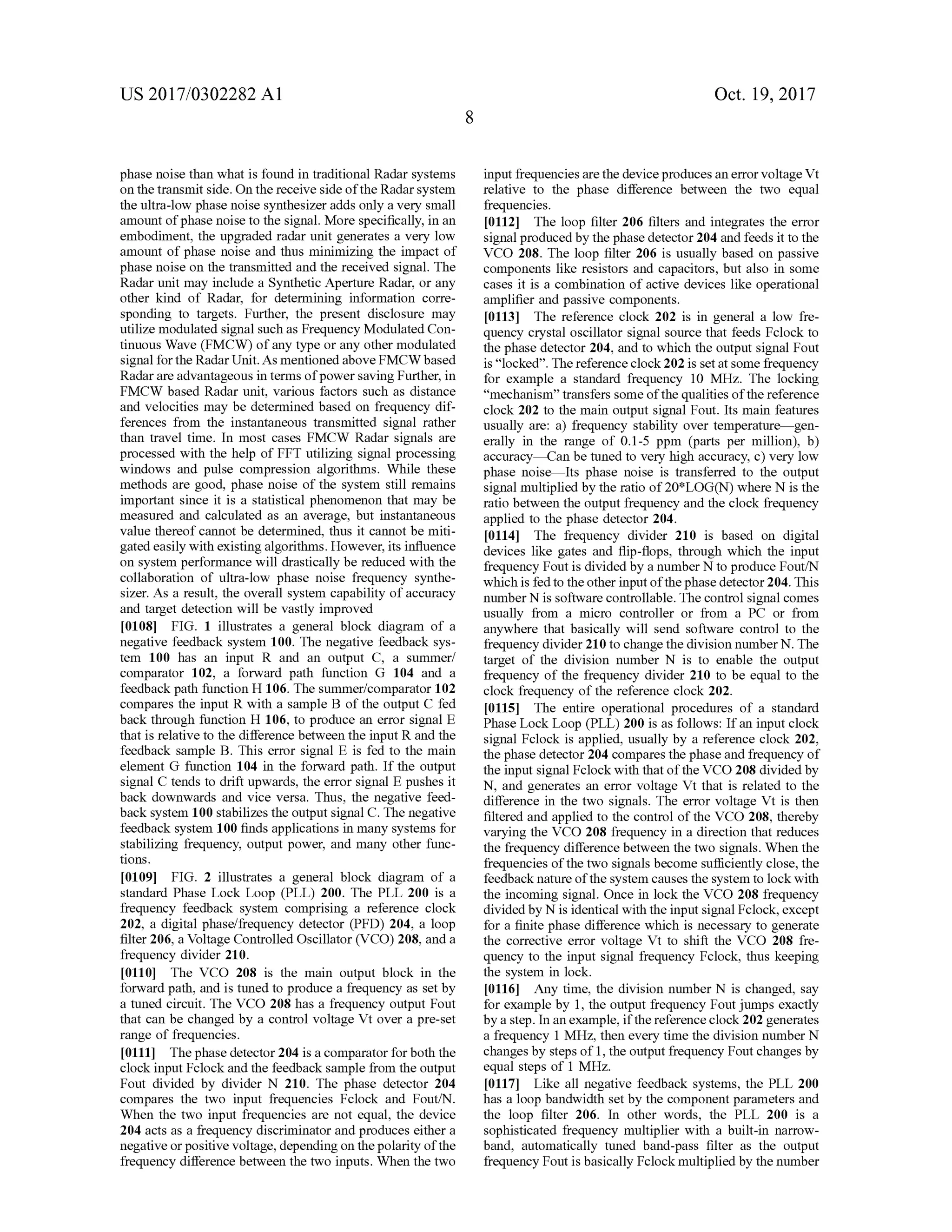 US 2017/0302282 A1 Oct. 19,2017
phase noise than what is found in traditionalRadar systems
on the transmit side.On the receive side ofthe Radar system
theultra-low phase noise synthesizer addsonly a very small
amountofphase noise to the signal.More specifically, in an
embodiment, the upgraded radar unit generates a very low
amount of phase noise and thusminimizing the impact of
phase noise on the transmitted and the received signal. The
Radar unitmay include a Synthetic Aperture Radar, or any
other kind of Radar, for determining information corre
sponding to targets. Further, the present disclosure may
utilizemodulated signalsuch as FrequencyModulated Con
tinuous Wave (FMCW ) ofany type orany othermodulated
signalfor the RadarUnit.Asmentioned above FMCW based
Radar are advantageousin termsofpower saving Further, in
FMCW based Radar unit, various factors such as distance
and velocitiesmay be determined based on frequency dif
ferences from the instantaneous transmitted signal rather
than travel time. In most cases FMCW Radar signals are
processed with the help of FFT utilizing signalprocessing
windows and pulse compression algorithms. While these
methods are good, phase noise of the system still remains
important since it is a statistical phenomenon thatmay be
measured and calculated as an average, but instantaneous
value thereof cannot be determined, thus it cannot bemiti
gated easily with existingalgorithms.However,its influence
on system performance will drastically be reduced with the
collaboration of ultra-low phase noise frequency synthe
sizer. As a result, the overall system capability of accuracy
and target detection willbe vastly improved
[0108] FIG . 1 illustrates a general block diagram of a
negative feedback system 100. The negative feedback sys
tem 100 has an input R and an output C , a summer/
comparator 102, a forward path function G 104 and a
feedback path function H 106 . The summer/comparator 102
compares the input R with a sample B of the output C fed
back through function H 106 , to produce an error signal E
that is relative to the difference between the input R and the
feedback sample B . This error signal E is fed to the main
element G function 104 in the forward path . If the output
signal C tends to drift upwards, the error signal E pushes it
back downwards and vice versa. Thus, the negative feed
back system 100 stabilizes the output signal C . Thenegative
feedback system 100 finds applicationsin many systemsfor
stabilizing frequency, outputpower, and many other func
tions.
[0109] FIG . 2 illustrates a general block diagram of a
standard Phase Lock Loop (PLL ) 200. The PLL 200 is a
frequency feedback system comprising a reference clock
202, a digitalphase/frequency detector (PFD ) 204, a loop
filter 206, a Voltage Controlled Oscillator (VCO ) 208, and a
frequency divider 210.
[0110] The VCO 208 is the main output block in the
forwardpath,and is tuned to produce a frequency as setby
a tuned circuit. The VCO 208 has a frequency output Fout
that can be changedby a control voltage Vtover a pre-set
range of frequencies.
10111] Thephase detector 204 is a comparator forboth the
clock inputFclock and the feedback sample from the output
Fout divided by divider N 210. The phase detector 204
compares the two input frequencies Fclock and Fout/N .
When the two input frequencies are not equal, the device
204 acts as a frequency discriminator and produces either a
negativeorpositive voltage, depending on thepolarity ofthe
frequency difference between the two inputs.When the two
inputfrequenciesarethe deviceproducesan errorvoltage Vt
relative to the phase difference between the two equal
frequencies.
[0112] The loop filter 206 filters and integrates the error
signal produced bythe phase detector 204 and feeds it to the
VCO 208. The loop filter 206 is usually based on passive
components like resistors and capacitors, but also in some
cases it is a combination of active devices like operational
amplifier and passive components.
[0113] The reference clock 202 is in general a low fre
quency crystal oscillator signal source that feeds Fclock to
the phase detector 204, and to which theoutputsignalFout
is “ locked”. Thereference clock 202 is setatsome frequency
for example a standard frequency 10 MHz. The locking
“mechanism ” transfers someofthequalities of thereference
clock 202 to themain output signal Fout. Itsmain features
usually are: a) frequency stability over temperaturegen
erally in the range of 0.1-5 ppm (parts per million), b )
accuracy - Can be tuned to very high accuracy, c ) very low
phase noise - Its phase noise is transferred to the output
signalmultiplied by theratio of20*LOG (N ) where N is the
ratio between theoutputfrequency and theclock frequency
applied to the phase detector 204.
[0114] The frequency divider 210 is based on digital
devices like gates and flip -flops, through which the input
frequency Fout is divided by a number N to produce Fout/N
which is fed to theother inputofthe phase detector 204. This
number N issoftware controllable. The control signal comes
usually from a micro controller or from a PC or from
anywhere that basically will send software control to the
frequency divider 210 to change the division number N . The
target of the division number N is to enable the output
frequency of the frequency divider 210 to be equal to the
clock frequency ofthe reference clock 202.
[0115 ]. The entire operational procedures of a standard
Phase Lock Loop (PLL ) 200 is as follows: If an inputclock
signal Fclock is applied, usually by a reference clock 202,
the phase detector 204 comparesthe phase and frequency of
the input signalFclock with thatoftheVCO 208 divided by
N , and generates an error voltage Vt that is related to the
difference in the two signals. The error voltage Vt is then
filtered and applied to the controlof the VCO 208, thereby
varying the VCO 208 frequency in a direction that reduces
the frequency differencebetween thetwo signals.When the
frequencies of the two signals become sufficiently close, the
feedback nature ofthe system causes the system to lock with
the incoming signal.Once in lock the VCO 208 frequency
dividedby N is identicalwith the inputsignalFclock,except
for a finite phase difference which is necessary to generate
the corrective error voltage Vt to shift the VCO 208 fre
quency to the input signal frequency Fclock, thus keeping
the system in lock .
[0116 ] Any time, the division number N is changed,say
for example by 1, the output frequency Fout jumps exactly
bya step. In an example,if the reference clock 202 generates
a frequency 1 MHz, then every time the division number N
changesby stepsof 1, theoutputfrequency Fout changesby
equalsteps of 1 MHz.
10117]. Like all negative feedback systems, the PLL 200
has a loop bandwidth setby the componentparameters and
the loop filter 206. In other words, the PLL 200 is a
sophisticated frequency multiplier with a built-in narrow
band, automatically tuned band-pass filter as the output
frequency Foutis basically Fclockmultiplied by thenumber
 